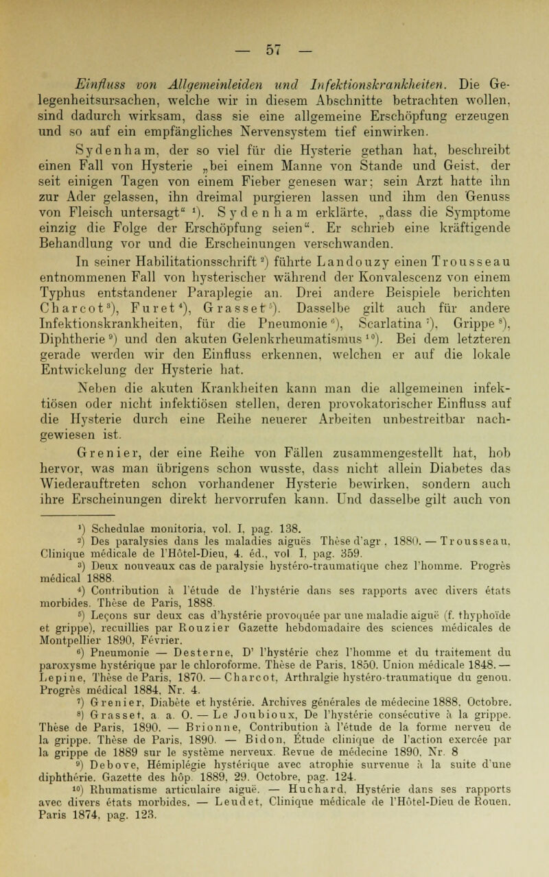 Einfluss von Allgemeinleiden und Infektionskrankheiten. Die Ge- legenheitsursachen, welche wir in diesem Abschnitte betrachten wollen, sind dadurch wirksam, dass sie eine allgemeine Erschöpfung erzeugen und so auf ein empfängliches Nervensystem tief einwirken. Sydenham, der so viel für die Hysterie gethan hat, beschreibt einen Fall von Hysterie „bei einem Manne von Stande und Geist, der seit einigen Tagen von einem Fieber genesen war; sein Arzt hatte ihn zur Ader gelassen, ihn dreimal purgieren lassen und ihm den Genuss von Fleisch untersagt '). Sydenham erklärte, „dass die Symptome einzig die Folge der Erschöpfung seien. Er schrieb eine kräftigende Behandlung vor und die Erscheinungen verschwanden. In seiner Habilitationsschrift2) führte Landouzy einen Trousseau entnommenen Fall von hysterischer während der Konvalescenz von einem Typhus entstandener Paraplegie an. Drei andere Beispiele berichten Charcot3), Füret4), Grasset1). Dasselbe gilt auch für andere Infektionskrankheiten, für die Pneumonie), Scarlatina7), Grippe8), Diphtherie9) und den akuten Gelenkrheumatismus >). Bei dem letzteren gerade werden wir den Einfluss erkennen, welchen er auf die lokale Entwickelung der Hysterie hat. Neben die akuten Krankheiten kann man die allgemeinen infek- tiösen oder nicht infektiösen stellen, deren provokatorischer Einfluss auf die Hysterie durch eine Reihe neuerer Arbeiten unbestreitbar nach- gewiesen ist. Grenier, der eine Reihe von Fällen zusammengestellt hat, hob hervor, was man übrigens schon wusste, dass nicht allein Diabetes das Wiederauftreten schon vorhandener Hysterie bewirken, sondern auch ihre Erscheinungen direkt hervorrufen kann. Und dasselbe gilt auch von ') Schedulae monitoria. vol. I. pag. 138. !) Des paralysies dans les maladies aigues These d'agr., 1880. — Trousseau. Clinique medicale de FHotel-Dieu, 4. ed., vol I. pag. 359. s) Deux nouveaux cas de paralysie hystero-traumatique chez l'homrüe. Progres medical 1888. *) Contribution ä l'etude de Thysterie dans ses rapports avec divers etats morbides. These de Paris, 1888. 6) Lecons sur deux cas d'hysterie provoquee par wie maladie aigue (f. thyphoi'de et grippe), recuillies par Rouzier Gazette hebdoraadaire des sciences medicales de Montpellier 1890, Fevrier. 6) Pneumonie — Desterne, D' Thysterie chez l'homme et du traitement du paroxysme hysterique par le chloroforme. These de Paris. 1850. Union medicale 1848. — Lepine. These de Paris, 1870. — Charcot, Arthralgie hystero-traumatique du genou. Progres medical 1884. Nr. 4. ') Grenier. Diabi'te et hysterie, Archives generales de medecine 1888, Octobre. 8) Grasset, a a. 0. — Le Joubioux, De Thysterie consecutive ä la grippe. These de Paris, 1890. — Brionne, Contribution ä l'etude de la forme nerveu de la grippe. These de Paris. 1890. — Bidon, Etüde clinique de Taction exercee par la grippe de 1889 sur le Systeme nerveux. Revue de medecine 1890. Nr. 8 9) Debove, Hemiplegie hysterique avec atrophie survenue h la suite d'une diphtherie. Gazette des hop. 1889. 29. Octobre, pag. 124. 10) Rhumatisme articulaire aigue. — Huchard. Hysterie dans ses rapports avec divers etats morbides. — Leudet. Clinique medicale de l'Hötel-Dieu de Rouen. Paris 1874. pag. 123.