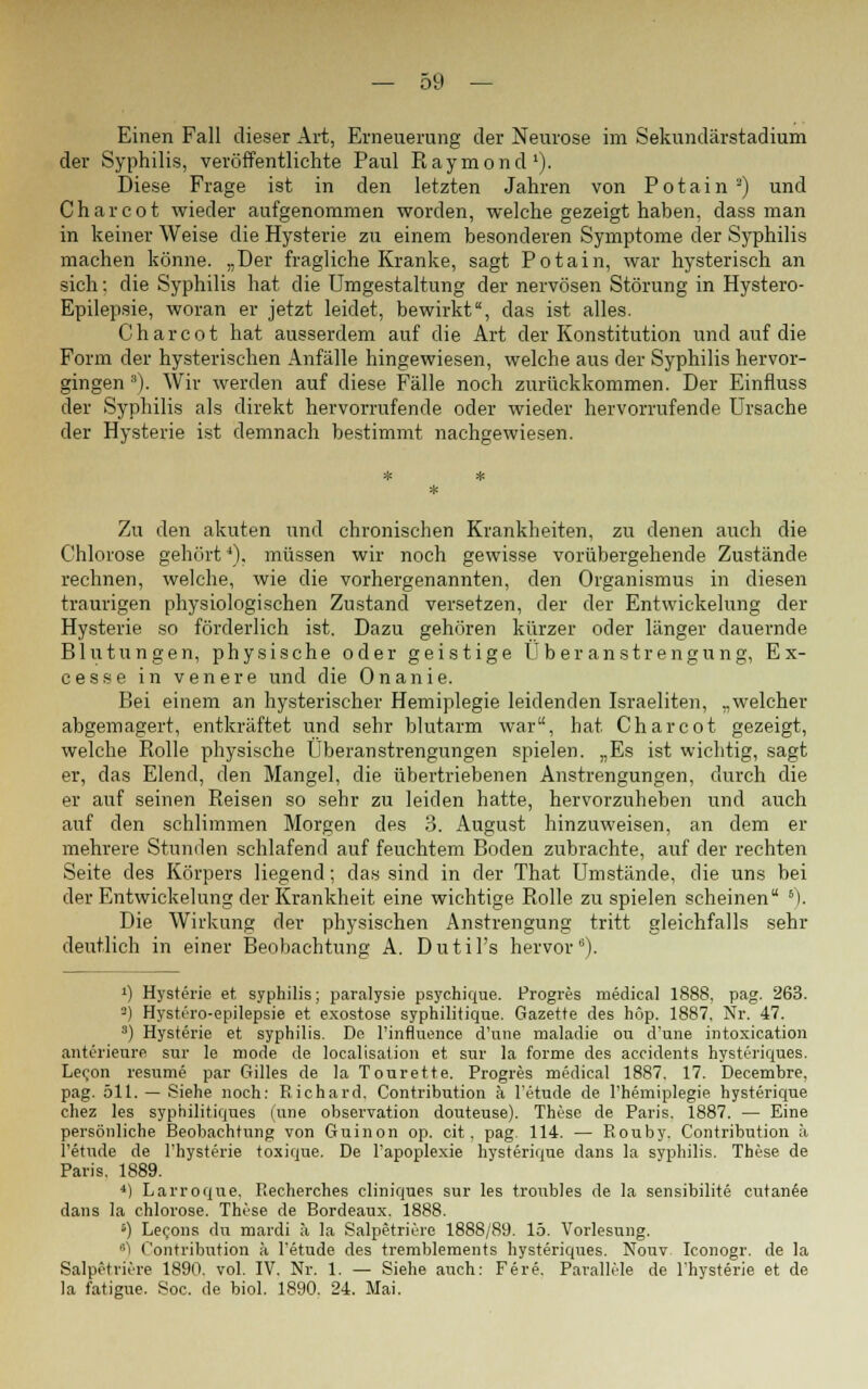 Einen Fall dieser Art, Erneuerung der Neurose im Sekundärstadium der Syphilis, veröffentlichte Paul Raymond1). Diese Frage ist in den letzten Jahren von Potain '-) und Charcot wieder aufgenommen worden, welche gezeigt haben, dass man in keiner Weise die Hysterie zu einem besonderen Symptome der Syphilis machen könne. „Der fragliche Kranke, sagt Potain, war hysterisch an sich; die Syphilis hat die Umgestaltung der nervösen Störung in Hystero- Epilepsie, woran er jetzt leidet, bewirkt, das ist alles. Charcot hat ausserdem auf die Art der Konstitution und auf die Form der hysterischen Anfälle hingewiesen, welche aus der Syphilis hervor- gingen a). Wir werden auf diese Fälle noch zurückkommen. Der Einfluss der Syphilis als direkt hervorrufende oder wieder hervorrufende Ursache der Hysterie ist demnach bestimmt nachgewiesen. Zu den akuten und chronischen Krankheiten, zu denen auch die Chlorose gehört4), müssen wir noch gewisse vorübergehende Zustände rechnen, welche, wie die vorhergenannten, den Organismus in diesen traurigen physiologischen Zustand versetzen, der der Entwickelung der Hysterie so förderlich ist. Dazu gehören kürzer oder länger dauernde Blutungen, physische oder geistige Überanstrengung, Ex- cesse in venere und die Onanie. Bei einem an hysterischer Hemiplegie leidenden Israeliten, „welcher abgemagert, entkräftet und sehr blutarm war, hat Charcot gezeigt, welche Rolle physische Überanstrengungen spielen. „Es ist wichtig, sagt er, das Elend, den Mangel, die übertriebenen Anstrengungen, durch die er auf seinen Reisen so sehr zu leiden hatte, hervorzuheben und auch auf den schlimmen Morgen des 3. August hinzuweisen, an dem er mehrere Stunden schlafend auf feuchtem Boden zubrachte, auf der rechten Seite des Körpers liegend; das sind in der That Umstände, die uns bei der Entwickelung der Krankheit eine wichtige Rolle zuspielen scheinen 6). Die Wirkung der physischen Anstrengung tritt gleichfalls sehr deutlich in einer Beobachtung A. Dutil's hervor6). 0 Hysterie et Syphilis; paralysie psychique. Progres medical 1888. pag. 263. °) Hystero-epilepsie et exostose syphilitique. Gazette des höp. 1887. Nr. 47. 3) Hysterie et syphilis. De l'influence d'une maladie ou d'une intoxication anterieure sttr le mode de localisation et sur la forme des accidents hysteriques. Lefon resume par Gilles de la Tourette. Progres medical 1887. 17. Decembre, pag. 511. — Siehe noch: Richard. Contribution ä l'etude de l'hemiplegie hysterique chez les syphilitiques (une Observation douteuse). These de Paris. 1887. — Eine persönliche Beobachtung von Guinon op. cit. pag. 114. — Rouby. Contribution ii l'etude de l'hysterie toxique. De l'apoplexie hysterique dans la syphilis. These de Paris. 1889. 4) Larroque. P.echerches cliniques sur les troubles de la sensibilite cutanee dans la Chlorose. These de Bordeaux. 1888. s) Lecons du mardi ä la Salpetriere 1888/89. 15. Vorlesung. ') Contribution ii l'etude des tremblements hysteriques. Nouv. Iconogr. de la Salpetriere 1890. vol. IV. Nr. 1. — Siehe auch: Fere. Parallele de l'hysterie et de la fatigue. Soc. de biol. 1890. 24. Mai.