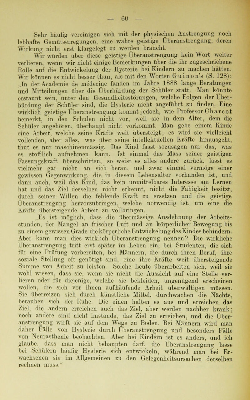 Sehr häufig vereinigen sich mit der physischen Anstrengung noch lebhafte Gemütserregungen, eine wahre geistige Überanstrengung, deren Wirkung nicht erst klargelegt zu werden braucht. Wir würden über diese geistige Überanstrengung kein Wort weiter verlieren, wenn wir nicht einige Bemerkungen über die ihr zugeschriebene Rolle auf die Entwiekelung der Hysterie bei Kindern zu machen hätten. Wir können es nicht besser thun, als mit den Worten Guinon's (S. 128): „In der Academie de medecine fanden im Jahre 1888 lange Beratungen und Mitteilungen über die Überbürdung der Schüler statt. Man konnte erstaunt sein, unter den Gesundheitsstörungen, welche Folgen der Über- bürdung der Schüler sind, die Hysterie nicht angeführt zu finden. Eine wirklich geistige Überanstrengung kommt jedoch, wie Professor Charcot bemerkt, in den Schulen nicht vor, weil sie in dem Alter, dem die Schüler angehören, überhaupt nicht vorkommt. Man gebe einem Kinde eine Arbeit, welche seine Kräfte weit übersteigt; es wird sie vielleicht vollenden, aber alles, was über seine intellektuellen Kräfte hinausgeht, thut es nur maschinenmässig. Das Kind fasst sozusagen nur das, was es stofflich aufnehmen kann. Ist einmal das Mass seiner geistigen Fassungskraft überschritten, so weist es alles andere zurück, lässt es vielmehr gar nicht an sich heran, und zwar einmal vermöge einer gewissen Gegenwirkung, die in diesem Lebensalter vorhanden ist, und dann auch, weil das Kind, das kein unmittelbares Interesse am Lernen hat und das Ziel desselben nicht erkennt, nicht die Fähigkeit besitzt, durch seinen Willen die fehlende Kraft zu ersetzen und die geistige Überanstrengung hervorzubringen, welche notwendig ist, um eine die Kräfte übersteigende Arbeit zu vollbringen. „Es ist möglich, dass die übermässige Ausdehnung der Arbeits- stunden, der Mangel an frischer Luft und an körperlicher Bewegung bis zu einem gewissen Grade die körperliche Entwiekelung des Kindes behindern. Aber kann man dies wirklich Überanstrengung nennen? Die wirkliche Überanstrengung tritt erst später im Leben ein, bei Studenten, die sich für eine Prüfung vorbereiten, bei Männern, die durch ihren Beruf, ihre soziale Stellung oft genötigt sind, eine ihre Kräfte weit übersteigende Summe von Arbeit zu leisten. Solche Leute überarbeiten sich, weil sie wohl wissen, dass sie, wenn sie nicht die Aussicht auf eine Stelle ver- lieren oder für diejenige, welche sie bekleiden, ungenügend erscheinen wollen, die sich vor ihnen aufhäufende Arbeit überwältigen müssen. Sie überreizen sich durch künstliche Mittel, durchwachen die Nächte, berauben sich der Ruhe. Die einen halten es aus und erreichen das Ziel, die andern erreichen auch das Ziel, aber werden nachher krank; noch andere sind nicht imstande, das Ziel zu erreichen, und die Über- anstrengung wirft sie auf dem Wege zu Boden. Bei Männern wird man daher Fälle von Hysterie durch Überanstrengung und besonders Fälle von Neurasthenie beobachten. Aber bei Kindern ist es anders, und ich glaube, dass man nicht behaupten darf, die Überanstrengung lasse bei Schülern häufig Hysterie sich entwickeln, während man bei Er- wachsenen sie im Allgemeinen zu den Gelegenheitsursachen derselben rechnen muss.