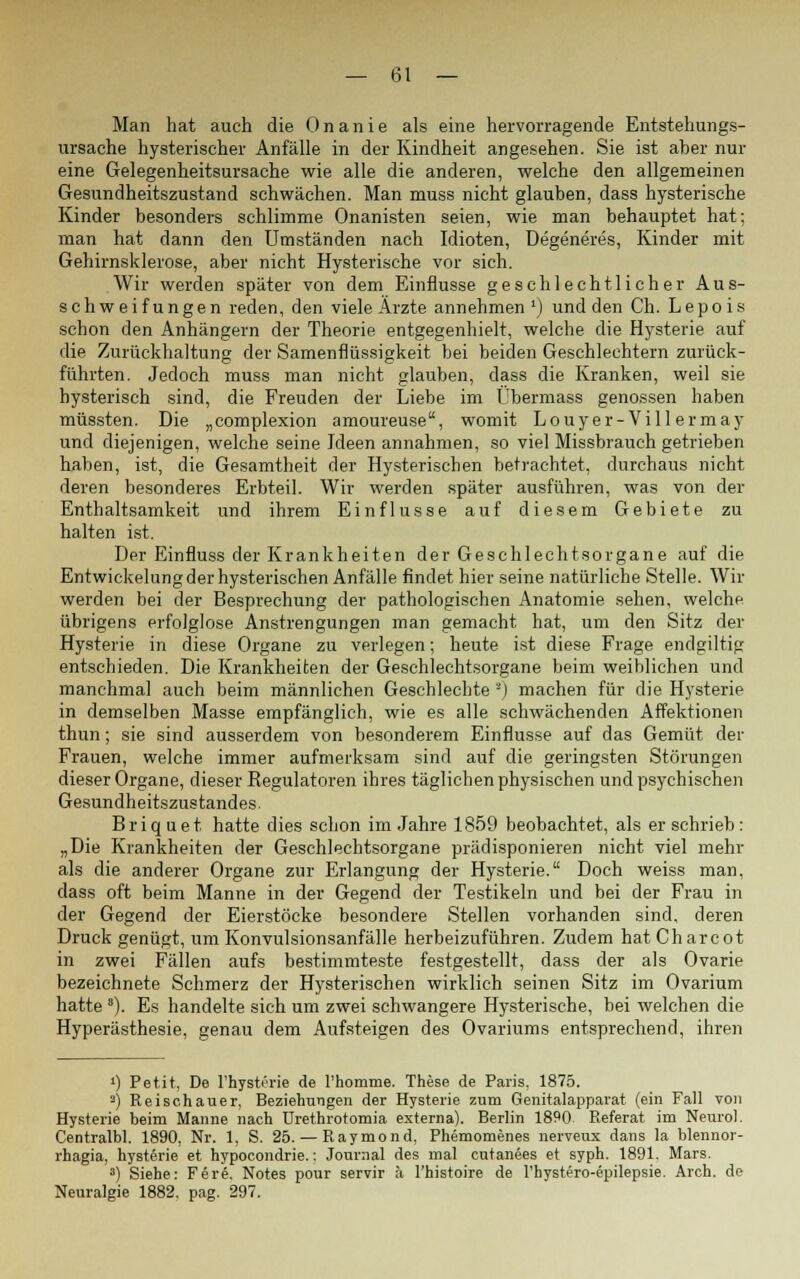 Man hat auch die Onanie als eine hervorragende Entstehungs- ursache hysterischer Anfälle in der Kindheit angesehen. Sie ist aber nur eine Gelegenheitsursache wie alle die anderen, welche den allgemeinen Gesundheitszustand schwächen. Man muss nicht glauben, dass hysterische Kinder besonders schlimme Onanisten seien, wie man behauptet hat; man hat dann den Umständen nach Idioten, Degeneres, Kinder mit Gehirnsklerose, aber nicht Hysterische vor sich. Wir werden später von dem Einflüsse geschlechtlicher Aus- schweifungen reden, den viele Ärzte annehmen1) und den Ch. Lepois schon den Anhängern der Theorie entgegenhielt, welche die Hysterie auf die Zurückhaltung der Samenflüssigkeit bei beiden Geschlechtern zurück- führten. Jedoch muss man nicht glauben, dass die Kranken, weil sie hysterisch sind, die Freuden der Liebe im Übermass genossen haben müssten. Die „complexion amoureuse, womit Louyer- Vill ermay und diejenigen, welche seine Ideen annahmen, so viel Missbrauch getrieben haben, ist, die Gesamtheit der Hysterischen betrachtet, durchaus nicht deren besonderes Erbteil. Wir werden später ausführen, was von der Enthaltsamkeit und ihrem Einflüsse auf diesem Gebiete zu halten ist. Der Einfluss der Krankheiten der Geschlechtsorgane auf die Entwickelung der hysterischen Anfälle findet hier seine natürliche Stelle. Wir werden bei der Besprechung der pathologischen Anatomie sehen, welche übrigens erfolglose Anstrengungen man gemacht hat, um den Sitz der Hysterie in diese Organe zu verlegen; heute ist diese Frage endgiltig entschieden. Die Krankheiten der Geschlechtsorgane beim weiblichen und manchmal auch beim männlichen Geschlechte *) machen für die Hysterie in demselben Masse empfänglich, wie es alle schwächenden Affektionen thun; sie sind ausserdem von besonderem Einflüsse auf das Gemüt der Frauen, welche immer aufmerksam sind auf die geringsten Störungen dieser Organe, dieser Regulatoren ihres täglichen physischen und psychischen Gesundheitszustandes. Briquet hatte dies schon im Jahre 1859 beobachtet, als er schrieb: „Die Krankheiten der Geschlechtsorgane prädisponieren nicht viel mehr als die anderer Organe zur Erlangung der Hysterie. Doch weiss man, dass oft beim Manne in der Gegend der Testikeln und bei der Frau in der Gegend der Eierstöcke besondere Stellen vorhanden sind, deren Druck genügt, um Konvulsionsanfälle herbeizuführen. Zudem hatCharcot in zwei Fällen aufs bestimmteste festgestellt, dass der als Ovarie bezeichnete Schmerz der Hysterischen wirklich seinen Sitz im Ovarium hatte a). Es handelte sich um zwei schwangere Hysterische, bei welchen die Hyperästhesie, genau dem Aufsteigen des Ovariums entsprechend, ihren ») Petit, De l'hysterie de l'homtne. These de Paris. 1875. 2) Reischauer, Beziehungen der Hysterie zum Genitalapparat (ein Fall von Hysterie beim Manne nach ürethrotomia externa). Berlin 1890 Referat im Neuro). Centralbl. 1890, Nr. 1, S. 25.— Raymond, Phemomenes nerveux dans la blennor- rhagia, hysterie et hypocondrie.: Journal des mal cutanees et syph. 1891. Mars. 8) Siehe: F6re. Notes pour servir ä l'histoire de l'hystero-epilepsie. Arch. de Neuralgie 1882. pag. 297.