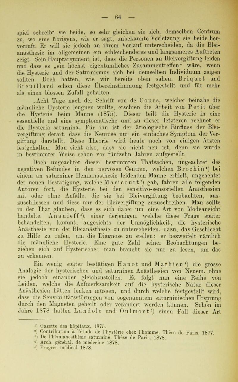 spiel schreibt sie beide, so sehr gleichen sie sich, demselben Centrum zu, wo eine übrigens, wie er sagt, unbekannte Verletzung sie beide her- vorruft. Er will sie jedoch an ihrem Verlauf unterscheiden, da die Blei- anästhesie im allgemeinen ein schleichenderes und langsameres Auftreten zeigt. Sein Hauptargument ist, dass die Personen an Bleivergiftung leiden und dass es .ein höchst eigentümliches Zusammentreffen wäre, wenn die Hysterie und der Saturnismus sich bei demselben Individuum zeigen sollten. Doch hatten, wie wir bereits oben sahen, Briquet und Breuillard schon diese Übereinstimmung festgestellt und für niem- als einen blossen Zufall gehalten. „Acht Tage nach der Schrift von de Cours, welcher beinahe die männliche Hysterie leugnen wollte, erschien die Arbeit von Petit über die Hysterie beim Manne (1875). Dieser teilt die Hysterie in eine essentielle und eine symptomatische und zu dieser letzteren rechnet er die Hysteria saturnina. Für ihn ist der ätiologische Einfluss der Blei- vergiftung derart, dass die Neurose nur ein einfaches Symptom der Ver- giftung darstellt. Diese Theorie wird heute noch von einigen Ärzten festgehalten. Man sieht also, dass sie nicht neu ist, denn sie wurde in bestimmter Weise schon vor fünfzehn Jahren aufgestellt. Doch ungeachtet dieser bestimmten Thatsachen, ungeachtet des negativen Befundes in den nervösen Centren, welchen Brochin1) bei einem an saturniner Hemianästhesie leidenden Manne erhielt, ungeachtet der neuen Bestätigung, welche Mar icourt2) gab, fahren alle folgenden Autoren fort, die Hysterie bei den sensitivo-sensoriellen Anästhesien mit oder ohne Anfälle, die sie bei Bleivergiftung beobachten, aus- zuschliessen und diese nur der Bleivergiftung zuzuschreiben. Man sollte in der That glauben, dass es sich dabei um eine Art von Modeansicht handelte. Ananieff3), einer derjenigen, welche diese Frage später behandelten, kommt, angesichts der Unmöglichkeit, die hysterische Anästhesie von der Bleianästhesie zu unterscheiden, dazu, das Geschlecht zu Hilfe zu rufen, um die Diagnose zu stellen: er bezweifelt nämlich die männliche Hysterie. Eine gute Zahl seiner Beobachtungen be- ziehen sich auf Hysterische; man braucht sie nur zu lesen, um das zu erkennen. Ein wenig später bestätigen Hanot und Mathieu') die grosse Analogie der hysterischen und saturninen Anästhesien von Neuem, ohne sie jedoch einander gleichzustellen. Es folgt nun eine Reihe von Leiden, welche die Aufmerksamkeit auf die hysterische Natur dieser Anästhesien hätten lenken müssen, und durch welche festgestellt wird, dass die Sensibilitätsstörungen von sogenanntem saturninischen Ursprung durch den Magneten geheilt oder verändert werden können. Schon im Jahre 1878 hatten Landolt und Oulmont5) einen Fall dieser Art M Gazette des höpitaux. 1875. -' Contribution k l'etude de l'hysterie chez Thomme. These de Paris. 1877. 3) De l'heroianesthesie saturnine. These de Paris. 1878. 4 Arch. general. de medecine 1878. ') Progres medical 1878.