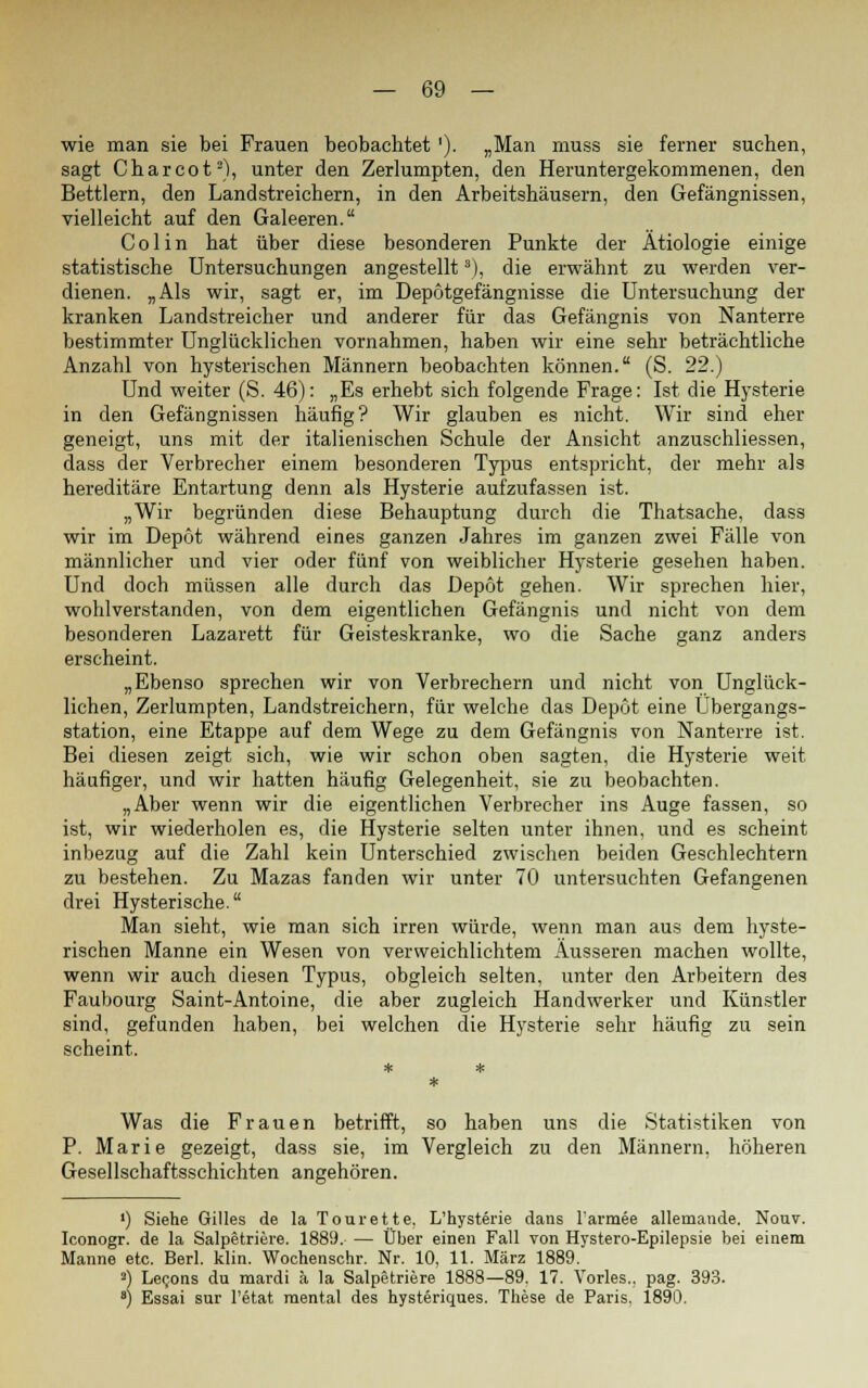 wie man sie bei Frauen beobachtet '). „Man muss sie ferner suchen, sagt Charcot3), unter den Zerlumpten, den Heruntergekommenen, den Bettlern, den Landstreichern, in den Arbeitshäusern, den Gefängnissen, vielleicht auf den Galeeren. Colin hat über diese besonderen Punkte der Ätiologie einige statistische Untersuchungen angestellt8), die erwähnt zu werden ver- dienen. „Als wir, sagt er, im Depotgefängnisse die Untersuchung der kranken Landstreicher und anderer für das Gefängnis von Nanterre bestimmter Unglücklichen vornahmen, haben wir eine sehr beträchtliche Anzahl von hysterischen Männern beobachten können. (S. 22.) Und weiter (S. 46): „Es erhebt sich folgende Frage: Ist die Hysterie in den Gefängnissen häufig? Wir glauben es nicht. Wir sind eher geneigt, uns mit der italienischen Schule der Ansicht anzuschliessen, dass der Verbrecher einem besonderen Typus entspricht, der mehr als hereditäre Entartung denn als Hysterie aufzufassen ist. „Wir begründen diese Behauptung durch die Thatsache, dass wir im Depot während eines ganzen Jahres im ganzen zwei Fälle von männlicher und vier oder fünf von weiblicher Hysterie gesehen haben. Und doch müssen alle durch das Depot gehen. Wir sprechen hier, wohlverstanden, von dem eigentlichen Gefängnis und nicht von dem besonderen Lazarett für Geisteskranke, wo die Sache ganz anders erscheint. „Ebenso sprechen wir von Verbrechern und nicht von Unglück- lichen, Zerlumpten, Landstreichern, für welche das Depot eine Übergangs- station, eine Etappe auf dem Wege zu dem Gefängnis von Nanterre ist. Bei diesen zeigt sich, wie wir schon oben sagten, die Hysterie weit häufiger, und wir hatten häufig Gelegenheit, sie zu beobachten. „Aber wenn wir die eigentlichen Verbrecher ins Auge fassen, so ist, wir wiederholen es, die Hysterie selten unter ihnen, und es scheint inbezug auf die Zahl kein Unterschied zwischen beiden Geschlechtern zu bestehen. Zu Mazas fanden wir unter 70 untersuchten Gefangenen drei Hysterische. Man sieht, wie man sich irren würde, wenn man aus dem hyste- rischen Manne ein Wesen von verweichlichtem Äusseren machen wollte, wenn wir auch diesen Typus, obgleich selten, unter den Arbeitern des Faubourg Saint-Antoine, die aber zugleich Handwerker und Künstler sind, gefunden haben, bei welchen die Hysterie sehr häufig zu sein scheint. Was die Frauen betrifft, so haben uns die Statistiken von P. Marie gezeigt, dass sie, im Vergleich zu den Männern, höheren Gesellschaftsschichten angehören. ') Siehe Gilles de la Tourette, L'hysterie dans l'armee allemande. Nouv. Iconogr. de la Salpetriere. 1889. — Über einen Fall von Hystero-Epilepsie bei einem Manne etc. Berl. klin. Wochenschr. Nr. 10, 11. März 1889. 3) Lecons du mardi ä la Salpetriere 1888—89. 17. Vorles., pag. 393. 8) Essai sur l'etat mental des hysteriques. These de Paris. 1890.