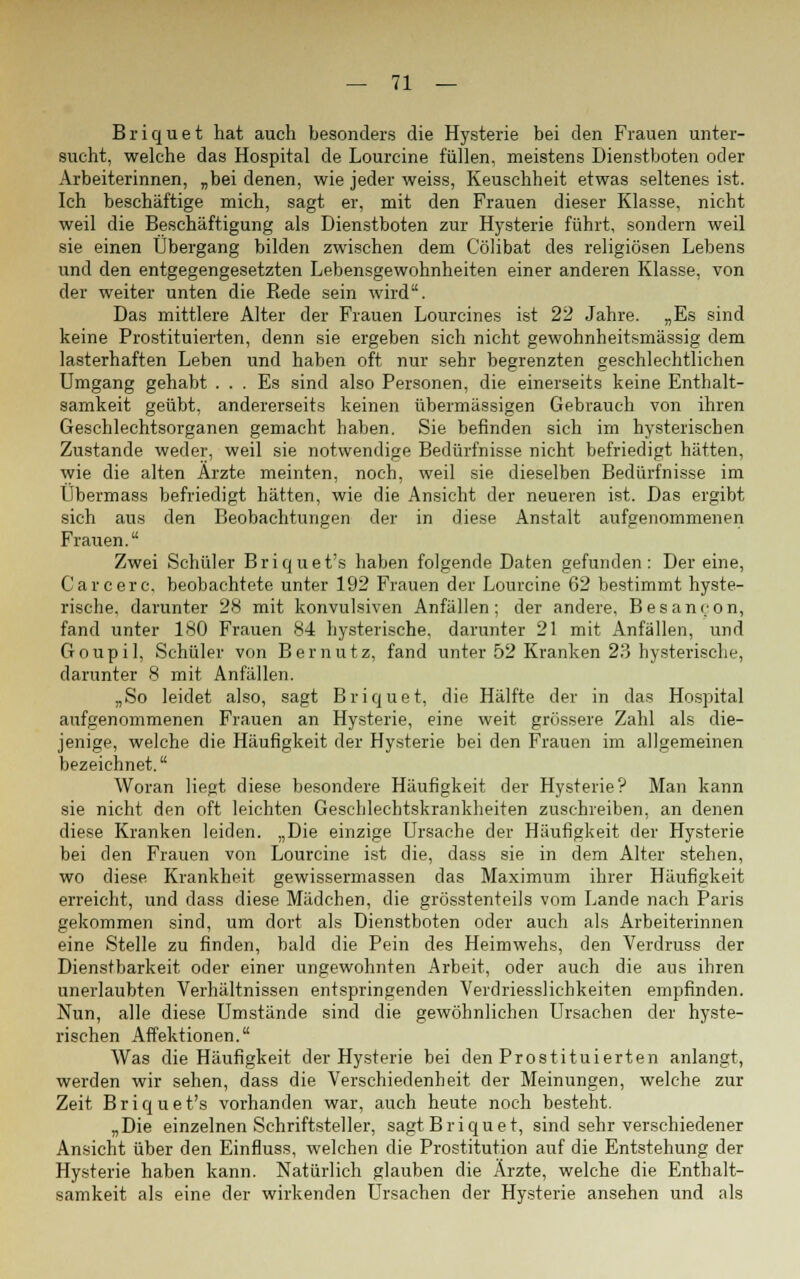 Briquet hat auch besonders die Hysterie bei den Frauen unter- sucht, welche das Hospital de Lourcine füllen, meistens Dienstboten oder Arbeiterinnen, „bei denen, wie jeder weiss, Keuschheit etwas seltenes ist. Ich beschäftige mich, sagt er, mit den Frauen dieser Klasse, nicht weil die Beschäftigung als Dienstboten zur Hysterie führt, sondern weil sie einen Übergang bilden zwischen dem Cölibat des religiösen Lebens und den entgegengesetzten Lebensgewohnheiten einer anderen Klasse, von der weiter unten die Rede sein wird. Das mittlere Alter der Frauen Lourcines ist 22 Jahre. „Es sind keine Prostituierten, denn sie ergeben sich nicht gewohnheitsmässig dem lasterhaften Leben und haben oft nur sehr begrenzten geschlechtlichen Umgang gehabt ... Es sind also Personen, die einerseits keine Enthalt- samkeit geübt, andererseits keinen übermässigen Gebrauch von ihren Geschlechtsorganen gemacht haben. Sie befinden sich im hysterischen Zustande weder, weil sie notwendige Bedürfnisse nicht befriedigt hätten, wie die alten Ärzte meinten, noch, weil sie dieselben Bedürfnisse im Übermass befriedigt hätten, wie die Ansicht der neueren ist. Das ergibt sich aus den Beobachtungen der in diese Anstalt aufgenommenen Frauen. Zwei Schüler Briquet's haben folgende Daten gefunden: Dereine, Carcerc, beobachtete unter 192 Frauen der Lourcine 62 bestimmt hyste- rische, darunter 28 mit konvulsiven Anfällen; der andere, Besanoon, fand unter 180 Frauen 84 hysterische, darunter 21 mit Anfällen, und Goupil, Schüler von B er nutz, fand unter 52 Kranken 23 hysterische, darunter 8 mit Anfällen. „So leidet also, sagt Briquet, die Hälfte der in das Hospital aufgenommenen Frauen an Hysterie, eine weit grössere Zahl als die- jenige, welche die Häufigkeit der Hysterie bei den Frauen im allgemeinen bezeichnet. Woran liegt diese besondere Häufigkeit der Hysterie? Man kann sie nicht den oft leichten Geschlechtskrankheiten zuschreiben, an denen diese Kranken leiden. „Die einzige Ursache der Häufigkeit der Hysterie bei den Frauen von Lourcine ist die, dass sie in dem Alter stehen, wo diese Krankheit gewissermassen das Maximum ihrer Häufigkeit erreicht, und dass diese Mädchen, die grösstenteils vom Lande nach Paris gekommen sind, um dort als Dienstboten oder auch als Arbeiterinnen eine Stelle zu finden, bald die Pein des Heimwehs, den Verdruss der Dienstbarkeit oder einer ungewohnten Arbeit, oder auch die aus ihren unerlaubten Verhältnissen entspringenden Verdriesslichkeiten empfinden. Nun, alle diese Umstände sind die gewöhnlichen Ursachen der hyste- rischen Affektionen. Was die Häufigkeit der Hysterie bei den Prostituierten anlangt, werden wir sehen, dass die Verschiedenheit der Meinungen, welche zur Zeit Briquet's vorhanden war, auch heute noch besteht. „Die einzelnen Schriftsteller, sagt Briquet, sind sehr verschiedener Ansicht über den Einfluss, welchen die Prostitution auf die Entstehung der Hysterie haben kann. Natürlich glauben die Ärzte, welche die Enthalt- samkeit als eine der wirkenden Ursachen der Hysterie ansehen und als