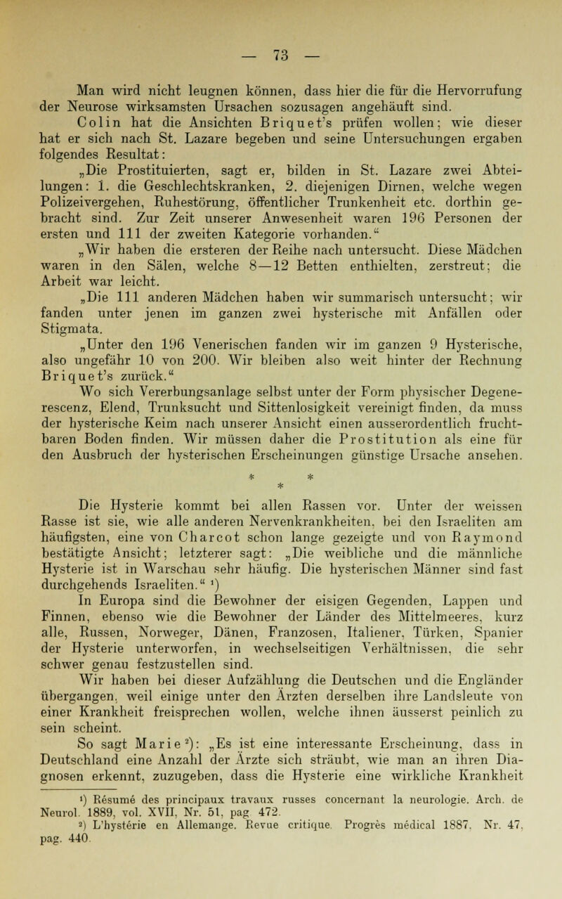 Man wird nicht leugnen können, dass hier die für die Hervorrufung der Neurose wirksamsten Ursachen sozusagen angehäuft sind. Colin hat die Ansichten Briquet's prüfen wollen; wie dieser hat er sich nach St. Lazare begeben und seine Untersuchungen ergaben folgendes Resultat: „Die Prostituierten, sagt er, bilden in St. Lazare zwei Abtei- lungen: 1. die Geschlechtskranken, 2. diejenigen Dirnen, welche wegen Polizeivergehen, Ruhestörung, öffentlicher Trunkenheit etc. dorthin ge- bracht sind. Zur Zeit unserer Anwesenheit waren 196 Personen der ersten und 111 der zweiten Kategorie vorhanden. „Wir haben die ersteren der Reihe nach untersucht. Diese Mädchen waren in den Sälen, welche 8—12 Betten enthielten, zerstreut; die Arbeit war leicht. „Die 111 anderen Mädchen haben wir summarisch untersucht; wir fanden unter jenen im ganzen zwei hysterische mit Anfällen oder Stigmata. „Unter den 196 Venerischen fanden wir im ganzen 9 Hysterische, also ungefähr 10 von 200. Wir bleiben also weit hinter der Rechnung Briquet's zurück. Wo sich Vererbungsanlage selbst unter der Form physischer Degene- rescenz, Elend, Trunksucht und Sittenlosigkeit vereinigt finden, da muss der hysterische Keim nach unserer Ansicht einen ausserordentlich frucht- baren Boden finden. Wir müssen daher die Prostitution als eine für den Ausbruch der hysterischen Erscheinungen günstige Ursache ansehen. Die Hysterie kommt bei allen Rassen vor. Unter der weissen Rasse ist sie, wie alle anderen Nervenkrankheiten, bei den Israeliten am häufigsten, eine von Charcot schon lange gezeigte und von Raymond bestätigte Ansicht; letzterer sagt: „Die weibliche und die männliche Hysterie ist in Warschau sehr häufig. Die hysterischen Männer sind fast durchgehends Israeliten. ') In Europa sind die Bewohner der eisigen Gegenden, Lappen und Finnen, ebenso wie die Bewohner der Länder des Mittelmeeres, kurz alle, Russen, Norweger, Dänen, Franzosen, Italiener, Türken, Spanier der Hysterie unterworfen, in wechselseitigen Verhältnissen, die sehr schwer genau festzustellen sind. Wir haben bei dieser Aufzählung die Deutschen und die Engländer übergangen, weil einige unter den Ärzten derselben ihre Landsleute von einer Krankheit freisprechen wollen, welche ihnen äusserst peinlich zu sein scheint. So sagt Marie2): „Es ist eine interessante Erscheinung, dass in Deutschland eine Anzahl der Arzte sich sträubt, wie man an ihren Dia- gnosen erkennt, zuzugeben, dass die Hysterie eine wirkliche Krankheit i) Resume des principaux travaux russes coiicernant la neurologie. Arch. de Neuro! 1889. vol. XVII, Nr. 51, pag 472. 2) L'hysterie en Allemange. Revue critique. Progres ruedical 1887. Nr. 47. pag. 440.
