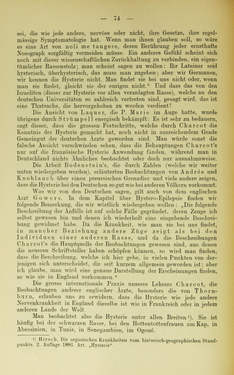 sei, die wie jede andere, nervöse oder nicht, ihre Gesetze, ihre regel- mässige Symptomatologie hat. Wenn man ihnen glauben soll, so wäre es eine Art von noli me tangere, deren Berührung jeder ernsthafte Nosograph sorgfältig vermeiden müsse. Ein anderes Gefühl scheint sich noch mit dieser wissenschaftlichen Zurückhaltung zu verbinden, ein eigen- tümlicher Rassenstolz; man scheint sagen zu wollen : Ihr Lateiner seid hysterisch, überhysterisch, das muss man zugeben; aber wir Germanen, wir kennen die Hysterie nicht. Man findet sie bei uns nicht oder, wenn man sie findet, gleicht sie der eurigen nicht. Und dass das von den Israeliten (dieser zur Hysterie vor allen veranlagten Rasse), welche an den deutschen Universitäten so zahlreich vertreten sind, gesagt wird, das ist eine Thatsache, die hervorgehoben zu werden verdient! Die Ansicht von Laquer, die P. Marie im Auge hatte, wurde übrigens durch Strümpell energisch bekämpft: Es ist sehr zu bedauern, sagt dieser, dass die grossen Fortschritte, welche durch Charcot die Kenntnis der Hysterie gemacht hat, noch nicht in ausreichendem Grade Gemeingut der deutschen Arzte geworden sind. Man würde sonst die falsche Ansicht verschwinden sehen, dass die Behauptungen Charcot's nur auf die französische Hysterie Anwendung fänden, während man in Deutschland nichts Ahnliches beobachtet oder doch nur ausnahmsweise. Die Arbeit Boden stein's, die durch Zahlen (welche wir weiter unten wiedergeben werden), erläuterten Beobachtungen von Andree und Knoblauch über einen preussischen Grenadier und viele andere zeigen, dass die Hysterie bei den Deutschen so gut wie bei anderen Völkern vorkommt. Was wir von den Deutschen sagen, gilt auch von dem englischen Arzt G o w e r s. In dem Kapitel über Hystero-Epilepsie finden wir folgende Bemerkung, die wir wörtlich wiedergeben wollen : „Die folgende Beschreibung der Anfälle ist auf solche Fälle gegründet, deren Zeuge ich selbst gewesen bin und denen ich wiederholt eine eingehende Beschrei- bung gewidmet habe. Da die Krankheit, wie man sie bei uns findet, in mancher Beziehung andere Züge zeigt als bei den Individuen einer anderen Rasse, und da die Beschreibungen Charcot's die Hauptquelle der Beobachtungen gewesen sind, aus denen die neueren Schriftsteller haben schöpfen können, so wird man finden, dass die Beschreibung, welche ich hier gebe, in vielen Punkten von der- jenigen sich unterscheidet, die seit kurzem allgemein geworden ist; aber ich glaube, man wird eine genaue Darstellung der Erscheinungen finden, so wie sie in England vorkommen. Die grosse internationale Praxis unseres Lehrers Charcot, die Beobachtungen anderer englischer Arzte, besonders die von Thorn- burn, erlauben uns zu erwidern, dass die Hysterie wie jede andere Nervenkrankheit in England dieselbe ist wie in Frankreich oder in jedem anderen Lande der Welt. Man beobachtet also die Hysterie unter allen Breiten1). Sie ist häufig bei der schwarzen Rasse, bei den Hottentottenfrauen am Kap, in Abessinien, in Tunis, in Senegambien, im Ogoue. ') Hirsch. Die organischen Krankheiten vom historisch-geographischen Stand- punkte. 2. Auflage 1886. Art. „Hysterie'