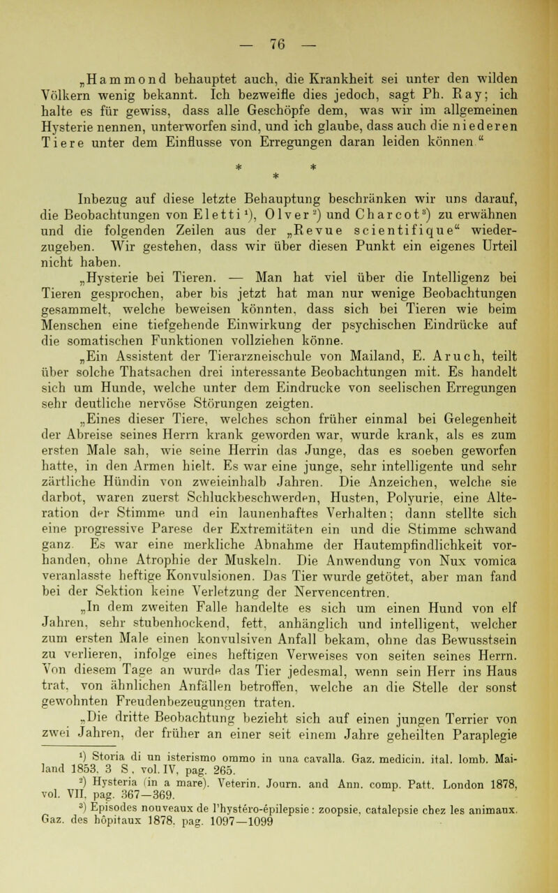 „Hammond behauptet auch, die Krankheit sei unter den wilden Völkern wenig bekannt. Ich bezweifle dies jedoch, sagt Ph. Ray; ich halte es für gewiss, dass alle Geschöpfe dem, was wir im allgemeinen Hysterie nennen, unterworfen sind, und ich glaube, dass auch die niederen Tiere unter dem Einflüsse von Erregungen daran leiden können  Inbezug auf diese letzte Behauptung beschränken wir uns darauf, die Beobachtungen von Eletti1), Olver 2) und Charcot8) zu erwähnen und die folgenden Zeilen aus der „Revue scientifique wieder- zugeben. Wir gestehen, dass wir über diesen Punkt ein eigenes Urteil nicht haben. „Hysterie bei Tieren. — Man hat viel über die Intelligenz bei Tieren gesprochen, aber bis jetzt hat man nur wenige Beobachtungen gesammelt, welche beweisen könnten, dass sich bei Tieren wie beim Menschen eine tiefgehende Einwirkung der psychischen Eindrücke auf die somatischen Funktionen vollziehen könne. „Ein Assistent der Tierarzneischule von Mailand, E. Aruch, teilt über solche Thatsachen drei interessante Beobachtungen mit. Es handelt sich um Hunde, welche unter dem Eindrucke von seelischen Erregungen sehr deutliche nervöse Störungen zeigten. „Eines dieser Tiere, welches schon früher einmal bei Gelegenheit der Abreise seines Herrn krank geworden war, wurde krank, als es zum ersten Male sah, wie seine Herrin das Junge, das es soeben geworfen hatte, in den Armen hielt. Es war eine junge, sehr intelligente und sehr zärtliche Hündin von zweieinhalb Jahren. Die Anzeichen, welche sie darbot, waren zuerst Schluckbeschwerden, Husten, Polyurie, eine Alte- ration der Stimme und ein launenhaftes Verhalten; dann stellte sich eine progressive Parese der Extremitäten ein und die Stimme schwand ganz. Es war eine merkliche Abnahme der Hautempfindlichkeit vor- handen, ohne Atrophie der Muskeln. Die Anwendung von Nux vomica veranlasste heftige Konvulsionen. Das Tier wurde getötet, aber man fand bei der Sektion keine Verletzung der Nervencentren. „In dem zweiten Falle handelte es sich um einen Hund von elf Jahren, sehr stubenhockend, fett, anhänglich und intelligent, welcher zum ersten Male einen konvulsiven Anfall bekam, ohne das Bewusstsein zu verlieren, infolge eines heftigen Verweises von Seiten seines Herrn. Von diesem Tage an wurde das Tier jedesmal, wenn sein Herr ins Haus trat, von ähnlichen Anfällen betroffen, welche an die Stelle der sonst gewohnten Freudenbezeugungen traten. „Die dritte Beobachtung bezieht sich auf einen jungen Terrier von zwei Jahren, der früher an einer seit einem Jahre geheilten Paraplegie ') Storia di un isterismo oramo in una cavalla. Gaz. medicin. ital. lomb. Mai- land 1853. 3 S . vol. IV, pag. 265. >) Hysteria (in a mare). Veterin. Journ. and Ann. comp. Patt. London 1878, vol. VII. pag. 367—369. a) Episodes nouveauxde l'hystei-o-epilepsie: zoopsie, catalepsie chez les animaux. Gaz. des höpitaux 1878. pag. 1097—1099