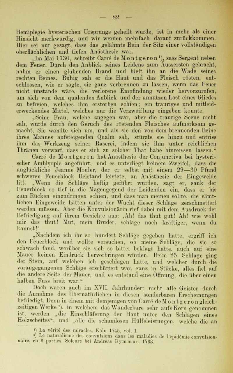 Hemiplegie hysterischen Ursprungs geheilt wurde, ist in mehr als einer Hinsicht merkwürdig, und wir werden mehrfach darauf zurückkommen. Hier sei nur gesagt, dass das gelähmte Bein der Sitz einer vollständigen oberflächlichen und tiefen Anästhesie war. „Im Mai 1730, schreibt Carre deMontgeron1), sass Sergent neben dem Feuer. Durch den Anblick seines Leidens zum Äussersten gebracht, nahm er einen glühenden Brand und hielt ihn an die Wade seines rechten Beines. Ruhig sah er die Haut und das Fleisch rösten, ent- schlossen, wie er sagte, sie ganz verbrennen zu lassen, wenn das Feuer nicht imstande wäre, die verlorene Empfindung wieder hervorzurufen, um sich von dem quälenden Anblick und der unnützen Last eines Gliedes zu befreien, welches ihm erstorben schien; ein trauriges und mitleid- erweckendes Mittel, welches nur die Verzweiflung eingeben konnte. „Seine Frau, welche zugegen war, aber die traurige Scene nicht sah, wurde durch den Geruch des röstenden Fleisches aufmerksam ge- macht. Sie wandte sich um, und als sie den von dem brennenden Beine ihres Mannes aufsteigenden Qualm sah, stürzte sie hinzu und entriss ihm das Werkzeug seiner Raserei, indem sie ihm unter reichlichen Thränen vorwarf, dass er sich zu solcher That habe hinreissen lassen. Carre de Montgeron hat Anästhesie der Conjunctiva bei hysteri- scher Amblyopie angeführt, und es unterliegt keinem Zweifel, dass die unglückliche Jeanne Monier, der er selbst mit einem 29—30 Pfund schweren Feuerblock Beistand leistete, an Anästhesie der Eingeweide litt. „Wenn die Schläge heftig geführt wurden, sagt er, sank der Feuerblock so tief in die Magengegend der Leidenden ein, dass er bis zum Rücken einzudringen schien, und dass man meinen sollte, die sämt- lichen Eingeweide hätten unter der Wucht dieser Schläge zerschmettert werden müssen. Aber die Konvulsionärin rief dabei mit dem Ausdruck der Befriedigung auf ihrem Gesichte aus: ,Ah! das thut gut! Ah! wie wohl mir das thut! Mut, mein Bruder, schlage noch kräftiger, wenn du kannst!' „Nachdem ich ihr so hundert Schläge gegeben hatte, ergriff ich den Feuerblock und wollte versuchen, ob meine Schläge, die sie so schwach fand, worüber sie sich so bitter beklagt hatte, auch auf eine Mauer keinen Eindruck hervorbringen würden. Beim 25. Schlage ging der Stein, auf welchen ich geschlagen hatte, und welcher durch die vorangegangenen Schläge erschüttert war. ganz in Stücke, alles fiel auf die andere Seite der Mauer, und es entstand eine Öffnung, die über einen halben Fuss breit war. Doch waren auch im XVII. Jahrhundert nicht alle Geister durch die Annahme des Übernatürlichen in diesen sonderbaren Erscheinungen befriedigt. Denn in einem mit demjenigen von Carre deMontg er ungleich- seitigen Werke -), in welchem das Wunderbare sehr aufs Korn genommen ist, werden „die Einschläferung der Haut unter den Schlägen eines Holzscheites, und „alle die schamlosen Hülfeleistungen, welche die an ') La verite des miracles. Köln 1745. vol. I. 2) Le naturalisme des convulsions dans les maladies de l'epidemie convulsion- naire, en 3 parties. Soleure bei Andreas Gymmus. 1733.