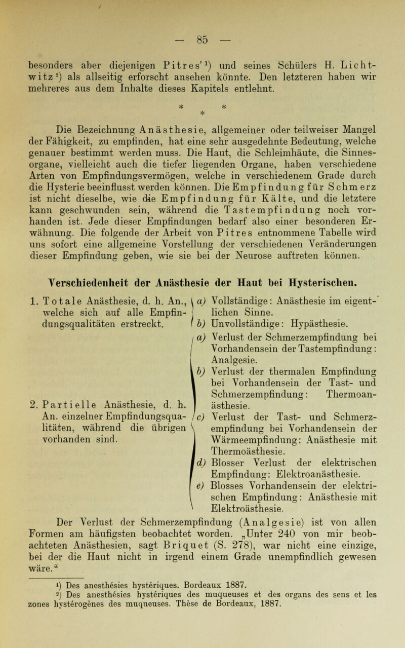 besonders aber diejenigen Pitres'1) und seines Schülers H. Licht- witz2) als allseitig erforscht ansehen könnte. Den letzteren haben wir mehreres aus dem Inhalte dieses Kapitels entlehnt. Die Bezeichnung Anästhesie, allgemeiner oder teilweiser Mangel der Fähigkeit, zu empfinden, hat eine sehr ausgedehnte Bedeutung, welche genauer bestimmt werden muss. Die Haut, die Schleimhäute, die Sinnes- organe, vielleicht auch die tiefer liegenden Organe, haben verschiedene Arten von Empfindungsvermögen, welche in verschiedenem Grade durch die Hysterie beeinfiusst werden können. Die Empfindung für Schmerz ist nicht dieselbe, wie die Empfindung für Kälte, und die letztere kann geschwunden sein, während die Tastempfindung noch vor- handen ist. Jede dieser Empfindungen bedarf also einer besonderen Er- wähnung. Die folgende der Arbeit von Pitres entnommene Tabelle wird uns sofort eine allgemeine Vorstellung der verschiedenen Veränderungen dieser Empfindung geben, wie sie bei der Neurose auftreten können. Verschiedenheit der Anästhesie der Haut bei Hysterischen. 1. Totale Anästhesie, d. h. An., I a) Vollständige: Anästhesie im eigent- welche sich auf alle Empfin- \ liehen Sinne, dungsqualitäten erstreckt. ' b) Unvollständige: Hypästhesie. I a) Verlust der Schmerzempfindung bei I Vorhandensein der Tastempfindung : Analgesie. b) Verlust der thermalen Empfindung bei Vorhandensein der Tast- und Schmerzempfindung: Thermoan- 2. Partielle Anästhesie, d. h. I ästhesie. An. einzelner Empfindungsqua- je) Verlust der Tast- und Schmerz- litäten, während die übrigen V empfindung bei Vorhandensein der vorhanden sind. j Wärmeempfindung: Anästhesie mit Thermoästhesie. ]d) Blosser Verlust der elektrischen Empfindung: Elektroanästhesie. e) Blosses Vorhandensein der elektri- schen Empfindung: Anästhesie mit Elektroästhesie. Der Verlust der Schmerzempfindung (Analgesie) ist von allen Formen am häufigsten beobachtet worden. „Unter 240 von mir beob- achteten Anästhesien, sagt Briquet (S. 278), war nicht eine einzige, bei der die Haut nicht in irgend einem Grade unempfindlich gewesen wäre. ») Des anesthesies hysteriques. Bordeaux 1887. •) Des anesthesies hysteriques des muqueuses et des Organs des sens et les zones hysterogenes des muqueuses. These de Bordeaux, 1887.