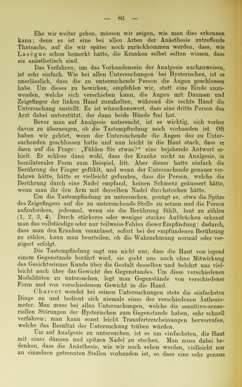 Ehe wir weiter gehen, müssen wir zeigen, wie man dies erkennen kann; denn es ist eine bei allen Arten der Anästhesie zutreffende Thatsache, auf die wir später noch zurückkommen werden, dass, wie Lasegue schon bemerkt hatte, die Kranken selbst selten wissen, dass sie anästhetisch sind. Das Verfahren, um das Vorhandensein der Analgesie nachzuweisen, ist sehr einfach. Wie bei allen Untersuchungen bei Hysterischen, ist es unerlässlich, dass die zu untersuchende Person die Augen geschlossen habe. Um dieses zu bewirken, empfehlen wir, statt eine Binde anzu- wenden, welche sich verschieben kann, die Augen mit Daumen und Zeigefinger der linken Hand zuzuhalten, während die rechte Hand die Untersuchung anstellt. Es ist wünschenswert, dass eine dritte Person den Arzt dabei unterstützt, der dann beide Hände frei hat. Bevor man auf Analgesie untersucht, ist es wichtig, sich vorher davon zu überzeugen, ob die Tastempfindung noch vorhanden ist. Oft haben wir gehört, wenn der Untersuchende die Augen des zu Unter- suchenden geschlossen hatte und nun leicht in die Haut stach, dass er dann auf die Frage: „Fühlen Sie etwas? eine bejahende Antwort er- hielt. Er schloss dann wohl, dass der Kranke nicht an Analgesie, in hemilateraler Form zum Beispiel, litt. Aber dieser hatte einfach die Berührung der Finger gefühlt, und wenn der Untersuchende genauer ver- fahren hätte, hätte er vielleicht gefunden, dass die Person, welche die Berührung durch eine Nadel empfand, keinen Schmerz geäussert hätte, wenn man ihr den Arm mit derselben Nadel durchstochen hätte. Um die Tastempfindung zu untersuchen, genügt es, etwa die Spitze des Zeigefingers auf die zu untersuchende Stolle zu setzen und die Person aufzufordern, jedesmal, wenn sie die Berührung fühlt, laut zu zählen (1, 2, 3, 4). Durch stärkeres oder weniger starkes Aufdrücken erkennt man das vollständige oder nur teilweise Fehlen dieser Empfindung; dadurch, dass man den Kranken veranlasst, sofort bei der empfundenen Berührung zu zählen, kann man beurteilen, ob die Wahrnehmung normal oder ver- zögert erfolgt. Die Tastempfindung sagt uns nicht nur, dass die Haut von irgend einem Gegenstande berührt wird, sie giebt uns auch ohne Mitwirkung des Gesichtssinnes Kunde über die Gestalt desselben und belehrt uns viel- leicht auch über das Gewicht des Gegenstandes. Um diese verschiedenen Modalitäten zu untersuchen, legt man Gegenstände von verschiedener Form und von verschiedenem Gewicht in die Hand. Charcot wendet bei seinen Untersuchungen stets die einfachsten Dinge an und bedient sich niemals eines der verschiedenen Ästhesio- meter. Man muss bei allen Untersuchungen, welche die sensitivo-senso- riellen Störungen der Hysterischen zum Gegenstande haben, sehr schnell verfahren; man kann sonst leicht Transferterscheinungen hervorrufen, welche das Resultat der Untersuchung trüben würden. Um auf Analgesie zu untersuchen, ist es am einfachsten, die Haut mit einer dünnen und spitzen Nadel zu stechen. Man muss dabei be- denken, dass die Anästhesie, wie wir noch sehen werden, vielleicht nur an einzelnen getrennten Stellen vorhanden ist, so dass eine sehr genaue