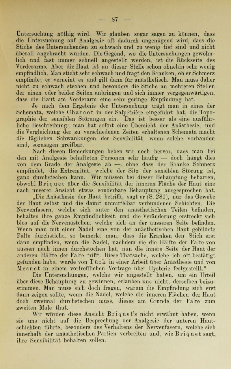 Untersuchung nöthig wird. Wir glauben sogar sagen zu können, dass die Untersuchung auf Analgesie oft dadurch ungenügend wird, dass die Stiche des Untersuchenden zu schwach und zu wenig tief sind und nicht überall angebracht wurden. Die Gegend, wo die Untersuchungen gewöhn- lich und fast immer schnell angestellt werden, ist die Kückseite des Vorderarms. Aber die Haut ist an dieser Stelle schon ohnehin sehr wenig empfindlich. Man sticht sehr schwach und fragt den Kranken, ob er Schmerz empfinde; er verneint es und gilt dann für anästhetisch. Man muss daher nicht zu schwach stechen und besonders die Stiche an mehreren Stellen der einen oder beider Seiten anbringen und sich immer vergegenwärtigen, dass die Haut am Vorderarm eine sehr geringe Empfindung hat. Je nach dem Ergebnis der Untersuchung trägt man in eines der Schemata, welche Charcot in der Salpetriere eingeführt hat, die Topo- graphie der sensiblen Störungen ein. Das ist besser als eine ausführ- liche Beschreibung; man hat sofort eine Übersicht der Anästhesie, und die Vergleichung der zu verschiedenen Zeiten erhaltenen Schemata macht die täglichen Schwankungen der Sensibilität, wenn solche vorhanden sind, sozusagen greifbar. Nach diesen Bemerkungen heben wir noch hervor, dass man bei den mit Analgesie behafteten Personen sehr häufig — doch hängt dies von dem Grade der Analgesie ab —, ohne dass der Kranke Schmerz empfindet, die Extremität, welche der Sitz der sensiblen Störung ist, ganz durchstechen kann. Wir müssen bei dieser Behauptung beharren, obwohl B r i q u e t über die Sensibilität der inneren Fläche der Haut eine nach unserer Ansicht etwas sonderbare Behauptung ausgesprochen hat. „Die Anästhesie der Haut betrifft, sagt er (S. 281), nur das Gewebe der Haut selbst und die damit unmittelbar verbundenen Schichten. Die Nervenfasern, welche sich unter den anästhetischen Teilen befinden, behalten ihre ganze Empfindlichkeit, und die Veränderung erstreckt sich blos auf die Nervenästchen, welche sich an der äusseren Seite befinden. Wenn man mit einer Nadel eine von der anästhetischen Haut gebildete Falte durchsticht, so bemerkt man, dass die Kranken den Stich erst dann empfinden, wenn die Nadel, nachdem sie die Hälfte der Falte von aussen nach innen durchstochen hat, nun die innere Seite der Haut der anderen Hälfte der Falte trifft. Diese Thatsache, welche ich oft bestätigt gefunden habe, wurde von Türk in einer Arbeit über Anästhesie und von Mesnet in einem vortrefflichen Vortrage über Hysterie festgestellt. Die Untersuchungen, welche wir angestellt haben, um ein Urteil über diese Behauptung zu gewinnen, erlauben uns nicht, derselben beizu- stimmen. Man muss sich doch fragen, warum die Empfindung sich erst dann zeigen sollte, wenn die Nadel, welche die inneren Flächen der Haut doch zweimal durchstechen muss, dieses am Grunde der Falte zum zweiten Male thut. Wir würden diese Ansicht Briquet's nicht erwähnt haben, wenn sie uns nicht auf die Besprechung der Analgesie der unteren Haut- schichten führte, besonders des Verhaltens der Nervenfasern, welche sich innerhalb der anästhetischen Partien verbreiten und, wie Briquet sagt, ihre Sensibilität behalten sollen.