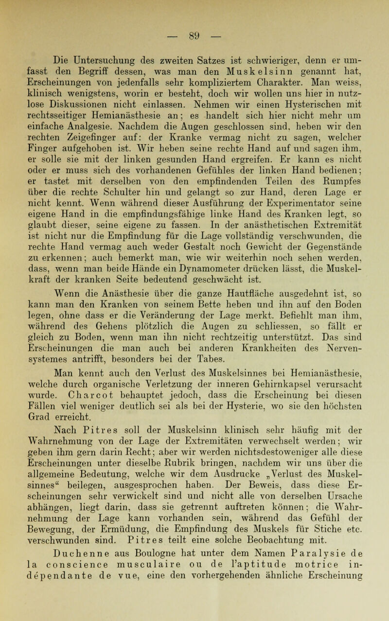 Die Untersuchung des zweiten Satzes ist schwieriger, denn er um- fasst den Begriff dessen, was man den Muskelsinn genannt hat, Erscheinungen von jedenfalls sehr kompliziertem Charakter. Man weiss, klinisch wenigstens, worin er besteht, doch wir wollen uns hier in nutz- lose Diskussionen nicht einlassen. Nehmen wir einen Hysterischen mit rechtsseitiger Hemianästhesie an; es handelt sich hier nicht mehr um einfache Analgesie. Nachdem die Augen geschlossen sind, heben wir den rechten Zeigefinger auf: der Kranke vermag nicht zu sagen, welcher Finger aufgehoben ist. Wir heben seine rechte Hand auf und sagen ihm, er solle sie mit der linken gesunden Hand ergreifen. Er kann es nicht oder er muss sich des vorhandenen Gefühles der linken Hand bedienen; er tastet mit derselben von den empfindenden Teilen des Rumpfes über die rechte Schulter hin und gelangt so zur Hand, deren Lage er nicht kennt. Wenn während dieser Ausführung der Experimentator seine eigene Hand in die empfindungsfähige linke Hand des Kranken legt, so glaubt dieser, seine eigene zu fassen. In der anästhetischen Extremität ist nicht nur die Empfindung für die Lage vollständig verschwunden, die rechte Hand vermag auch weder Gestalt noch Gewicht der Gegenstände zu erkennen; auch bemerkt man, wie wir weiterhin noch sehen werden, dass, wenn man beide Hände ein Dynamometer drücken lässt, die Muskel- kraft der kranken Seite bedeutend geschwächt ist. Wenn die Anästhesie über die ganze Hautfläche ausgedehnt ist, so kann man den Kranken von seinem Bette heben und ihn auf den Boden legen, ohne dass er die Veränderung der Lage merkt. Befiehlt man ihm, während des Gehens plötzlich die Augen zu schliessen, so fällt er gleich zu Boden, wenn man ihn nicht rechtzeitig unterstützt. Das sind Erscheinungen die man auch bei anderen Krankheiten des Nerven- systemes antrifft, besonders bei der Tabes. Man kennt auch den Verlust des Muskelsinnes bei Hemianästhesie, welche durch organische Verletzung der inneren Gehirnkapsel verursacht wurde. Charcot behauptet jedoch, dass die Erscheinung bei diesen Fällen viel weniger deutlich sei als bei der Hysterie, wo sie den höchsten Grad erreicht. Nach Pitres soll der Muskelsinn klinisch sehr häufig mit der Wahrnehmung von der Lage der Extremitäten verwechselt werden; wir geben ihm gern darin Recht; aber wir werden nichtsdestoweniger alle diese Erscheinungen unter dieselbe Rubrik bringen, nachdem wir uns über die allgemeine Bedeutung, welche wir dem Ausdrucke „Verlust des Muskel- sinnes beilegen, ausgesprochen haben. Der Beweis, dass diese Er- scheinungen sehr verwickelt sind und nicht alle von derselben Ursache abhängen, liegt darin, dass sie getrennt auftreten können: die Wahr- nehmung der Lage kann vorhanden sein, während das Gefühl der Bewegung, der Ermüdung, die Empfindung des Muskels für Stiche etc. verschwunden sind. Pitres teilt eine solche Beobachtung mit. Duchenne aus Boulogne hat unter dem Namen Paralysie de la conscience musculaire ou de l'aptitude motrice in- dependante de vue, eine den vorhergehenden ähnliche Erscheinung