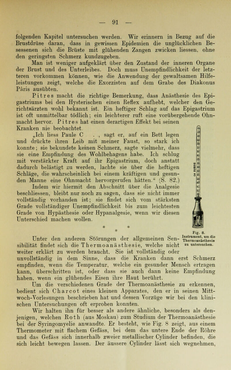 folgenden Kapitel untersuchen werden. Wir erinnern in Bezug auf die Brustdrüse daran, dass in gewissen Epidemien die unglücklichen Be- sessenen sich die Brüste mit glühenden Zangen zwicken Hessen, ohne den geringsten Schmerz kundzugeben. Man ist weniger aufgeklärt über den Zustand der inneren Organe der Brust und des Unterleibes. Doch muss Unempfindlichkeit der letz- teren vorkommen können, wie die Anwendung der gewaltsamen Hilfe- leistungen zeigt, welche die Exorzisten auf dem Grabe des Diakonus Paris ausübten. Pitres macht die richtige Bemerkung, dass Anästhesie des Epi- gastriums bei den Hysterischen einen Reflex aufhebt, welcher den Ge- richtsärzten wohl bekannt ist. Ein heftiger Schlag auf das Epigastrium ist oft unmittelbar tödlich; ein leichterer ruft eine vorübergehende Ohn- macht hervor. Pitres hat einen derartigen Effekt bei seinen Kranken nie beobachtet. „Ich Hess Paule C . , sagt er, auf ein Bett legen und drückte ihren Leib mit meiner Faust, so stark ich konnte; sie bekundete keinen Schmerz, sagte vielmehr, dass sie eine Empfindung des Wohlbehagens habe. Ich schlug mit verstärkter Kraft auf ihr Epigastrium, doch anstatt dadurch belästigt zu werden, lachte sie über die heftigen Schläge, die wahrscheinlich bei einem kräftigen und gesun- den Manne eine Ohnmacht hervorgerufen hätten. (S. 82.) Indem wir hiermit den Abschnitt über die Analgesie beschlie.ssen, bleibt nur noch zu sagen, dass sie nicht immer vollständig vorhanden ist; sie findet sich vom stärksten Grade vollständiger Unempfindlichkeit bis zum leichtesten Grade von Hypästhesie oder Hypanalgesie, wenn wir diesen Unterschied machen wollen. Fig. 8. Unter den anderen Störungen der allgemeinen Sen- Therm^anäsüTes^6 sibilität findet sich die Thermoanästhesie, welche nicht «untersuchen, weiter erklärt zu werden braucht. Sie ist vollständig oder unvollständig in dem Sinne, dass die Kranken dann erst Schmerz empfinden, wenn die Temperatur, welche ein gesunder Mensch ertragen kann, überschritten ist, oder dass sie auch dann keine Empfindung haben, wenn ein glühendes Eisen ihre Haut berührt. Um die verschiedenen Grade der Thermoanästhesie zu erkennen, bedient sich Charcot eines kleinen Apparates, den er in seinen Mitt- woch-Vorlesungen beschrieben hat und dessen Vorzüge wir bei den klini- schen Untersuchungen oft erproben konnten. Wir halten ihn für besser als andere ähnliche, besonders als den- jenigen, welchen Roth (aus Moskau) zum Studium der Thermoanästhesie bei der Syringomyelie anwandte. Er besteht, wie Fig. 8 zeigt, aus einem Thermometer mit flachem Gefäss, bei dem das untere Ende der Röhre und das Gefäss sich innerhalb zweier metallischer Cylinder befinden, die sich leicht bewegen lassen. Der äussere Cylinder lässt sich wegnehmen,