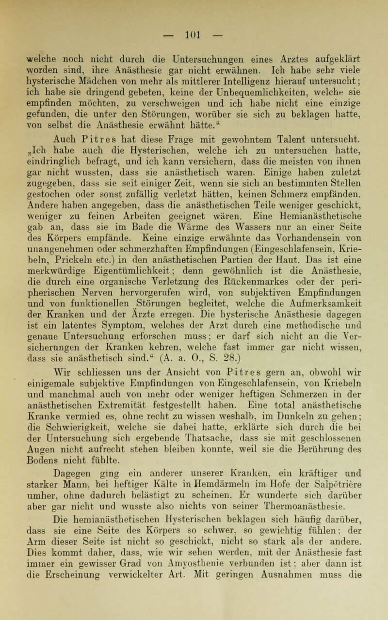 — IUI — welche noch nicht durch die Untersuchungen eines Arztes aufgeklärt worden sind, ihre Anästhesie gar nicht erwähnen. Ich habe sehr viele hysterische Mädchen von mehr als mittlerer Intelligenz hierauf untersucht; ich habe sie dringend gebeten, keine der Unbequemlichkeiten, welche sie empfinden möchten, zu verschweigen und ich habe nicht eine einzige gefunden, die unter den Störungen, worüber sie sich zu beklagen hatte, von selbst die Anästhesie erwähnt hätte. Auch Pitres hat diese Frage mit gewohntem Talent untersucht. „Ich habe auch die Hysterischen, welche ich zu untersuchen hatte, eindringlich befragt, und ich kann versichern, dass die meisten von ihnen gar nicht wussten, dass sie anästhetisch waren. Einige haben zuletzt zugegeben, dass sie seit einiger Zeit, wenn sie sich an bestimmten Stellen gestochen oder sonst zufällig verletzt hätten, keinen Schmerz empfänden. Andere haben angegeben, dass die anästhetischen Teile weniger geschickt, weniger zu feinen Arbeiten geeignet wären. Eine Hemianästhetische gab an, dass sie im Bade die Wärme des Wassers nur an einer Seite des Körpers empfände. Keine einzige erwähnte das Vorhandensein von unangenehmen oder schmerzhaften Empfindungen (Eingeschlafensein, Kne- beln, Prickeln etc.) in den anästhetischen Partien der Haut. Das ist eine merkwürdige Eigentümlichkeit; denn gewöhnlich ist die Anästhesie, die durch eine organische Verletzung des Rückenmarkes oder der peri- pherischen Nerven hervorgerufen wird, von subjektiven Empfindungen und von funktionellen Störungen begleitet, welche die Aufmerksamkeit der Kranken und der Ärzte erregen. Die hysterische Anästhesie dagegen ist ein latentes Symptom, welches der Arzt durch eine methodische und genaue Untersuchung erforschen muss; er darf sich nicht an die Ver- sicherungen der Kranken kehren, welche fast immer gar nicht wissen, dass sie anästhetisch sind. (A. a. 0., S. 28.) Wir schliessen uns der Ansicht von Pitres gern an, obwohl wir einigemale subjektive Empfindungen von Eingeschlafensein, von Kriebeln und manchmal auch von mehr oder weniger heftigen Schmerzen in der anästhetischen Extremität festgestellt haben. Eine total anästhetische Kranke vermied es, ohne recht zu wissen weshalb, im Dunkeln zu gehen; die Schwierigkeit, welche sie dabei hatte, erklärte sich durch die bei der Untersuchung sich ergebende Thatsache, dass sie mit geschlossenen Augen nicht aufrecht stehen bleiben konnte, weil sie die Berührung des Bodens nicht fühlte. Dagegen ging ein anderer unserer Kranken, ein kräftiger und starker Mann, bei heftiger Kälte in Hemdärmeln im Hofe der Salpetriere umher, ohne dadurch belästigt zu scheinen. Er wunderte sich darüber aber gar nicht und wusste also nichts von seiner Thermoanästbesie. Die hemianästhetischen Hysterischen beklagen sich häufig darüber, dass sie eine Seite des Körpers so schwer, so gewichtig fühlen; der Arm dieser Seite ist nicht so geschickt, nicht so stark als der andere. Dies kommt daher, dass, wie wir sehen werden, mit der Anästhesie fast immer ein gewisser Grad von Amyosthenie verbunden ist: aber dann ist die Erscheinung verwickelter Art. Mit geringen Ausnahmen muss die