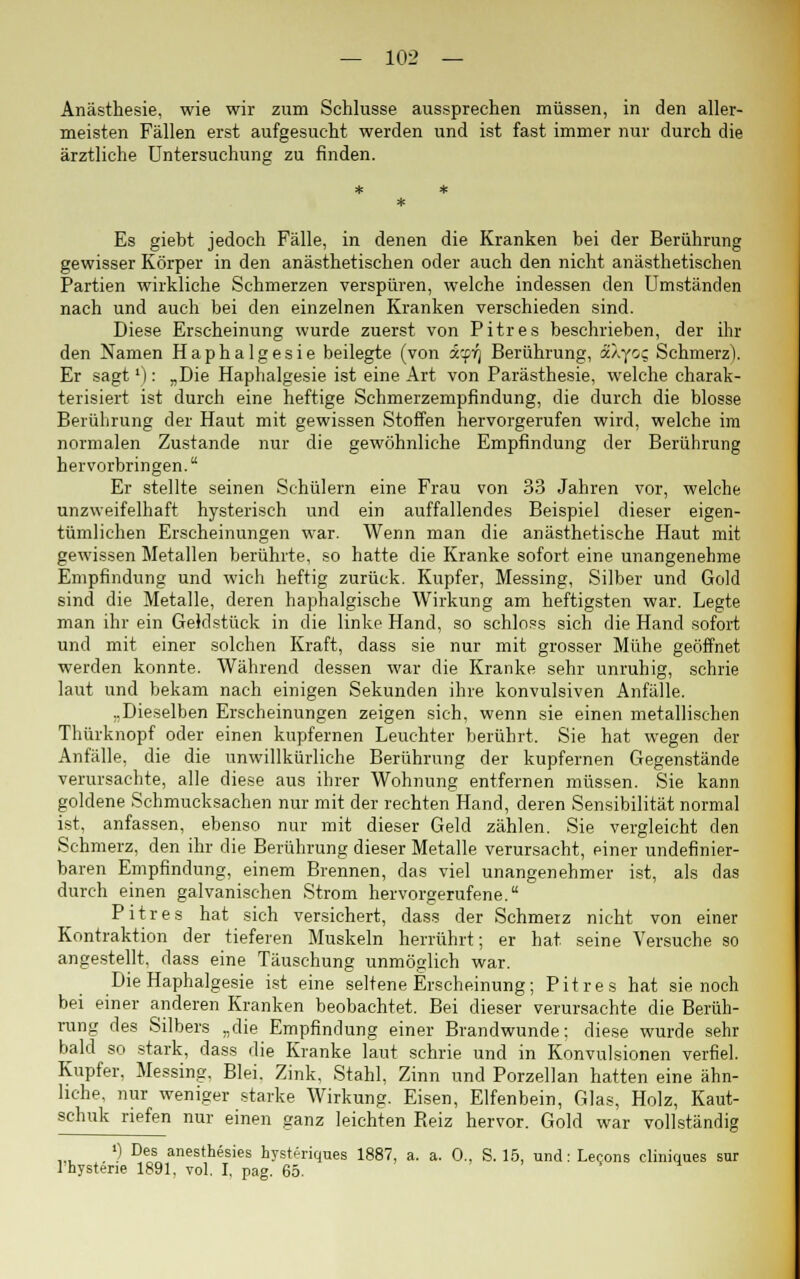 Anästhesie, wie wir zum Schlüsse aussprechen müssen, in den aller- meisten Fällen erst aufgesucht werden und ist fast immer nur durch die ärztliche Untersuchung zu finden. Es giebt jedoch Fälle, in denen die Kranken bei der Berührung gewisser Körper in den anästhetischen oder auch den nicht anästhetischen Partien wirkliche Schmerzen verspüren, welche indessen den Umständen nach und auch bei den einzelnen Kranken verschieden sind. Diese Erscheinung wurde zuerst von Pitres beschrieben, der ihr den Namen Haphalgesie beilegte (von i'-fi] Berührung, aXyo; Schmerz). Er sagt'): „Die Haphalgesie ist eine Art von Parästhesie, welche charak- terisiert ist durch eine heftige Schmerzempfindung, die durch die blosse Berührung der Haut mit gewissen Stoffen hervorgerufen wird, welche im normalen Zustande nur die gewöhnliche Empfindung der Berührung hervorbringen. Er stellte seinen Schülern eine Frau von 33 Jahren vor, welche unzweifelhaft hysterisch und ein auffallendes Beispiel dieser eigen- tümlichen Erscheinungen war. Wenn man die anästhetische Haut mit gewissen Metallen berührte, so hatte die Kranke sofort eine unangenehme Empfindung und wich heftig zurück. Kupfer, Messing, Silber und Gold sind die Metalle, deren haphalgische Wirkung am heftigsten war. Legte man ihr ein Geldstück in die linke Hand, so schloss sich die Hand sofort und mit einer solchen Kraft, dass sie nur mit grosser Mühe geöffnet werden konnte. Während dessen war die Kranke sehr unruhig, schrie laut und bekam nach einigen Sekunden ihre konvulsiven Anfälle. ..Dieselben Erscheinungen zeigen sich, wenn sie einen metallischen Thürknopf oder einen kupfernen Leuchter berührt. Sie hat wegen der Anfälle, die die unwillkürliche Berührung der kupfernen Gegenstände verursachte, alle diese aus ihrer Wohnung entfernen müssen. Sie kann goldene Schmucksachen nur mit der rechten Hand, deren Sensibilität normal ist, anfassen, ebenso nur mit dieser Geld zählen. Sie vergleicht den Schmerz, den ihr die Berührung dieser Metalle verursacht, einer undefinier- baren Empfindung, einem Brennen, das viel unangenehmer ist, als das durch einen galvanischen Strom hervorgerufene. Pitres hat sich versichert, dass der Schmerz nicht von einer Kontraktion der tieferen Muskeln herrührt; er hat seine Versuche so angestellt, dass eine Täuschung unmöglich war. Die Haphalgesie ist eine seltene Erscheinung; Pitres hat sie noch bei einer anderen Kranken beobachtet. Bei dieser verursachte die Berüh- rung des Silbers „die Empfindung einer Brandwunde; diese wurde sehr bald so stark, dass die Kranke laut schrie und in Konvulsionen verfiel. Kupfer. Messing. Blei. Zink, Stahl, Zinn und Porzellan hatten eine ähn- liche, nur weniger starke Wirkung. Eisen, Elfenbein, Glas, Holz, Kaut- schuk riefen nur einen ganz leichten Reiz hervor. Gold war vollständig ') Des anesthesies hysteriques 1887, a. a. 0., S. 15, und: Lecons cliniques sur lhystene 1891, vol. I, pag. 65.