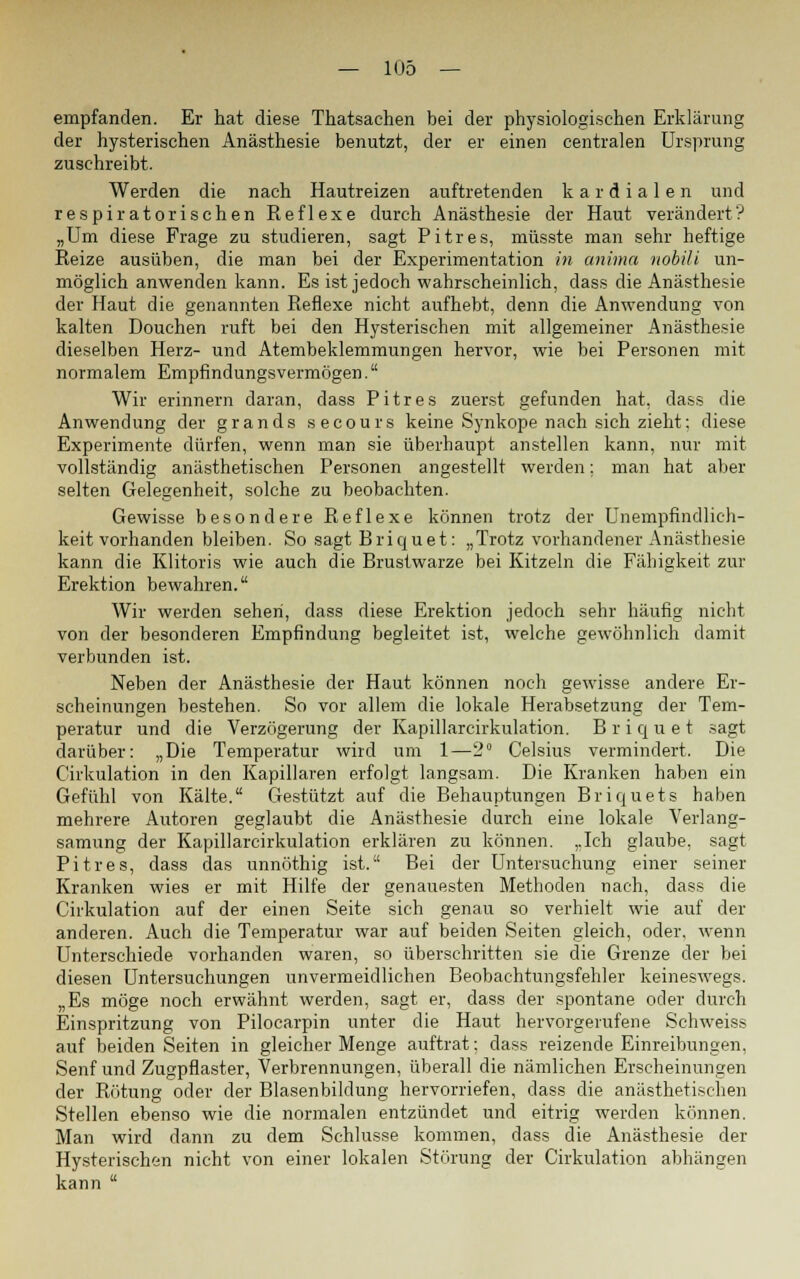 empfanden. Er hat diese Thatsachen bei der physiologischen Erklärung der hysterischen Anästhesie benutzt, der er einen centralen Ursprung zuschreibt. Werden die nach Hautreizen auftretenden kardialen und respiratorischen Reflexe durch Anästhesie der Haut verändert? „Um diese Frage zu studieren, sagt Pitres, müsste man sehr heftige Reize ausüben, die man bei der Experimentation in anima nobili un- möglich anwenden kann. Es ist jedoch wahrscheinlich, dass die Anästhesie der Haut die genannten Reflexe nicht aufhebt, denn die Anwendung von kalten Douchen ruft bei den Hysterischen mit allgemeiner Anästhesie dieselben Herz- und Atembeklemmungen hervor, wie bei Personen mit normalem Empfindungsvermögen.'' Wir erinnern daran, dass Pitres zuerst gefunden hat, dass die Anwendung der grands secours keine Synkope nach sich zieht: diese Experimente dürfen, wenn man sie überhaupt anstellen kann, nur mit vollständig anästhetischen Personen angestellt werden; man hat aber selten Gelegenheit, solche zu beobachten. Gewisse besondere Reflexe können trotz der Unempfindlich- keit vorhanden bleiben. So sagt Briquet: „Trotz vorhandener Anästhesie kann die Klitoris wie auch die Brustwarze bei Kitzeln die Fähigkeit zur Erektion bewahren. Wir werden sehen, dass diese Erektion jedoch sehr häufig nicht von der besonderen Empfindung begleitet ist, welche gewöhnlich damit verbunden ist. Neben der Anästhesie der Haut können noch gewisse andere Er- scheinungen bestehen. So vor allem die lokale Herabsetzung der Tem- peratur und die Verzögerung der Kapillarcirkulation. Briquet sagt darüber: „Die Temperatur wird um 1—2° Celsius vermindert. Die Cirkulation in den Kapillaren erfolgt langsam. Die Kranken haben ein Gefühl von Kälte. Gestützt auf die Behauptungen Briquets haben mehrere Autoren geglaubt die Anästhesie durch eine lokale Verlang- samung der Kapillarcirkulation erklären zu können. „Ich glaube, sagt Pitres, dass das unnöthig ist. Bei der Untersuchung einer seiner Kranken wies er mit Hilfe der genauesten Methoden nach, dass die Cirkulation auf der einen Seite sich genau so verhielt wie auf der anderen. Auch die Temperatur war auf beiden Seiten gleich, oder, wenn Unterschiede vorhanden waren, so überschritten sie die Grenze der bei diesen Untersuchungen unvermeidlichen Beobachtungsfehler keineswegs. „Es möge noch erwähnt werden, sagt er, dass der spontane oder durch Einspritzung von Pilocarpin unter die Haut hervorgerufene Schweiss auf beiden Seiten in gleicher Menge auftrat: dass reizende Einreibungen, Senf und Zugpflaster, Verbrennungen, überall die nämlichen Erscheinungen der Rötung oder der Blasenbildung hervorriefen, dass die anästhetischen Stellen ebenso wie die normalen entzündet und eitrig werden können. Man wird dann zu dem Schlüsse kommen, dass die Anästhesie der Hysterischen nicht von einer lokalen Störung der Cirkulation abhängen kann 