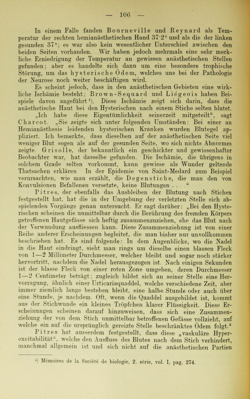 In einem Falle fanden Bourneville und Reynard als Tem- peratur der rechten hemianästhetischen Hand 37-2° und als die der linken gesunden 37°; es war also kein wesentlicher Unterschied zwischen den beiden Seiten vorhanden. Wir haben jedoch mehrmals eine sehr merk- liche Erniedrigung der Temperatur an gewissen anästhetischen Stellen gefunden; aber es handelte sich dann um eine besondere trophische Störung, um das hysterische Odem, welches uns bei der Pathologie der Neurose noch weiter beschäftigen wird. Es scheint jedoch, dass in den anästhetischen Gebieten eine wirk- liche Ischämie besteht; Brown-Sequard und Liegeois haben Bei- spiele davon angeführt'). Diese Ischämie zeigt sich darin, dass die anästhetische Haut bei den Hysterischen nach einem Stiche selten blutet. ..Ich habe diese Eigentümlichkeit seinerzeit mitgeteilt, sagt Charcot. „Sie zeigte sich unter folgenden Umständen: Bei einer an Hemianästhesie leidenden hysterischen Kranken wurden Blutegel ap- pliziert. Ich bemerkte, dass dieselben auf der anästhetischen Seite viel weniger Blut sogen als auf der gesunden Seite, wo sich nichts Abnormes zeigte. Grisolle, der bekanntlich ein geschickter und gewissenhafter Beobachter war, hat dasselbe gefunden. Die Ischämie, die übrigens in solchem Grade selten vorkommt, kann gewisse als Wunder geltende Thatsachen erklären In der Epidemie von Saint-Medard zum Beispiel verursachten, wie man erzählt, die Degenstiche, die man den von Konvulsionen Befallenen versetzte, keine Blutungen . .  Pitres, der ebenfalls das Ausbleiben der Blutung nach Stichen festgestellt hat, hat die in der Umgebung der verletzten Stelle sich ab- spielenden Vorgänge genau untersucht. Er sagt darüber: „Bei den Hyste- rischen scheinen die unmittelbar durch die Berührung des fremden Körpers getroffenen Hautgefässe sich heftig zusammenzuziehen, ehe das Blut nach der Verwundung ausfliessen kann. Diese Zusammenziehung ist von einer Reihe anderer Erscheinungen begleitet, die man bisher nur unvollkommen beschrieben hat. Es sind folgende: In dem Augenblicke, wo die Nadel in die Haut eindringt, sieht man rings um dieselbe einen blassen Fleck von 1—2 Millimeter Durchmesser, welcher bleibt und sogar noch stärker hervortritt, nachdem die Nadel herausgezogen ist. Nach einigen Sekunden ist der blasse Fleck von einer roten Zone umgeben, deren Durchmesser 1—2 Centimeter beträgt: zugleich bildet sich an seiner Stelle eine Her- vorragung, ähnlich einer Urticariaquaddel, welche verschiedene Zeit, aber immer ziemlich lange bestehen bleibt, eine halbe Stunde oder auch über eine Stunde, je nachdem. Oft, wenn die Quaddel ausgebildet ist, kommt aus der Stichwunde ein kleines Tröpfchen klarer Flüssigkeit. Diese Er- scheinungen scheinen darauf hinzuweisen, dass sich eine Zusammen- ziehung der von dem Stich unmittelbar betroffenen Gefässe vollzieht, auf welche ein auf die ursprünglich gereizte Stelle beschränktes Ödem folgt. Pitres hat ausserdem festgestellt, dass diese „vaskuläre Hyper- excitabilität, welche den Ausfluss des Blutes nach dem Stich verhindert, manchmal allgemein ist und sich nicht auf die anästhetischen Partien 'l Memoires de )a Societe de biologie. 2. serie, vol. I, pag. 274.