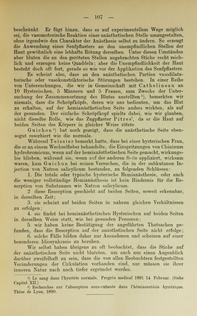 beschränkt. Er fügt hinzu, dass es auf experimentellem Wege möglich sei, die vasomotorische Reaktion einer anästhetischen Stelle umzugestalten, ohne irgendwie den Charakter der Anästhesie selbst zu ändern. So erzeugt die Anwendung eines Senfpflasters an den unempfindlichen Stellen der Haut gewöhnlich eine lebhafte Rötung derselben. Unter diesen Umständen aber bluten die an den geröteten Stellen angebrachten Stiche recht reich- lich und erzeugen keine Quaddeln; aber die Unempfindlichkeit der Haut besteht doch oft fort, gerade so wie vor der Applikation des Senfpflasters. Es scheint also, dass an den anästhetischen Partien vasodilata- torische oder vasokonstriktorische Störungen bestehen. In einer Reihe von Untersuchungen, die wir in Gemeinschaft mit Cathelineau an 10 Hysterischen, 5 Männern und 5 Frauen, zum Zwecke der Unter- suchung der Zusammensetzung des Blutes anstellten]), bemerkten wir niemals, dass die Schröpfköpfe, deren wir uns bedienten, um das Blut zu erhalten, auf der hemianästhetischen Seite anders wirkten, als auf der gesunden. Der einfache Schröpfkopf spielte dabei, wie wir glauben, nicht dieselbe Rolle, wie das Zugpflaster Pitres', da. er die Haut auf beiden Seiten des Körpers in gleicher Weise rötete. Guichon'-) hat noch gezeigt, dass die anästhetische Seite eben- sogut resorbiert wie die normale. Während Teissier bemerkt hatte, dass bei einer hysterischen Frau, die er an einem Wechselfieber behandelte, die Einspritzungen von Chininum hydrobromicum, wenn auf der hemianästhetischen Seite gemacht, wirkungs- los blieben, während sie, wenn auf der anderen S<jite appliziert, wirksam waren, kam Guichon bei seinen Versuchen, die in der subkutanen In- jection von Natron salicylicum bestanden, zu folgenden Schlüssen: 1. Die totale oder typische hysterische Hemianästhesie, oder auch die weniger vollständige Hemianästhesie ist kein Hindernis für die Re- sorption von Substanzen wie Natron salicylicum. 2 diese Resorption geschieht auf beiden Seiten, soweit erkennbar, in derselben Zeit; 3. sie scheint auf beiden Seiten in nahezu gleichen Verhältnissen zu erfolgen; 4. sie findet bei hemianästhetischen Hysterischen auf beiden Seiten in derselben Weise statt, wie bei gesunden Personen: 5. wir haben keine Bestätigung der angeführten Thatsachen ge- funden, dass die Resorption auf der anästhetischen Seite nicht erfolge; 6. solche Fälle bilden daher nur Ausnahmen und scheinen auf einer besonderen Idiosynkrasie zu beruhen. Wir selbst haben übrigens zu oft beobachtet, dass die Stiche auf der anästhetischen Seite nicht bluteten, um auch nur einen Augenblick darüber zweifelhaft zu sein, dass die von allen Beobachtern festgestellten Veränderungen der Cirkulation vorhanden sind, nur müssen sie ihrer inneren Natur nach noch tiefer ergründet werden. ») Le sang dans l'hysterie normale. Progres medical 1891 14 Februar. (Siehe Capitel XII.) 3) Recherches sur l'absorption sous-cutanee dans l'hemianestesie hysterique. These de Lyon, 1890.