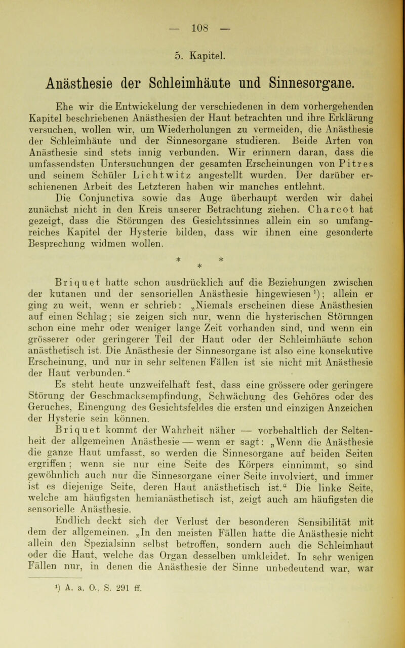 5. Kapitel. Anästhesie der Schleimhäute und Sinnesorgane. Ehe wir die Entwickelung der verschiedenen in dem vorhergehenden Kapitel beschriebenen Anästhesien der Haut betrachten und ihre Erklärung versuchen, wollen wir, um Wiederholungen zu vermeiden, die Anästhesie der Schleimhäute und der Sinnesorgane studieren. Beide Arten von Anästhesie sind stets innig verbunden. Wir erinnern daran, dass die umfassendsten Untersuchungen der gesamten Erscheinungen von Pitres und seinem Schüler Lichtwitz angestellt wurden. Der darüber er- schienenen Arbeit des Letzteren haben wir manches entlehnt. Die Conjunctiva sowie das Auge überhaupt werden wir dabei zunächst nicht in den Kreis unserer Betrachtung ziehen. Charcot hat gezeigt, dass die Störungen des Gesichtssinnes allein ein so umfang- reiches Kapitel der Hysterie bilden, dass wir ihnen eine gesonderte Besprechung widmen wollen. Briquet hatte schon ausdrücklich auf die Beziehungen zwischen der kutanen und der sensoriellen Anästhesie hingewiesen'); allein er ging zu weit, wenn er schrieb: „Niemals erscheinen diese Anästhesien auf einen Schlag; sie zeigen sich nur, wenn die hysterischen Störungen schon eine mehr oder weniger lange Zeit vorhanden sind, und wenn ein grösserer oder geringerer Teil der Haut oder der Schleimhäute schon anästhetisch ist. Die Anästhesie der Sinnesorgane ist also eine konsekutive Erscheinung, und nur in sehr seltenen Fällen ist sie nicht mit Anästhesie der Haut verbunden. Es steht heute unzweifelhaft fest, dass eine grössere oder geringere Störung der Geschmacksempfindung, Schwächung des Gehöres oder des Geruches, Einengung des Gesichtsfeldes die ersten und einzigen Anzeichen der Hysterie sein können. Briquet kommt der Wahrheit näher — vorbehaltlich der Selten- heit der allgemeinen Anästhesie — wenn er sagt: „Wenn die Anästhesie die ganze Haut umfasst, so werden die Sinnesorgane auf beiden Seiten ergriffen ; wenn sie nur eine Seite des Körpers einnimmt, so sind gewöhnlich auch nur die Sinnesorgane einer Seite involviert, und immer ist es diejenige Seite, deren Haut anästhetisch ist. Die linke Seite, welche am häufigsten hemianästhetisch ist, zeigt auch am häufigsten die sensorielle Anästhesie. Endlich deckt sich der Verlust der besonderen Sensibilität mit dem der allgemeinen. „In den meisten Fällen hatte die Anästhesie nicht allein den Spezialsinn selbst betroffen, sondern auch die Schleimhaut oder die Haut, welche das Organ desselben umkleidet. In sehr wenigen Fällen nur, in denen die Anästhesie der Sinne unbedeutend war, war