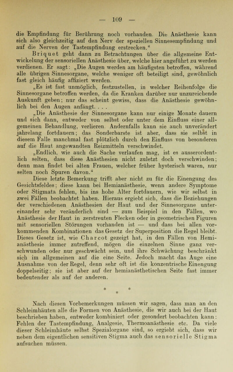 die Empfindung für Berührung noch vorhanden. Die Anästhesie kann sich also gleichzeitig auf den Nerv der speziellen Sinnesempfindung und auf die Nerven der Tastempfindung erstrecken. Briquet geht dann zu Betrachtungen über die allgemeine Ent- wickelung der sensoriellen Anästhesie über, welche hier angeführt zu werden verdienen. Er sagt: „Die Augen werden am häufigsten betroffen, während alle übrigen Sinnesorgane, welche weniger oft beteiligt sind, gewöhnlich fast gleich häufig affiziert werden. „Es ist fast unmöglich, festzustellen, in welcher Reihenfolge die Sinnesorgane betroffen werden, da die Kranken darüber nur unzureichende Auskunft geben; nur das scheint gewiss, dass die Anästhesie gewöhn- lich bei den Augen anfängt. . . . „Die Anästhesie der Sinnesorgane kann nur einige Monate dauern und sich dann, entweder von selbst oder unter dem Einfluss einer all- gemeinen Behandlung, verlieren Andernfalls kann sie auch unverändert jahrelang fortdauern; das Sonderbarste ist aber, dass sie selbst in diesem Falle manchmal fast plötzlich durch den Einfluss von besonderen auf die Haut angewandten Reizmitteln verschwindet. „Endlich, wie auch die Sache verlaufen mag, ist es ausserordent- lich selten, dass diese Anästhesien nicht zuletzt doch verschwinden; denn man findet bei alten Frauen, welcher früher hysterisch waren, nur selten noch Spuren davon. Diese letzte Bemerkung trifft aber nicht zu für die Einengung des Gesichtsfeldes; diese kann bei Hemianästhesie, wenn andere Symptome oder Stigmata fehlen, bis ins hohe Alter fortdauern, wie wir selbst in zwei Fällen beobachtet haben. Hieraus ergiebt sich, dass die Beziehungen der verschiedenen Anästhesien der Haut und der Sinnesorgane unter- einander sehr veränderlich sind — zum Beispiel in den Fällen, wo Anästhesie der Haut in zerstreuten Flecken oder in geometrischen Figuren mit sensoriellen Störungen vorhanden ist — und dass bei allen vor- kommenden Kombinationen das Gesetz der Superposition die Regel bleibt. Dieses Gesetz ist, wie Charcot gezeigt hat, in den Fällen von Hemi- anästhesie immer zutreffend, mögen die einzelnen Sinne ganz ver- schwunden oder nur geschwächt sein, und ihre Schwächung beschränkt sich im allgemeinen auf die eine Seite. Jedoch macht das Auge eine Ausnahme von der Regel, denn sehr oft ist die konzentrische Einengung doppelseitig; sie ist aber auf der hemianästhetischen Seite fast immer bedeutender als auf der anderen. Nach diesen Vorbemerkungen müssen wir sagen, dass man an den Schleimhäuten alle die Formen von Anästhesie, die wir auch bei der Haut beschrieben haben, entweder kombiniert oder gesondert beobachten kann: Fehlen der Tastempfindung, Analgesie, Thermoanästhesie etc. Da viele dieser Schleimhäute selbst Spezialorgane sind, so ergiebt sich, dass wir neben dem eigentlichen sensitiven Stigma auch das sensorielle Stigma aufsuchen müssen.