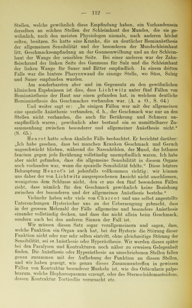 Stellen, welche gewöhnlich diese Empfindung haben, ein Vorhandensein derselben an solchen Stellen der Schleimhaut des Mundes, die sie ge- wöhnlich, nach den meisten Physiologen niemals, nach anderen höchst selten, besitzen. So hatte eine Kranke, die an deutlicher Hemianästhesie der allgemeinen Sensibilität und der besonderen der Mundschleimhaut litt, Geschmacksempfindung an der Gaumenwölbung und an der Schleim- haut der Wange der sensiblen Seite. Bei einer anderen war der Zahn- fleischrand der linken Seite des Gaumens für Salz und die Schleimhaut der linken Wange für Sauer und Bitter empfindlich. In einem dritten Falle war die hintere Pharynxwand die einzige Stelle, wo Süss, Salzig und Sauer empfunden wurden. Am sonderbarsten aber und im Gegensatz zu den gewöhnlichen klinischen Ergebnissen ist dies, dass Lichtwitz unter fünf Fällen von Hemianästhesie der Haut nur einen gefunden hat, in welchem deutliche Hemianästhesie des Geschmackes vorhanden war. (A. a. 0., S. 64.) Und weiter sagt er: „In einigen Fällen war mit der allgemeinen eine spezielle Anästhesie verbunden, d. h., der Geschmack war nur an den Stellen nicht vorhanden, die auch für Berührung und Schmerz un- empfindlich waren; gewöhnlich aber bestand ein so unmittelbarer Zu- sammenhang zwischen besonderer und allgemeiner Anästhesie nicht. (S. 65.) Henrot hatte schon ähnliche Fälle beobachtet. Er berichtet darüber: „Ich habe gesehen, dass bei manchen Kranken Geschmack und Geruch ungeschwächt blieben, während die Nasenhöhlen, der Mund, der Isthmus faucium gegen jede Berührung vollständig unempfindlich waren. Ich habe aber nicht gefunden, dass die allgemeine Sensibilität in diesem Organe noch vorhanden war, wenn die spezielle Sensibilität fehlte. Diese letztere Behauptung Henrot's ist jedenfalls vollkommen richtig; wir können uns daher der von Lichtwitz ausgesprochenen Ansicht nicht anschliessen, wenigstens dem Schlüsse nicht, den er aus den fünf besonderen Fällen zieht, dass nämlich für den Geschmack gewöhnlich keine Beziehung zwischen der besonderen und der allgemeinen Anästhesie bestehe. Vielmehr haben sehr viele von Charcot und uns selbst angestellte Untersuchungen Hysterischer uns zu der Ueberzeugung gebracht, dass in der grossen Mehrzahl der Fälle allgemeine und besondere Anästhesie einander vollständig decken, und dass das nicht allein beim Geschmack, sondern auch bei den anderen Sinnen der Fall ist. Wir müssen diesen Satz sogar verallgemeinern und sagen, dass, welche Funktion ein Organ auch hat, bei der Hysterie die Störung dieser Funktion nicht oder nur sehr selten eintritt, ohne gleichzeitige Störung der Sensibilität, sei es Anästhesie oder Hyperästhesie. Wir werden dieses später bei den Paralysen und Kontrakturen noch näher zu erweisen Gelegenheit finden. Die Anästhesie oder Hyperästhesie an umschriebenen Stellen fallen genau zusammen mit der Aufhebung der Funktion an diesen Stellen, und wir haben gezeigt, wie genau dieses Zusammentreffen in gewissen Fällen von Kontraktur besonderer Muskeln ist, wie des Orbicularis palpe- brarum, welche Blepharospasmus erzeugt, oder des Sternocleidomastoideus, dessen Kontraktur Torticollis verursacht etc.