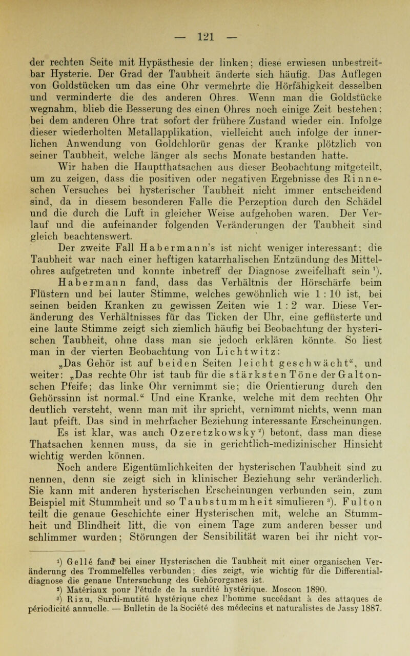 der rechten Seite mit Hypästhesie der linken; diese erwiesen unbestreit- bar Hysterie. Der Grad der Taubheit änderte sich häufig. Das Auflegen von Goldstücken um das eine Ohr vermehrte die Hörfähigkeit desselben und verminderte die des anderen Ohres. Wenn man die Goldstücke wegnahm, blieb die Besserung des einen Ohres noch einige Zeit bestehen: bei dem anderen Ohre trat sofort der frühere Zustand wieder ein. Infolge dieser wiederholten Metallapplikation, vielleicht auch infolge der inner- lichen Anwendung von Goldchlorür genas der Kranke plötzlich von seiner Taubheit, welche länger als sechs Monate bestanden hatte. Wir haben die Hauptthatsachen aus dieser Beobachtung mitgeteilt, um zu zeigen, dass die positiven oder negativen Ergebnisse des Rinne- schen Versuches bei hysterischer Taubheit nicht immer entscheidend sind, da in diesem besonderen Falle die Perzeption durch den Schädel und die durch die Luft in gleicher Weise aufgehoben waren. Der Ver- lauf und die aufeinander folgenden Veränderungen der Taubheit sind gleich beachtenswert. Der zweite Fall Habermann's ist nicht weniger interessant: die Taubheit war nach einer heftigen katarrhalischen Entzündung des Mittel- ohres aufgetreten und konnte inbetreff der Diagnose zweifelhaft sein'). Habermann fand, dass das Verhältnis der Hörschärfe beim Flüstern und bei lauter Stimme, welches gewöhnlich wie 1 : 10 ist, bei seinen beiden Kranken zu gewissen Zeiten wie 1 :2 war. Diese Ver- änderung des Verhältnisses für das Ticken der Uhr, eine geflüsterte und eine laute Stimme zeigt sich ziemlich häufig bei Beobachtung der hysteri- schen Taubheit, ohne dass man sie jedoch erklären könnte. So liest man in der vierten Beobachtung von Lichtwitz: „Das Gehör ist auf beiden Seiten leicht geschwächt, und weiter: „Das rechte Ohr ist taub für die stärksten Töne der Galton- schen Pfeife; das linke Ohr vernimmt sie; die Orientierung durch den Gehörssinn ist normal. Und eine Kranke, welche mit dem rechten Ohr deutlich versteht, wenn man mit ihr spricht, vernimmt nichts, wenn man laut pfeift. Das sind in mehrfacher Beziehung interessante Erscheinungen. Es ist klar, was auch Ozeretzkowsky'') betont, dass man diese Thatsachen kennen muss, da sie in gerichtlich-medizinischer Hinsicht wichtig werden können. Noch andere Eigentümlichkeiten der hysterischen Taubheit sind zu nennen, denn sie zeigt sich in klinischer Beziehung sehr veränderlich. Sie kann mit anderen hysterischen Erscheinungen verbunden sein, zum Beispiel mit Stummheit und so Taubstummheit simulieren 3). Fulton teilt die genaue Geschichte einer Hysterischen mit, welche an Stumm- heit und Blindheit litt, die von einem Tage zum anderen besser und schlimmer wurden; Störungen der Sensibilität waren bei ihr nicht vor- ') Gelle fand bei einer Hysterischen die Taubheit mit einer organischen Ver- änderung des Trommelfelles verbunden; dies zeigt, wie wichtig für die Differential- diagnose die genaue Untersuchung des Gehörorganes ist. ») Materiaux pour l'etude de la surdite hysterique. Moscou 1890. 3) Rizu, Surdi-mutite hysterique chez l'bomme succedant, ä des attaques de periodicite annuelle. — Bulletin de la Societe des medecins et naturalistes de Jassy 1887.