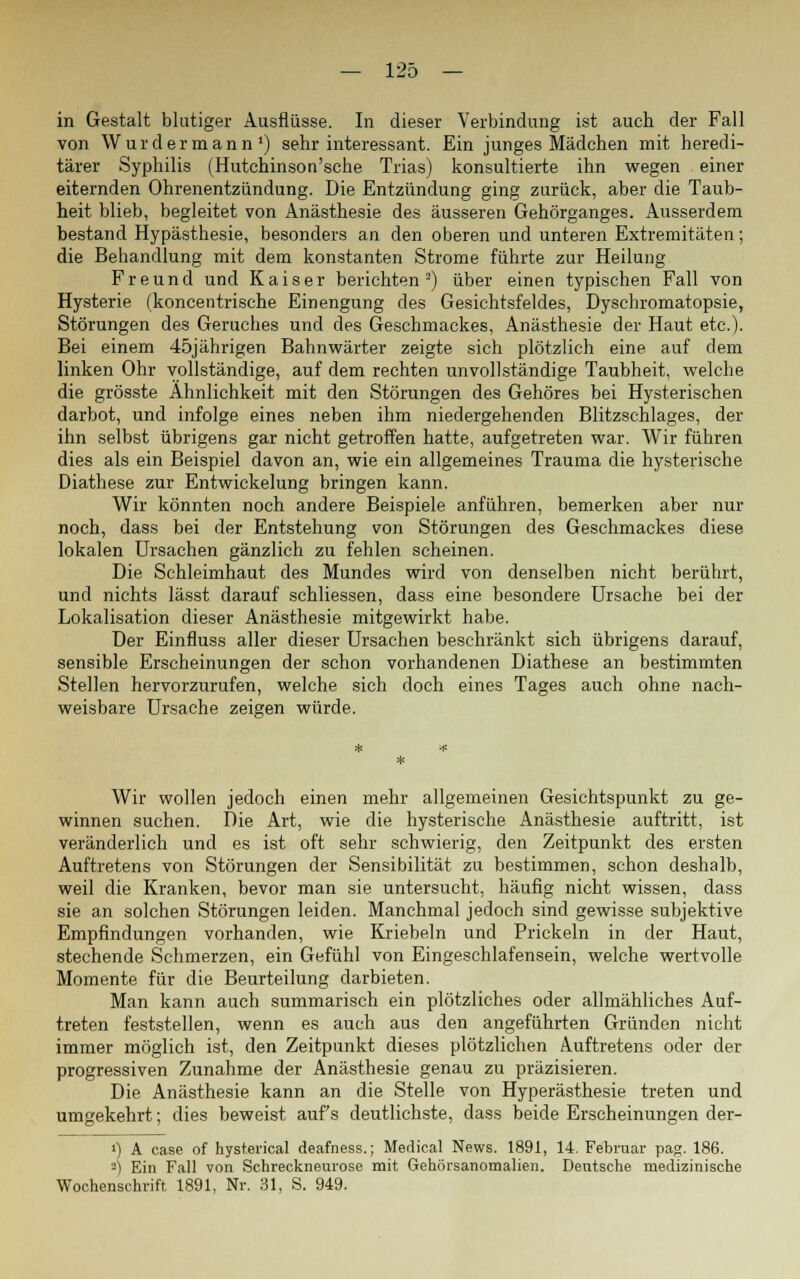 in Gestalt blutiger Ausflüsse. In dieser Verbindung ist auch der Fall von Waidermann1) sehr interessant. Ein junges Mädchen mit heredi- tärer Syphilis (Hutchinson'sche Trias) konsultierte ihn wegen einer eiternden Ohrenentzündung. Die Entzündung ging zurück, aber die Taub- heit blieb, begleitet von Anästhesie des äusseren Gehörganges. Ausserdem bestand Hypästhesie, besonders an den oberen und unteren Extremitäten; die Behandlung mit dem konstanten Strome führte zur Heilung Freund und Kaiser berichten3) über einen typischen Fall von Hysterie (koncentrische Einengung des Gesichtsfeldes, Dyschromatopsie, Störungen des Geruches und des Geschmackes, Anästhesie der Haut etc.). Bei einem 45jährigen Bahnwärter zeigte sich plötzlich eine auf dem linken Ohr vollständige, auf dem rechten unvollständige Taubheit, welche die grösste Ähnlichkeit mit den Störungen des Gehöres bei Hysterischen darbot, und infolge eines neben ihm niedergehenden Blitzschlages, der ihn selbst übrigens gar nicht getroffen hatte, aufgetreten war. Wir führen dies als ein Beispiel davon an, wie ein allgemeines Trauma die hysterische Diathese zur Entwickelung bringen kann. Wir könnten noch andere Beispiele anführen, bemerken aber nur noch, dass bei der Entstehung von Störungen des Geschmackes diese lokalen Ursachen gänzlich zu fehlen scheinen. Die Schleimhaut des Mundes wird von denselben nicht berührt, und nichts lässt darauf schliessen, dass eine besondere Ursache bei der Lokalisation dieser Anästhesie mitgewirkt habe. Der Einfluss aller dieser Ursachen beschränkt sich übrigens darauf, sensible Erscheinungen der schon vorhandenen Diathese an bestimmten Stellen hervorzurufen, welche sich doch eines Tages auch ohne nach- weisbare Ursache zeigen würde. Wir wollen jedoch einen mehr allgemeinen Gesichtspunkt zu ge- winnen suchen. Die Art, wie die hysterische Anästhesie auftritt, ist veränderlich und es ist oft sehr schwierig, den Zeitpunkt des ersten Auftretens von Störungen der Sensibilität zu bestimmen, schon deshalb, weil die Kranken, bevor man sie untersucht, häufig nicht wissen, dass sie an solchen Störungen leiden. Manchmal jedoch sind gewisse subjektive Empfindungen vorhanden, wie Kriebeln und Prickeln in der Haut, stechende Schmerzen, ein Gefühl von Eingeschlafensein, welche wertvolle Momente für die Beurteilung darbieten. Man kann auch summarisch ein plötzliches oder allmähliches Auf- treten feststellen, wenn es auch aus den angeführten Gründen nicht immer möglich ist, den Zeitpunkt dieses plötzlichen Auftretens oder der progressiven Zunahme der Anästhesie genau zu präzisieren. Die Anästhesie kann an die Stelle von Hyperästhesie treten und umgekehrt; dies beweist auf's deutlichste, dass beide Erscheinungen der- !) A case of hysterical deafness.; Medical News. 1891, 14. Februar pag. 186. J) Ein Fall von Schreckneurose mit Gehörsanomalien. Deutsche medizinische Wochenschrift 1891, Nr. 31, S. 949.