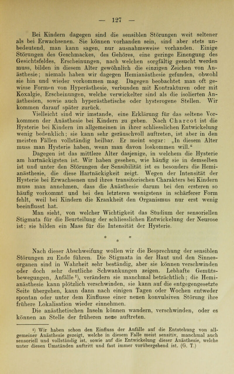 Bei Kindern dagegen sind die sensiblen Störungen weit seltener als bei Erwachsenen. Sie können vorhanden sein, sind aber stets un- bedeutend, man kann sagen, nur ausnahmsweise vorhanden. Einige Störungen des Geschmackes, des Gehöres, eine geringe Einengung des Gesichtsfeldes, Erscheinungen, nach welchen sorgfältig gesucht werden muss, bilden in diesem Alter gewöhnlich die einzigen Zeichen von An- ästhesie ; niemals haben wir dagegen Hemianästhesie gefunden, obwohl sie hin und wieder vorkommen mag. Dagegen beobachtet man oft ge- wisse Formen von Hyperästhesie, verbunden mit Kontrakturen oder mit Koxalgie, Erscheinungen, welche verwickelter sind als die isolierten An- ästhesien, sowie auch hyperästhetische oder hysterogene Stellen. Wir kommen darauf später zurück. Vielleicht sind wir imstande, eine Erklärung für das seltene Vor- kommen der Anästhesie bei Kindern zu geben. Nach Charcot ist die Hysterie bei Kindern im allgemeinen in ihrer schliesslichen Entwickelung wenig bedpnklich; sie kann sehr geräuschvoll auftreten, ist aber in den meisten Fällen vollständig heilbar. Er meint sogar: „In diesem Alter muss man Hysterie haben, wenn man davon loskommen will. Dagegen ist das mittlere Alter dasjenige, in welchem die Hysterie am hartnäckigsten ist. Wir haben gesehen, wie häufig sie in demselben ist und unter den Störungen der Sensibilität ist es besonders die Hemi- anästhesie, die diese Hartnäckigkeit zeigt. Wegen der Intensität der Hysterie bei Erwachsenen und ihres transitorischen Charakters bei Kindern muss man annehmen, dass die Anästhesie darum bei den ersteren so häufig vorkommt und bei den letzteren wenigstens in schärferer Form fehlt, weil bei Kindern die Krankheit den Organismus nur erst wenig beeinflusst hat. Man sieht, von welcher Wichtigkeit das Studium der sensoriellen Stigmata für die Beurteilung der schliesslichen Entwickelung der Neurose ist; sie bilden ein Mass für die Intensität der Hysterie. Nach dieser Abschweifung wollen wir die Besprechung der sensiblen Störungen zu Ende führen. Die Stigmata in der Haut und den Sinnes- organen sind in Wahrheit sehr beständig, aber sie können verschwinden oder doch sehr deutliche Schwankungen zeigen. Lebhafte Gemüts- bewegungen, Anfälle1), verändern sie manchmal beträchtlich; die Hemi- anästhesie kann plötzlich verschwinden, sie kann auf die entgegengesetzte Seite übergehen, kann dann nach einigen Tagen oder Wochen entweder spontan oder unter dem Einflüsse einer neuen konvulsiven Störung ihre frühere Lokalisation wieder einnehmen. Die anästhetischen Inseln können wandern, verschwinden, oder es können an Stelle der früheren neue auftreten. ») Wir haben schon den Einfluss der Anfälle auf die Entstehung von all- gemeiner Anästhesie gezeigt, welche in diesem Falle meist sensitiv, manchmal auch sensoriell und vollständig ist, sowie auf die Entwickelung dieser Anästhesie, welche unter diesen Umständen auftritt und fast immer vorübergehend ist. (G. T.)