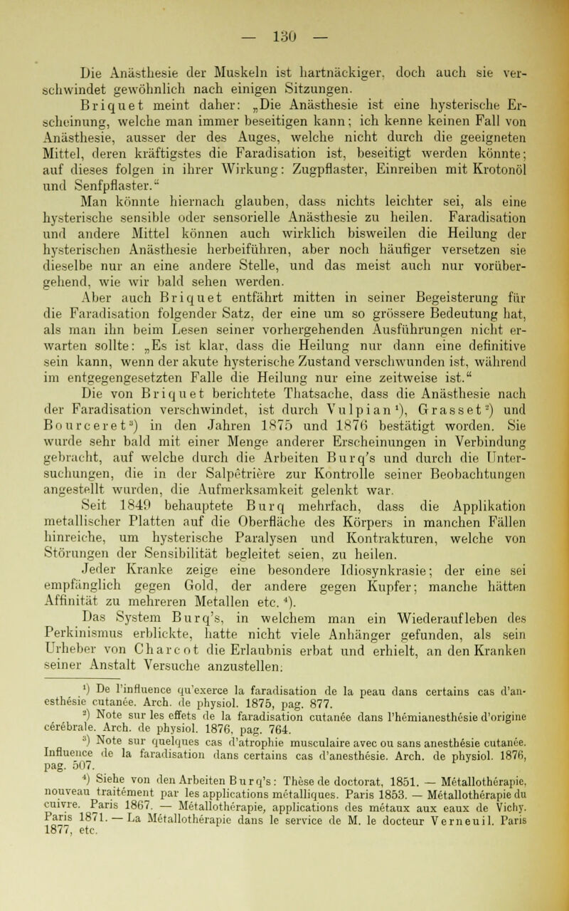Die Anästhesie der Muskeln ist hartnäckiger, doch auch sie ver- schwindet gewöhnlich nach einigen Sitzungen. Briquet meint daher: „Die Anästhesie ist eine hysterische Er- scheinung, welche man immer beseitigen kann; ich kenne keinen Fall von Anästhesie, ausser der des Auges, welche nicht durch die geeigneten Mittel, deren kräftigstes die Faradisation ist, beseitigt werden könnte; auf dieses folgen in ihrer Wirkung: Zugpflaster, Einreiben mit Krotonöl und Senfpflaster. Man könnte hiernach glauben, dass nichts leichter sei, als eine hysterische sensible oder sensorielle Anästhesie zu heilen. Faradisation und andere Mittel können auch wirklich bisweilen die Heilung der hysterischen Anästhesie herbeiführen, aber noch häufiger versetzen sie dieselbe nur an eine andere Stelle, und das meist auch nur vorüber- gehend, wie wir bald sehen werden. Aber auch Briquet entfährt mitten in seiner Begeisterung für die Faradisation folgender Satz, der eine um so grössere Bedeutung hat, als man ihn beim Lesen seiner vorhergehenden Ausführungen nicht er- warten sollte: „Es ist klar, dass die Heilung nur dann eine definitive sein kann, wenn der akute hysterische Zustand verschwunden ist, während im entgegengesetzten Falle die Heilung nur eine zeitweise ist. Die von Briquet berichtete Thatsache, dass die Anästhesie nach der Faradisation verschwindet, ist durch Vulpian1), Grasset2) und Bourcereta) in den Jahren 1875 und 1876 bestätigt worden. Sie wurde sehr bald mit einer Menge anderer Erscheinungen in Verbindung gebracht, auf welche durch die Arbeiten Burq's und durch die Unter- suchungen, die in der Salpetriere zur Kontrolle seiner Beobachtungen angestellt wurden, die Aufmerksamkeit gelenkt war. Seit 1849 behauptete Burq mehrfach, dass die Applikation metallischer Platten auf die Oberfläche des Körpers in manchen Fällen hinreiche, um hysterische Paralysen und Kontrakturen, welche von Störungen der Sensibilität begleitet seien, zu heilen. Jeder Kranke zeige eine besondere Idiosynkrasie; der eine sei empfänglich gegen Gold, der andere gegen Kupfer; manche hätten Affinität zu mehreren Metallen etc.4). Das System Burq's, in welchem man ein Wiederaufleben des Perkinismus erblickte, hatte nicht viele Anhänger gefunden, als sein Urheber von Charcot die Erlaubnis erbat und erhielt, an den Kranken seiner Anstalt Versuche anzustellen: ') De l'influence qu'exerce la faradisation de la peau dans certains cas d'au- esthesie cutanee. Arch. de physiol. 1875, pag. 877. •J) Note sur les effets de la faradisation cutanee dans l'hemianesthesie d'origine cerebrale. Arch. de physiol. 1876, pag. 764. a) Note sur quelques cas d'atrophie musculaire avec ou sans anesthesie cutanee. Influence de la faradisation dans certains cas d'anesthesie. Arch. de physiol. 187ß, pag. 507. ' 4) Siehe von den Arbeiten B u r q's: These de doctorat, 1851. — Metallotherapie, nouveau traitement par les applications metalliques. Paris 1853. — Metallotherapie du cuiyre. Paris 1867. — Metallotherapie, applications des metaux aux eaux de Vichy. Paris 1871. —La Metallotherapie dans le Service de M. le docteur Verneuil. Paris 1877, etc.