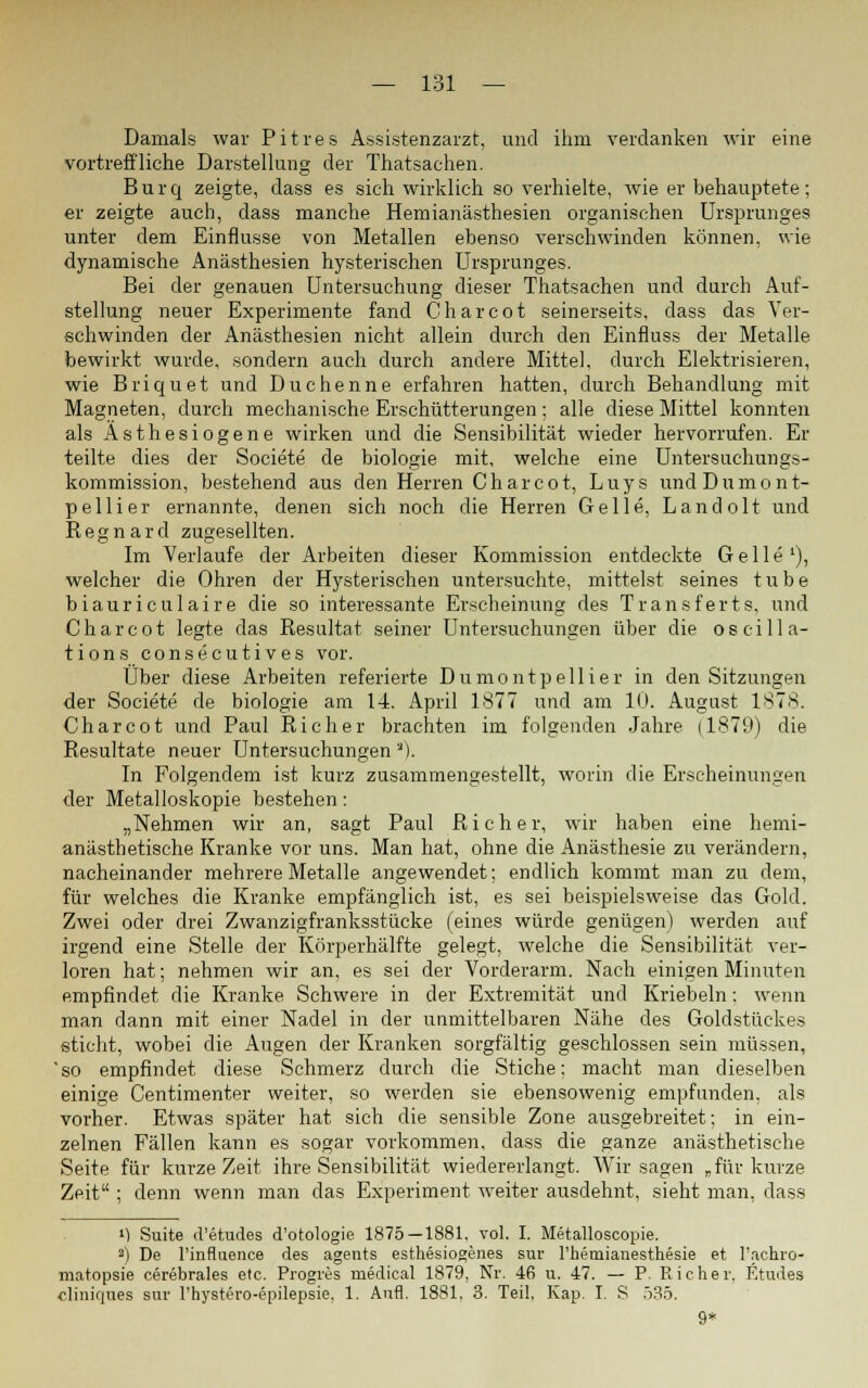 Damals war Pitres Assistenzarzt, und ihm verdanken wir eine vortreffliche Darstellung der Thatsachen. Burq zeigte, dass es sich wirklich so verhielte, wie er behauptete; er zeigte auch, dass manche Hemianästhesien organischen Ursprunges unter dem Einflüsse von Metallen ebenso verschwinden können, wie dynamische Anästhesien hysterischen Ursprunges. Bei der genauen Untersuchung dieser Thatsachen und durch Auf- stellung neuer Experimente fand Charcot seinerseits, dass das Ver- schwinden der Anästhesien nicht allein durch den Einfluss der Metalle bewirkt wurde, sondern auch durch andere Mittel, durch Elektrisieren, wie Briquet und Duchenne erfahren hatten, durch Behandlung mit Magneten, durch mechanische Erschütterungen ; alle diese Mittel konnten als Asthesiogene wirken und die Sensibilität wieder hervorrufen. Er teilte dies der Societe de biologie mit, welche eine Untersuchungs- kommission, bestehend aus den Herren Charcot, Luys undDumont- pellier ernannte, denen sich noch die Herren Gelle, Landolt und Regnard zugesellten. Im Verlaufe der Arbeiten dieser Kommission entdeckte Gelle1), welcher die Ohren der Hysterischen untersuchte, mittelst seines t u b e biauriculaire die so interessante Erscheinung des Transferts, und Charcot legte das Resultat seiner Untersuchungen über die o sei 11a- tions consecutives vor. Über diese Arbeiten referierte Dumontpellier in den Sitzungen der Societe de biologie am 14. April 1877 und am 10. August 1878. Charcot und Paul Richer brachten im folgenden Jahre (1879) die Resultate neuer Untersuchungen 'J). In Folgendem ist kurz zusammengestellt, worin die Erscheinungen der Metalloskopie bestehen: „Nehmen wir an, sagt Paul Richer, wir haben eine hemi- anästhetische Kranke vor uns. Man hat, ohne die Anästhesie zu verändern, nacheinander mehrere Metalle angewendet; endlich kommt man zu dem, für welches die Kranke empfänglich ist, es sei beispielsweise das Gold. Zwei oder drei Zwanzigfranksstücke (eines würde genügen) werden auf irgend eine Stelle der Körperhälfte gelegt, welche die Sensibilität ver- loren hat; nehmen wir an, es sei der Vorderarm. Nach einigen Minuten empfindet die Kranke Schwere in der Extremität und Kriebeln; wenn man dann mit einer Nadel in der unmittelbaren Nähe des Goldstückes sticht, wobei die Augen der Kranken sorgfältig geschlossen sein müssen, 'so empfindet diese Schmerz durch die Stiche: macht man dieselben einige Centimenter weiter, so werden sie ebensowenig empfunden, als vorher. Etwas später hat sich die sensible Zone ausgebreitet; in ein- zelnen Fällen kann es sogar vorkommen, dass die ganze anästhetische Seite für kurze Zeit ihre Sensibilität wiedererlangt. Wir sagen „für kurze Zeit ; denn wenn man das Experiment weiter ausdehnt, sieht man, dass M Suite d'etudes d'otologie 1875 — 1881. vol. I. Metalloscopie. >) De l'influence des agents esthesiogenes sur l'hemianesthesie et l'achro- matopsie cerebrales etc. Progres medical 1879, Nr. 46 u. 47. — P. Eicher, Etudes cliniques sur l'hystero-epilepsie. 1. Aufl. 1881, 3. Teil, Kap. I. S 535.