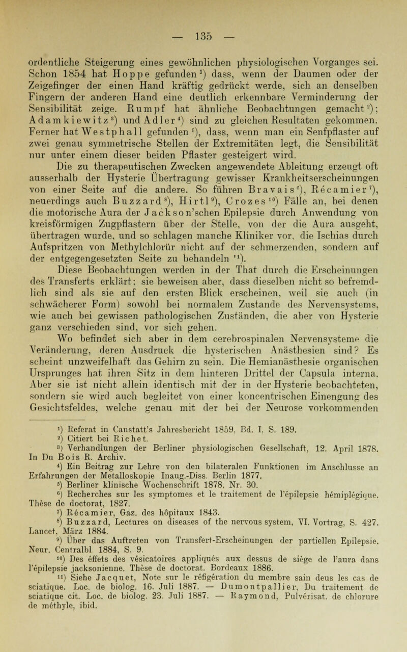 ordentliche Steigerung eines gewöhnlichen physiologischen Vorganges sei. Schon 1854 hat Hoppe gefunden1) dass, wenn der Daumen oder der Zeigefinger der einen Hand kräftig gedrückt werde, sich an denselben Fingern der anderen Hand eine deutlich erkennbare Verminderung der Sensibilität zeige. Rumpf hat ähnliche Beobachtungen gemacht): Adamkiewitz8) und Adler4) sind zu gleichen Resultaten gekommen. Ferner hat Westph all gefunden5), dass, wenn man ein Senfpflaster auf zwei genau symmetrische Stellen der Extremitäten legt, die Sensibilität nur unter einem dieser beiden Pflaster gesteigert wird. Die zu therapeutischen Zwecken angewendete Ableitung erzeugt oft ausserhalb der Hysterie Übertragung gewisser Krankheitserscheinungen von einer Seite auf die andere. So führen Bravais), Recamier'), neuerdings auch Buzzard8), Hirtl9), Crozes10) Fälle an, bei denen die motorische Aura der Jack so n'schen Epilepsie durch Anwendung von kreisförmigen Zugpflastern über der Stelle, von der die Aura ausgeht, übertragen wurde, und so schlagen manche Kliniker vor, die Ischias durch Aufspritzen von Methylchlorür nicht auf der schmerzenden, sondern auf der entgegengesetzten Seite zu behandeln ). Diese Beobachtungen werden in der That durch die Erscheinungen des Transferts erklärt; sie beweisen aber, dass dieselben nicht so befremd- lich sind als sie auf den ersten Blick erscheinen, weil sie auch (in schwächerer Form) sowohl bei normalem Zustande des Nervensystems, wie auch bei gewissen pathologischen Zuständen, die aber von Hysterie Ranz verschieden sind, vor sich gehen. Wo befindet sich aber in dem cerebrospinalen Nervensysteme die Veränderung, deren Ausdruck die hysterischen Anästhesien sind? Es scheint unzweifelhaft das Gehirn zu sein. Die Heinianästhesie organischen Ursprunges hat ihren Sitz in dem hinteren Drittel der Capsula interna. Aber sie ist nicht allein identisch mit der in der Hysterie beobachteten, sondern sie wird auch begleitet von einer koncentrischen Einengung des Gesichtsfeldes, welche genau mit der bei der Neurose vorkommenden i) Referat in Canstatt's Jahresbericht 1859. Bd. I, S. 189. 2) Citiert bei Richet. a) Verhandlungen der Berliner physiologischen Gesellschaft, 12. April 1878. In Du B o i s R. Archiv. *) Ein Beitrag zur Lehre von den bilateralen Funktionen im Anschlüsse an Erfahrungen der Metalloskopie Inaug.-Diss. Berlin 1877. s) Berliner klinische Wochenschrift 1878. Nr. 30. 6) Recherches sur les symptomes et le traitement de l'epilepsie hemiplegique. These de doctorat, 1827. ') Recamier, Gaz. des hopitaux 1843. *) Buzzard, Lectures on diseases of the nervous System, VI. Vortrag, S. 427. Lancet. März 1884. 9) Über das Auftreten von Transfert-Erscheinungen der partiellen Epilepsie. Neur. Centralbl 1884, S. 9. 10) Des effets des vesicatoires appliques aux dessus de siege de l'aura dans l'epilepsie jacksonienne. These de doctorat. Bordeaux 1886. ) Siehe Jacquet, Note sur le refigeration du membre sain deus les cas de sciatique. Loc. de biolog. 16. Juli 1887. — Dumontpallier, Du traitement de sciatique cit. Loc. de biolog. 23. Juli 1887. — Raymond, Pulverisat. de chlorure de methyle, ibid.