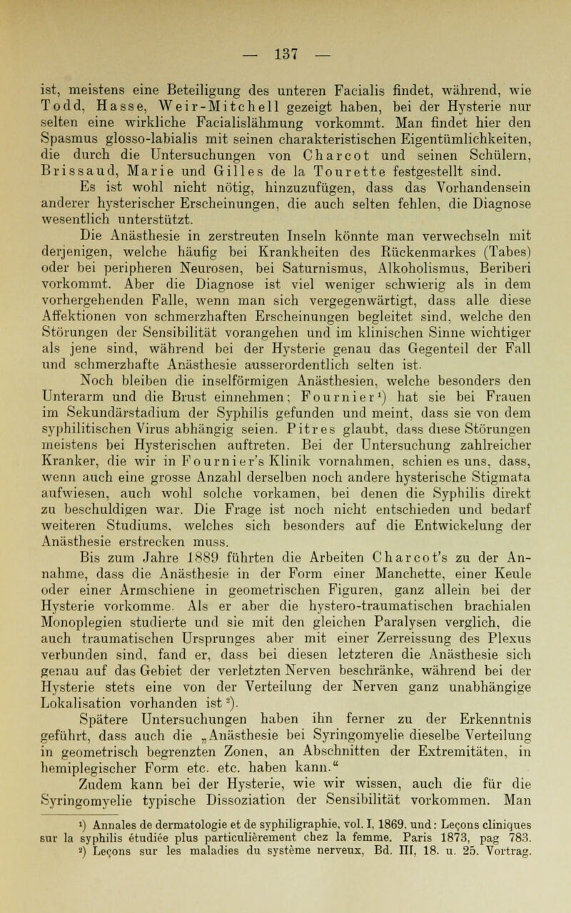 ist, meistens eine Beteiligung des unteren Facialis findet, während, wie Todd, Hasse, Weir-Mitchell gezeigt haben, bei der Hysterie nur selten eine wirkliche Facialislähmung vorkommt. Man findet hier den Spasmus glosso-labialis mit seinen charakteristischen Eigentümlichkeiten, die durch die Untersuchungen von Charcot und seinen Schülern, Brissaud, Marie und Gilles de la Tourette festgestellt sind. Es ist wohl nicht nötig, hinzuzufügen, dass das Vorhandensein anderer hysterischer Erscheinungen, die auch selten fehlen, die Diagnose wesentlich unterstützt. Die Anästhesie in zerstreuten Inseln könnte man verwechseln mit derjenigen, welche häufig bei Krankheiten des Rückenmarkes (Tabes) oder bei peripheren Neurosen, bei Saturnismus, Alkoholismus, Beriberi vorkommt. Aber die Diagnose ist viel weniger schwierig als in dem vorhergehenden Falle, wenn man sich vergegenwärtigt, dass alle diese Affektionen von schmerzhaften Erscheinungen begleitet sind, welche den Störungen der Sensibilität vorangehen und im klinischen Sinne wichtiger als jene sind, während bei der Hysterie genau das Gegenteil der Fall und schmerzhafte Anästhesie ausserordentlich selten ist. Noch bleiben die inselförmigen Anästhesien, welche besonders den Unterarm und die Brust einnehmen: Fournier1) hat sie bei Frauen im Sekundärstadium der Syphilis gefunden und meint, dass sie von dem syphilitischen Virus abhängig seien. Pitres glaubt, dass diese Störungen meistens bei Hysterischen auftreten. Bei der Untersuchung zahlreicher Kranker, die wir in Fournier's Klinik vornahmen, schien es uns, dass, wenn auch eine grosse Anzahl derselben noch andere hysterische Stigmata aufwiesen, auch wohl solche vorkamen, bei denen die Syphilis direkt zu beschuldigen war. Die Frage ist noch nicht entschieden und bedarf weiteren Studiums, welches sich besonders auf die Entwickelung der Anästhesie erstrecken muss. Bis zum Jahre 1889 führten die Arbeiten Charcot's zu der An- nahme, dass die Anästhesie in der Form einer Manchette, einer Keule oder einer Armschiene in geometrischen Figuren, ganz allein bei der Hysterie vorkomme. Als er aber die hystero-traumatischen brachialen Monoplegien studierte und sie mit den gleichen Paralysen verglich, die auch traumatischen Ursprunges aber mit einer Zerreissung des Plexus verbunden sind, fand er, dass bei diesen letzteren die Anästhesie sich genau auf das Gebiet der verletzten Nerven beschränke, während bei der Hysterie stets eine von der Verteilung der Nerven ganz unabhängige Lokalisation vorhanden ist ■). Spätere Untersuchungen haben ihn ferner zu der Erkenntnis geführt, dass auch die „Anästhesie bei Syringomyelie dieselbe Verteilung in geometrisch begrenzten Zonen, an Abschnitten der Extremitäten, in hemiplegischer Form etc. etc. haben kann. Zudem kann bei der Hysterie, wie wir wissen, auch die für die Syringomyelie typische Dissoziation der Sensibilität vorkommen. Man ») Annales de dermatologie et de syphiligraphie. vol. I, 1869. und: Le<;ons cliniques sur la Syphilis etudiee plus particulierement cbez la femme. Paris 1873, pag 783. a) Lecons sur les maladies du Systeme nerveux, Bd. III, 18. u. 25. Vortrag.