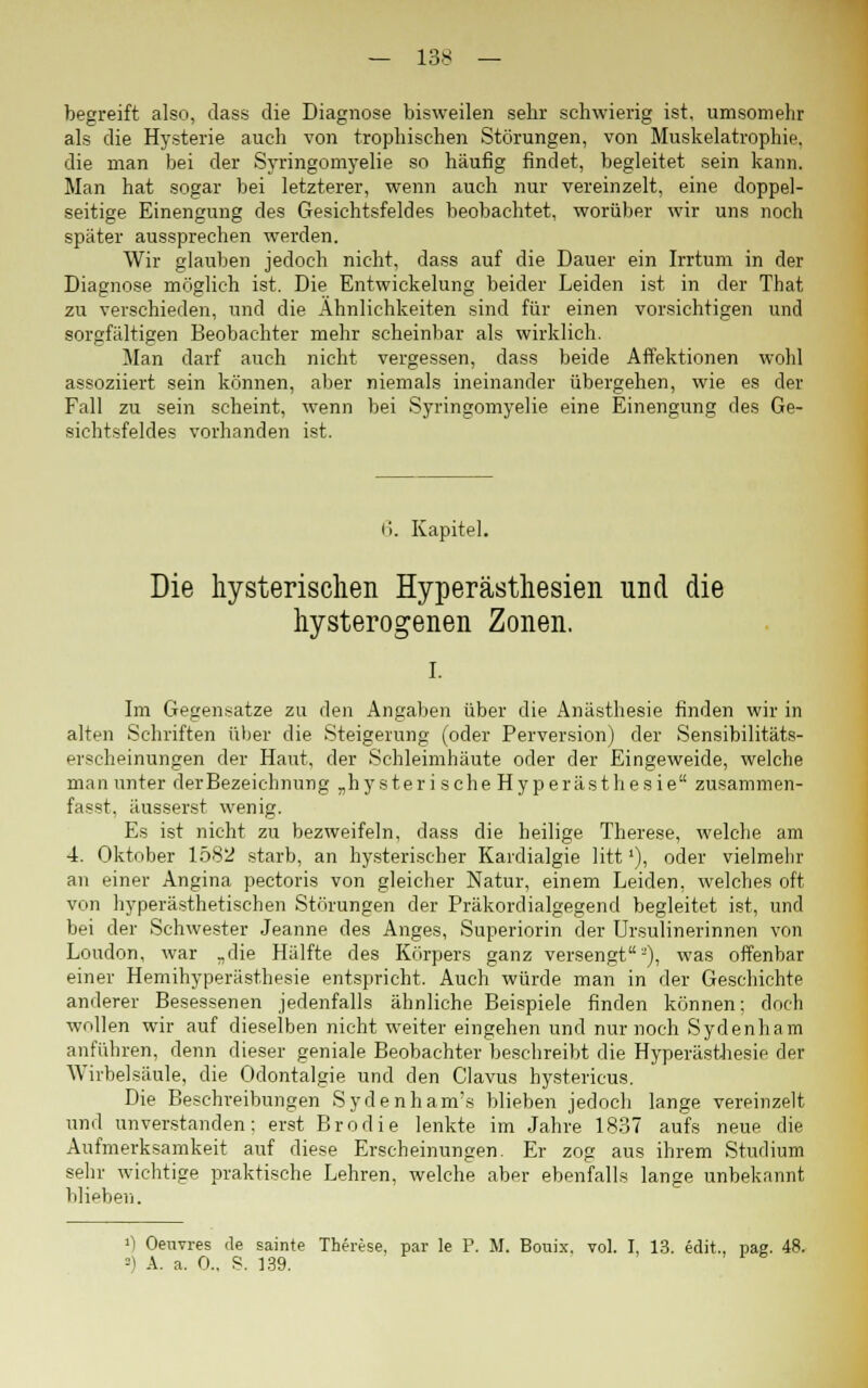 begreift also, dass die Diagnose bisweilen sehr schwierig ist, umsomehr als die Hysterie auch von trophischen Störungen, von Muskelatrophie. die man bei der Syringomyelie so häufig findet, begleitet sein kann. Man hat sogar bei letzterer, wenn auch nur vereinzelt, eine doppel- seitige Einengung des Gesichtsfeldes beobachtet, worüber wir uns noch später aussprechen werden. Wir glauben jedoch nicht, dass auf die Dauer ein Irrtum in der Diagnose möglich ist. Die Entwickelung beider Leiden ist in der That zu verschieden, und die Ähnlichkeiten sind für einen vorsichtigen und sorgfältigen Beobachter mehr scheinbar als wirklich. Man darf auch nicht vergessen, dass beide Affektionen wohl assoziiert sein können, aber niemals ineinander übergehen, wie es der Fall zu sein scheint, wenn bei Syringomyelie eine Einengung des Ge- sichtsfeldes vorhanden ist. I). Kapitel. Die hysterischen Hyperästhesien und die hysterogenen Zonen. i. Im Gegensatze zu den Angaben über die Anästhesie finden wir in alten Schriften über die Steigerung (oder Perversion) der Sensibilitäts- erscheinungen der Haut, der Schleimhäute oder der Eingeweide, welche man unter der Bezeichnung „hysterische Hyperästhesie zusammen- faßt, äusserst wenig. Es ist nicht zu bezweifeln, dass die heilige Therese, welche am 4. Oktober 1582 starb, an hysterischer Kardialgie litt'), oder vielmehr an einer Angina pectoris von gleicher Natur, einem Leiden, welches oft von hyperästhetischen Störungen der Präkordialgegend begleitet ist, und bei der Schwester Jeanne des Anges, Superiorin der Ursulinerinnen von London, war „die Hälfte des Körpers ganz versengt2), was offenbar einer Hemihyperästhesie entspricht. Auch würde man in der Geschichte anderer Besessenen jedenfalls ähnliche Beispiele finden können; doch wollen wir auf dieselben nicht weiter eingehen und nur noch Sydenham anführen, denn dieser geniale Beobachter beschreibt die Hyperästhesie der Wirbelsäule, die Odontalgie und den Clavus hystericus. Die Beschreibungen Sydenham's blieben jedoch lange vereinzelt und unverstanden: erst Brodie lenkte im Jahre 1837 aufs neue die Aufmerksamkeit auf diese Erscheinungen. Er zog aus ihrem Studium sehr wichtige praktische Lehren, welche aber ebenfalls lange unbekannt blieben. 0 Oeuvres de sainte Therese, par le P. M. Bouix. vol. I, 13. edit, pae. 48. =) A. a. 0.. S. 139.