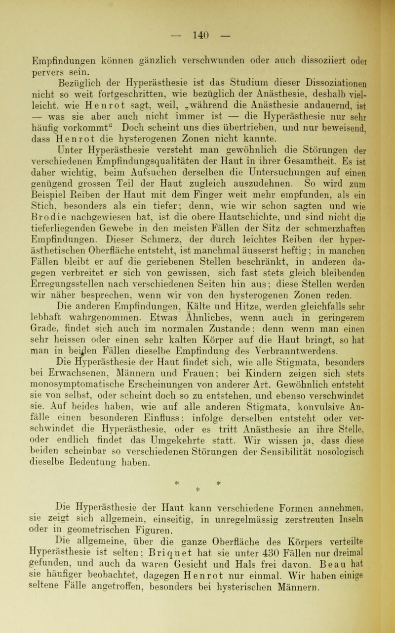 Empfindungen können gänzlich verschwunden oder auch dissoziiert odet pervers sein. Bezüglich der Hyperästhesie ist das Studium dieser Dissoziationen nicht so weit fortgeschritten, wie bezüglich der Anästhesie, deshalb viel- leicht, wie Henrot sagt, weil, „während die Anästhesie andauernd, ist — was sie aber auch nicht immer ist — die Hyperästhesie nur sehr häufig vorkommt Doch scheint uns dies übertrieben, und nur beweisend, dass Henrot die hysterogenen Zonen nicht kannte. Unter Hyperästhesie versteht man gewöhnlich die Störungen der verschiedenen Empfindungsqualitäten der Haut in ihrer Gesamtheit. Es ist daher wichtig, beim Aufsuchen derselben die Untersuchungen auf einen genügend grossen Teil der Haut zugleich auszudehnen. So wird zum Beispiel Reiben der Haut mit dem Finger weit mehr empfunden, als ein Stich, besonders als ein tiefer: denn, wie wir schon sagten und wie Brodie nachgewiesen hat, ist die obere Hautschichte, und sind nicht die tieferliegenden Gewebe in den meisten Fällen der Sitz der schmerzhaften Empfindungen. Dieser Schmerz, der durch leichtes Reiben der hyper- ästhetischen Oberfläche entsteht, ist manchmal äusserst heftig; in manchen Fällen bleibt er auf die geriebenen Stellen beschränkt, in anderen da- gegen verbreitet er sich von gewissen, sich fast stets gleich bleibenden Erregungsstellen nach verschiedenen Seiten hin aus: diese Stellen werden wir näher besprechen, wenn wir von den hysterogenen Zonen reden. Die anderen Empfindungen, Kälte und Hitze, werden gleichfalls sehr lebhaft wahrgenommen. Etwas Ähnliches, wenn auch in geringerem Grade, findet sich auch im normalen Zustande; denn wenn man einen sehr heissen oder einen sehr kalten Körper auf die Haut bringt, so hat man in beiden Fällen dieselbe Empfindung des Verbranntwerdens. Die Hyperästhesie der Haut findet sich, wie alle Stigmata, besondere bei Erwachsenen, Männern und Frauen; bei Kindern zeigen sich stets monosymptomatische Erscheinungen von anderer Art. Gewöhnlich entstellt sie von selbst, oder scheint doch so zu entstehen, und ebenso verschwindet sie. Auf beides haben, wie auf alle anderen Stigmata, konvulsive An- fälle einen besonderen Einfluss: infolge derselben entsteht oder ver- schwindet die Hyperästhesie, oder es tritt Anästhesie an ihre Stelle, oder endlich findet das Umgekehrte statt. Wir wissen ja, dass diese beiden scheinbar so verschiedenen Störungen der Sensibilität nosologisch dieselbe Bedeutung haben. Die Hyperästhesie der Haut kann verschiedene Formen annehmen, sie zeigt sich allgemein, einseitig, in unregelmässig zerstreuten Inseln oder in geometrischen Figuren. Die allgemeine, über die ganze Oberfläche des Körpers verteilte Hyperästhesie ist selten; Briquet hat sie unter 430 Fällen nur dreimal gefunden, und auch da waren Gesicht und Hals frei davon. Beau hat sie häufiger beobachtet, dagegen Henrot nur einmal. Wir haben einige seltene Fälle angetroffen, besonders bei hysterischen Männern.