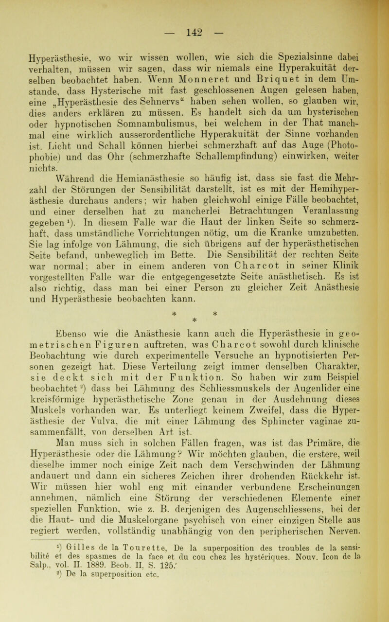 Hyperästhesie, wo wir wissen wollen, wie sich die Spezialsinne dabei verhalten, müssen wir sagen, dass wir niemals eine Hyperakuität der- selben beobachtet haben. Wenn Monneret und Briquet in dem Um- stände, dass Hysterische mit fast geschlossenen Augen gelesen haben, eine „Hyperästhesie des Sehnervs haben sehen wollen, so glauben wir. dies anders erklären zu müssen. Es handelt sich da um hysterischen oder hypnotischen Somnambulismus, bei welchem in der That manch- mal eine wirklich ausserordentliche Hyperakuität der Sinne vorhanden ist. Licht und Schall können hierbei schmerzhaft auf das Auge (Photo- phobie) und das Ohr (schmerzhafte Schallempfindung) einwirken, weiter nichts. Während die Hemianästhesie so häufig ist, dass sie fast die Mehr- zahl der Störungen der Sensibilität darstellt, ist es mit der Hemihyper- ästhesie durchaus anders; wir haben gleichwohl einige Fälle beobachtet, und einer derselben hat zu mancherlei Betrachtungen Veranlassung gegeben1)- In diesem Falle war die Haut der linken Seite so schmerz- haft, dass umständliche Vorrichtungen nötig, um die Kranke umzubetten. Sie lag infolge von Lähmung, die sich übrigens auf der hyperästhetischen Seite befand, unbeweglich im Bette. Die Sensibilität der rechten Seite war normal: aber in einem anderen von Charcot in seiner Klinik vorgestellten Falle war die entgegengesetzte Seite anästhetisch. Es ist also richtig, dass man bei einer Person zu gleicher Zeit Anästhesie und Hyperästhesie beobachten kann. Ebenso wie die Anästhesie kann auch die Hyperästhesie in geo- metrischen Figuren auftreten, was Charcot sowohl durch klinische Beobachtung wie durch experimentelle Versuche an hypnotisierten Per- sonen gezeigt hat. Diese Verteilung zeigt immer denselben Charakter, sie deckt sich mit der Funktion. So haben wir zum Beispiel beobachtet') dass bei Lähmung des Schliessmuskels der Augenlider eine kreisförmige hyperästhetische Zone genau in der Ausdehnung dieses Muskels vorhanden war. Es unterliegt keinem Zweifel, dass die Hyper- ästhesie der Vulva, die mit einer Lähmung des Sphincter vaginae zu- sammenfällt, von derselben Art ist. Man muss sich in solchen Fällen fragen, was ist das Primäre, die Hyperästhesie oder die Lähmung? Wir möchten glauben, die erstere, weil dieselbe immer noch einige Zeit nach dem Verschwinden der Lähmung andauert und dann ein sicheres Zeichen ihrer drohenden Rückkehr ist. Wir müssen hier wohl eng mit einander verbundene Erscheinungen annehmen, nämlich eine Störung der verschiedenen Elemente einer speziellen Funktion, wie z. B. derjenigen des Augenschliessens, bei der die Haut- und die Muskelorgane psychisch von einer einzigen Stelle aus regiert werden, vollständig unabhängig von den peripherischen Nerven. ') Gilles de la Tonrette, De la superposition des troubles de la sensi- bilite et des spasmes de la face et du cou chez les hysteriques. Nouv. Icon de la Salp.. vol. II. 1889. Beob. II. S. 125.' 2) De la superposition etc.