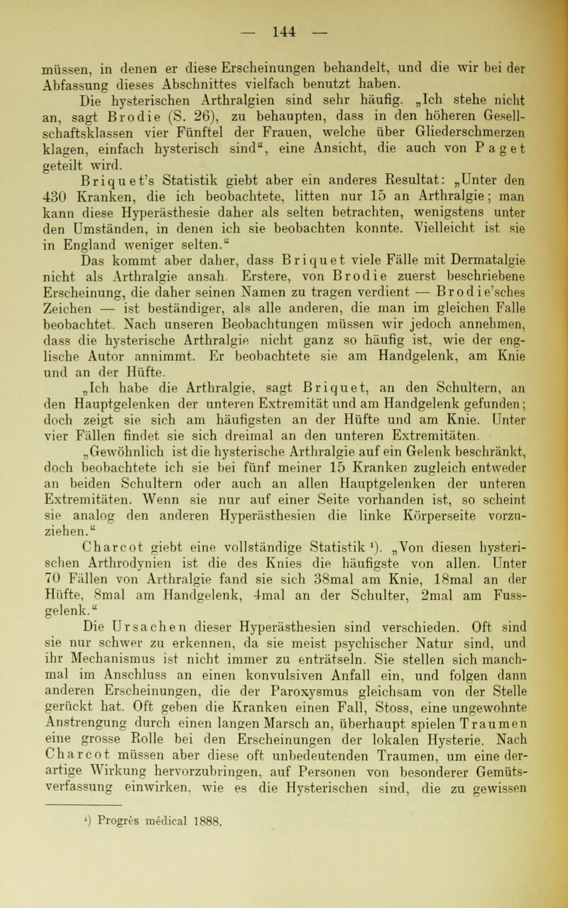 müssen, in denen er diese Erscheinungen behandelt, und die wir bei der Abfassung dieses Abschnittes vielfach benutzt haben. Die hysterischen Arthralgien sind sehr häufig. „Ich stehe nicht an, sagt Brodie (S. 26), zu behaupten, dass in den höheren Gesell- schaftsklassen vier Fünftel der Frauen, welche über Gliederschmerzen klagen, einfach hysterisch sind, eine Ansicht, die auch von Paget geteilt wird. Briquet's Statistik giebt aber ein anderes Resultat: „Unter den 430 Kranken, die ich beobachtete, litten nur 15 an Arthralgie; man kann diese Hyperästhesie daher als selten betrachten, wenigstens unter den Umständen, in denen ich sie beobachten konnte. Vielleicht ist sie in England weniger selten. Das kommt aber daher, dass Briquet viele Fälle mit Dermatalgie nicht als Arthralgie ansah. Erstere, von Brodie zuerst beschriebene Erscheinung, die daher seinen Namen zu tragen verdient — Brodie'sches Zeichen — ist beständiger, als alle anderen, die man im gleichen Falle beobachtet. Nach unseren Beobachtungen müssen wir jedoch annehmen, dass die hysterische Arthralgie nicht ganz so häufig ist, wie der eng- lische Autor annimmt. Er beobachtete sie am Handgelenk, am Knie und an der Hüfte. „Ich habe die Arthralgie, sagt Briquet, an den Schultern, an den Hauptgelenken der unteren Extremität und am Handgelenk gefunden; doch zeigt sie sich am häufigsten an der Hüfte und am Knie. Unter vier Fällen findet sie sich dreimal an den unteren Extremitäten. „Gewöhnlich ist die hysterische Arthralgie auf ein Gelenk beschränkt, doch beobachtete ich sie bei fünf meiner 15 Kranken zugleich entweder an beiden Schultern oder auch an allen Hauptgelenken der unteren Extremitäten. Wenn sie nur auf einer Seite vorhanden ist, so scheint sie analog den anderen Hyperästhesien die linke Körperseite vorzu- ziehen. Charcot giebt eine vollständige Statistik1). „Von diesen hysteri- schen Arthrodynien ist die des Knies die häufigste von allen. Unter 70 Fällen von Arthralgie fand sie sich 38mal am Knie, 18mal an der Hüfte, 8mal am Handgelenk, 4mal an der Schulter, 2mal am Fuss- gelenk. Die Ursachen dieser Hyperästhesien sind verschieden. Oft sind sie nur schwer zu erkennen, da sie meist psychischer Natur sind, und ihr Mechanismus ist nicht immer zu enträtseln. Sie stellen sich manch- mal im Anschluss an einen konvulsiven Anfall ein, und folgen dann anderen Erscheinungen, die der Paroxysmus gleichsam von der Stelle gerückt hat. Oft geben die Kranken einen Fall, Stoss, eine ungewohnte Anstrengung durch einen langen Marsch an, überhaupt spielen Traumen eine grosse Rolle bei den Erscheinungen der lokalen Hysterie. Nach Charcot müssen aber diese oft unbedeutenden Traumen, um eine der- artige Wirkung hervorzubringen, auf Personen von besonderer Gemüts- verfassung einwirken, wie es die Hysterischen sind, die zu gewissen ') Progres medical 1f