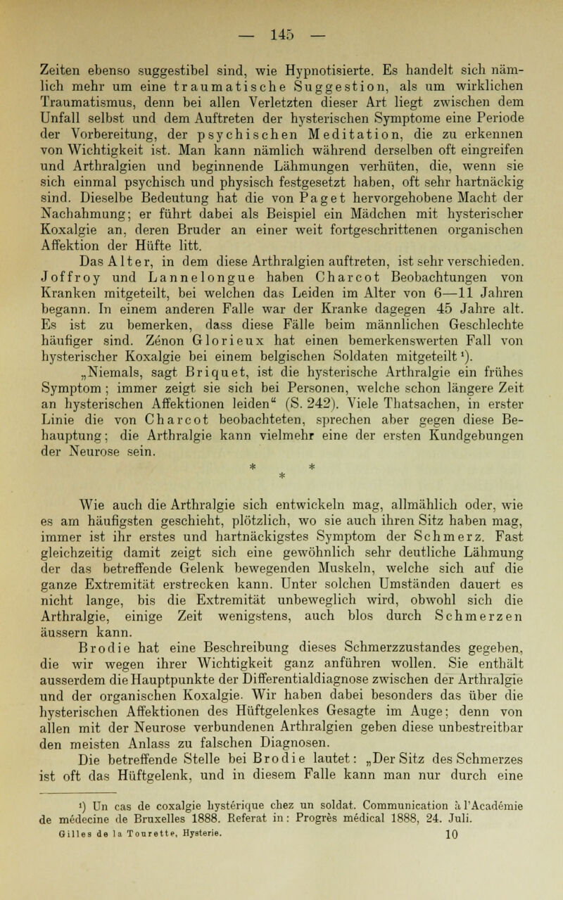 Zeiten ebenso suggestibel sind, wie Hypnotisierte. Es handelt sich näm- lich mehr um eine traumatische Suggestion, als um wirklichen Traumatismus, denn bei allen Verletzten dieser Art liegt zwischen dem Unfall selbst und dem Auftreten der hysterischen Symptome eine Periode der Vorbereitung, der psychischen Meditation, die zu erkennen von Wichtigkeit ist. Man kann nämlich während derselben oft eingreifen und Arthralgien und beginnende Lähmungen verhüten, die, wenn sie sich einmal psychisch und physisch festgesetzt haben, oft sehr hartnäckig sind. Dieselbe Bedeutung hat die von Paget hervorgehobene Macht der Nachahmung; er führt dabei als Beispiel ein Mädchen mit hysterischer Koxalgie an, deren Bruder an einer weit fortgeschrittenen organischen Affektion der Hüfte litt. Das Alter, in dem diese Arthralgien auftreten, ist sehr verschieden. Joffroy und Lannelongue haben Charcot Beobachtungen von Kranken mitgeteilt, bei welchen das Leiden im Alter von 6—11 Jahren begann. In einem anderen Falle war der Kranke dagegen 45 Jahre alt. Es ist zu bemerken, dass diese Fälle beim männlichen Geschlechte häufiger sind. Zenon Glorieux hat einen bemerkenswerten Fall von hysterischer Koxalgie bei einem belgischen Soldaten mitgeteilt'). „Niemals, sagt Briquet, ist die hysterische Arthralgie ein frühes Symptom ; immer zeigt sie sich bei Personen, welche schon längere Zeit an hysterischen Affektionen leiden (S. 242). Viele Thatsachen, in erster Linie die von Charcot beobachteten, sprechen aber gegen diese Be- hauptung; die Arthralgie kann vielmehr eine der ersten Kundgebungen der Neurose sein. Wie auch die Arthralgie sich entwickeln mag, allmählich oder, wie es am häufigsten geschieht, plötzlich, wo sie auch ihren Sitz haben mag, immer ist ihr erstes und hartnäckigstes Symptom der Schmerz. Fast gleichzeitig damit zeigt sich eine gewöhnlich sehr deutliche Lähmung der das betreffende Gelenk bewegenden Muskeln, welche sich auf die ganze Extremität erstrecken kann. Unter solchen Umständen dauert es nicht lange, bis die Extremität unbeweglich wird, obwohl sich die Arthralgie, einige Zeit wenigstens, auch blos durch Schmerzen äussern kann. Brodie hat eine Beschreibung dieses Schmerzzustandes gegeben, die wir wegen ihrer Wichtigkeit ganz anführen wollen. Sie enthält ausserdem die Hauptpunkte der Differentialdiagnose zwischen der Arthralgie und der organischen Koxalgie. Wir haben dabei besonders das über die hysterischen Affektionen des Hüftgelenkes Gesagte im Auge; denn von allen mit der Neurose verbundenen Arthralgien geben diese unbestreitbar den meisten Anlass zu falschen Diagnosen. Die betreffende Stelle bei Brodie lautet: „Der Sitz des Schmerzes ist oft das Hüftgelenk, und in diesem Falle kann man nur durch eine ') Un cas de coxalgie liysterique chez un soldat. Communication ;t l'Aeademie de medecine de Bruxelles 1888. Referat in: Progres medical 1888, 24. Juli. Gilles de la Tonrette, Hysterie. 10