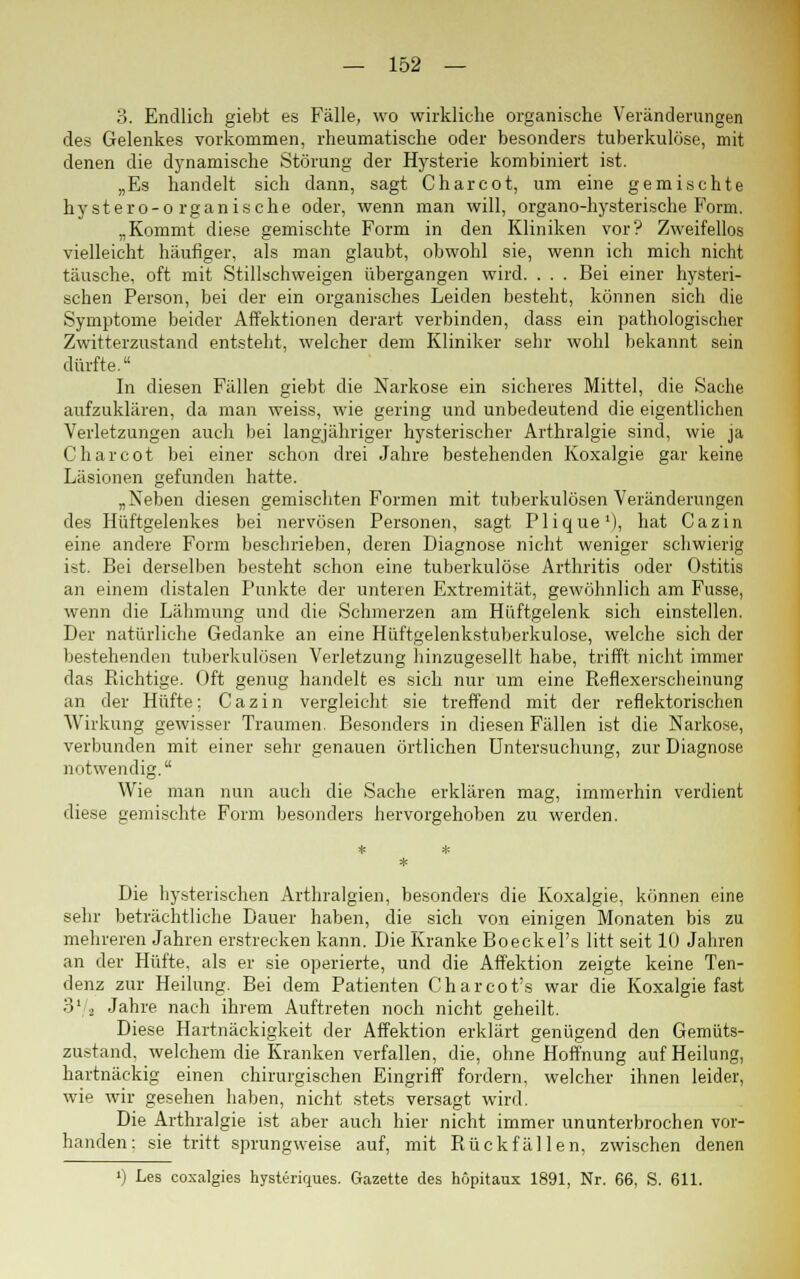 3. Endlich giebt es Fälle, wo wirkliche organische Veränderungen des Gelenkes vorkommen, rheumatische oder besonders tuberkulöse, mit denen die dynamische Störung der Hysterie kombiniert ist. „Es handelt sich dann, sagt Charcot, um eine gemischte hystero-o rganische oder, wenn man will, organo-hysterische Form. „Kommt diese gemischte Form in den Kliniken vor? Zweifellos vielleicht häufiger, als man glaubt, obwohl sie, wenn ich mich nicht täusche, oft mit Stillschweigen übergangen wird. . . . Bei einer hysteri- schen Person, bei der ein organisches Leiden besteht, können sich die Symptome beider Affektionen derart verbinden, dass ein pathologischer Zwitterzustand entsteht, welcher dem Kliniker sehr wohl bekannt sein dürfte. In diesen Fällen giebt die Narkose ein sicheres Mittel, die Sache aufzuklären, da man weiss, wie gering und unbedeutend die eigentlichen Verletzungen auch bei langjähriger hysterischer Arthralgie sind, wie ja Charcot bei einer schon drei Jahre bestehenden Koxalgie gar keine Läsionen gefunden hatte. „Neben diesen gemischten Formen mit tuberkulösen Veränderungen des Hüftgelenkes bei nervösen Personen, sagt PliqueM, hat Cazin eine andere Form beschrieben, deren Diagnose nicht weniger schwierig ist. Bei derselben besteht schon eine tuberkulöse Arthritis oder Ostitis an einem distalen Punkte der unteren Extremität, gewöhnlich am Fusse, wenn die Lähmung und die Schmerzen am Hüftgelenk sich einstellen. Der natürliche Gedanke an eine Hüftgelenkstuberkulose, welche sich der bestehenden tuberkulösen Verletzung hinzugesellt habe, trifft nicht immer das Richtige. Oft genug handelt es sich nur um eine Reflexerscheinung an der Hüfte; Cazin vergleicht sie treffend mit der reflektorischen Wirkung gewisser Traumen. Besonders in diesen Fällen ist die Narkose, verbunden mit einer sehr genauen örtlichen Untersuchung, zur Diagnose notwendig. Wie man nun auch die Sache erklären mag, immerhin verdient diese gemischte Form besonders hervorgehoben zu werden. Die hysterischen Arthralgien, besonders die Koxalgie, können eine sehr beträchtliche Dauer haben, die sich von einigen Monaten bis zu mehreren Jahren erstrecken kann. Die Kranke Boeckel's litt seit 10 Jahren an der Hüfte, als er sie operierte, und die Affektion zeigte keine Ten- denz zur Heilung. Bei dem Patienten Charcot's war die Koxalgie fast 3'/2 Jahre nach ihrem Auftreten noch nicht geheilt. Diese Hartnäckigkeit der Affektion erklärt genügend den Gemüts- zustand, welchem die Kranken verfallen, die, ohne Hoffnung auf Heilung, hartnäckig einen chirurgischen Eingriff fordern, welcher ihnen leider, wie wir gesehen haben, nicht stets versagt wird. Die Arthralgie ist aber auch hier nicht immer ununterbrochen vor- handen: sie tritt sprungweise auf, mit Rückfällen, zwischen denen