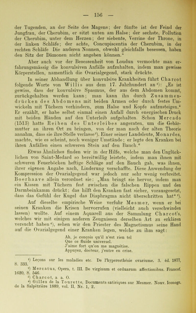 der Tugenden, an der Seite des Magens; der fünfte ist der Feind der Jungfrau, der Cherubim, er sitzt unten am Halse; der sechste, Pollution der Cherubim, unter dem Herzen; der siebente, Verrine der Throne, in der linken Schläfe; der achte, Concupiscentia der Cherubim, in der rechten Schläfe Die anderen Nonnen, obwohl gleichfalls besessen, haben den Sitz der Dämonen nicht angeben können. Aber auch vor der Besessenheit von Loudun vermochte man er- fahrungsmässig die konvulsiven Anfälle aufzuhalten, indem man gewisse Körperstellen, namentlich die Ovarialgegend, stark drückte. In seiner Abhandlung über konvulsive Krankheiten führt Charcot folgende Worte von Willis aus dem 17. Jahrhundert an1): „Es ist gewiss, dass der konvulsive Spasmus, der aus dem Abdomen kommt, zurückgehalten werden kann; man kann ihn durch Zusammen- drücken des Abdomens mit beiden Armen oder durch festes Um- wickeln mit Tüchern verhindern, zum Halse und Kopfe aufzusteigen. Er erzählt, er habe selbst einmal einen Anfall durch energischen Druck mit beiden Händen auf den Unterleib aufgehalten. Schon Mercado (1513) hatte Reiben des Unterleibes angeraten, um die Gebär- mutter an ihren Ort zu bringen, von der man nach der alten Theorie annahm, dass sie ihre Stelle verlasse3). Einer seiner Landsleute, Monardes, machte, wie es scheint, noch weniger Umstände; er legte den Kranken bei ihren Anfällen einen schweren Stein auf den Bauch. Etwas Ähnliches finden wir in der Hilfe, welche man den Unglück- lichen von Saint-Medard so bereitwillig leistete, indem man ihnen mit schweren Feuerböcken heftige Schläge auf den Bauch gab, was ihnen, ihrer eigenen Angabe nach, Linderung verschaffte. Diese Anwendung der Kompression der Ovarialgegend war jedoch nur sehr wenig verbreitet. Boerhaave allein verordnet sie: „Man bringt sie hervor, indem man ein Kissen mit Tüchern fest, zwischen die falschen Rippen und den Darmbeinkamm drückt; das hilft den Kranken fast sicher, vorausgesetzt, dass das Gefühl der Kugel das Diaphragma nicht überschritten hat 3). Auf dieselbe empirische Weise verfuhr Mesmer, wenn er bei seinen Kranken die Krisen hervorrufen (vielleicht auch verschwinden lassen) wollte. Auf einem Aquarell aus der Sammlung Charcot's, welches wir mit einigen anderen Zeugnissen derselben Art zu erklären versucht haben4), sehen wir den Priester des Magnetismus seine Hand auf die Ovarialgegend einer Kranken legen, welche zu ihm sagt: Ah, je conc,ois qu'il n'est rien tel Que ce fluide universel. J'aime fort qu'on me magnetise. Appuyez, docteur, j'entre en crise. ') Lexems sur les maladies etc. De l'hyperesthesie ovariume. 3. ed. 1877, S. 333. 2) Mercatus, Opera, t. III. De virginum et orduarum affectionibus. Francof. 1620, S. 546. 3) Charcot, a a. 0. ■>) Gilles de la Tourette, Documents satiriques sur Mesmer. Nouv. Iconogr. de la Salpetriere 1889, vol. II, Nr. 1, 2.