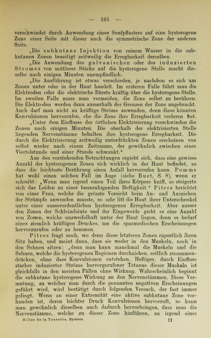 verschwindet durch Anwendung eines Senfpflasters auf eine hysterogene Zone einer Seite mit dieser auch die symmetrische Zone der anderen Seite. „Die subkutane Injektion von reinem Wasser in die sub- kutanen Zonen beseitigt zeitweilig die Erregbarkeit derselben. „Die Anwendung des galvanischen oder des induzierten Stromes von mittlerer Stärke auf die hysterogene Stelle macht die- selbe nach einigen Minuten unempfindlich. „Die Ausführung ist etwas verschieden, je nachdem es sich um Zonen unter oder in der Haut handelt. Im ersteren Falle führt man die Elektroden oder die elektrische Bürste kräftig über die hysterogene Stelle. Im zweiten Falle muss man vermeiden, die Zone selbst zu berühren. Die Elektroden werden dann ausserhalb der Grenzen der Zone angebracht. Auch darf man nicht zu kräftige Ströme anwenden, denn diese könnten Konvulsionen hervorrufen, ehe die Zone ihre Erregbarkeit verloren hat. „Unter dem Einflüsse der örtlichen Elektrisierung verschwinden die Zonen nach einigen Minuten. Die oberhalb der elektrisierten Stelle liegenden Nervenstämme behalten ihre hysterogene Erregbarkeit. Die durch die Elektrisierung zeitweilig unterdrückten Zonen erscheinen von selbst wieder nach einem Zeiträume, der gewöhnlich zwischen einer Viertelstunde und einer Stunde schwankt. Aus den vorstehenden Betrachtungen ergiebt sich, dass eine gewisse Anzahl der hysterogenen Zonen sich wirklich in der Haut befindet, so dass die leichteste Berührung einen Anfall hervorrufen kann. Pomme hat wohl einen solchen Fall im Auge (siehe Buet, S. 8), wenn er schreibt: „Wenn man irgend einen Teil ihres Körpers kniff, so steigerte sich das Leiden zu einer beunruhigenden Heftigkeit. Pitres berichtet von einer Frau, welche die grösste Vorsicht beim An- und Ausziehen der Strümpfe anwenden musste, so sehr litt die Haut ihrer Unterschenkel unter einer ausserordentlichen hysterogenen Erregbarkeit. Aber ausser den Zonen der Schleimhäute und der Eingeweide giebt es eine Anzahl von Zon-en, welche unzweifelhaft unter der Haut liegen, denn es bedarf eines ziemlich kräftigen Druckes, um die spasmodischen Erscheinungen hervorzurufen oder zu hemmen. Pitres fragt noch, wo denn diese letzteren Zonen eigentlich ihren Sitz haben, und meint dann, dass sie weder in den Muskeln, noch in den Sehnen sitzen: „denn man kann manchmal die Muskeln und die Sehnen, welche die hysterogenen Regionen durchziehen, seitlich zusammen- drücken, ohne dass Konvulsionen entstehen. Heftiger, durch Einfluss starker induzierter Ströme hervorgerufener Tetanus dieser Muskeln ist gleichfalls in den meisten Fällen ohne Wirkung. Wahrscheinlich beginnt die subkutane hysterogene Wirkung an den Nervenstämmen. Diese Ver- mutung, zu welcher man durch die genannten negativen Erscheinungen geführt wird, wird bestätigt durch folgenden Versuch, der fast immer gelingt. Wenn an einer Extremität eine aktive subkutane Zone vor- handen ist, deren leichter Druck Konvulsionen hervorruft, so kann man gewöhnlich dieselben auch dadurch hervorbringen, dass man die Nervenstämme, welche zu dieser Zone hinführen, an irgend einer Gilles de la Tonrette, Hysterie. JJ