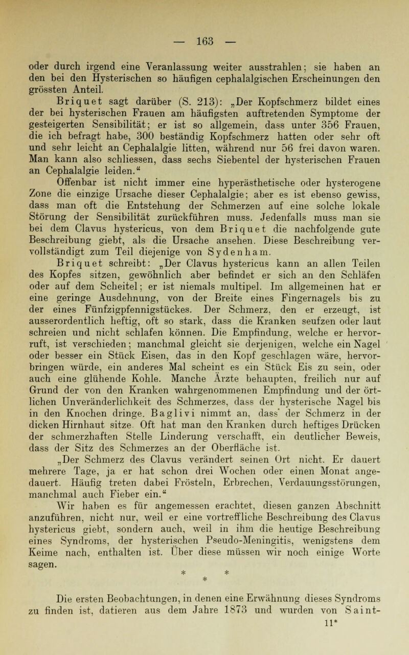 oder durch irgend eine Veranlassung weiter ausstrahlen; sie haben an den bei den Hysterischen so häufigen cephalalgischen Erscheinungen den grössten Anteil. Briquet sagt darüber (S. 213): „Der Kopfschmerz bildet eines der bei hysterischen Frauen am häufigsten auftretenden Symptome der gesteigerten Sensibilität; er ist so allgemein, dass unter 356 Frauen, die ich befragt habe, 300 beständig Kopfschmerz hatten oder sehr oft und sehr leicht an Cephalalgie litten, während nur 56 frei davon waren. Man kann also schliessen, dass sechs Siebentel der hysterischen Frauen an Cephalalgie leiden. Offenbar ist nicht immer eine hyperästhetische oder hysterogene Zone die einzige Ursache dieser Cephalalgie; aber es ist ebenso gewiss, dass man oft die Entstehung der Schmerzen auf eine solche lokale Störung der Sensibilität zurückführen muss. Jedenfalls muss man sie bei dem Clavus hystericus, von dem Briquet die nachfolgende gute Beschreibung giebt, als die Ursache ansehen. Diese Beschreibung ver- vollständigt zum Teil diejenige von Sydenham. Briquet schreibt: „Der Clavus hystericus kann an allen Teilen des Kopfes sitzen, gewöhnlich aber befindet er sich an den Schläfen oder auf dem Scheitel; er ist niemals multipel. Im allgemeinen hat er eine geringe Ausdehnung, von der Breite eines Fingernagels bis zu der eines Fünfzigpfennigstückes. Der Schmerz, den er erzeugt, ist ausserordentlich heftig, oft so stark, dass die Kranken seufzen oder laut schreien und nicht schlafen können. Die Empfindung, welche er hervor- ruft, ist verschieden; manchmal gleicht sie derjenigen, welche ein Nagel oder besser ein Stück Eisen, das in den Kopf geschlagen wäre, hervor- bringen würde, ein anderes Mal scheint es ein Stück Eis zu sein, oder auch eine glühende Kohle. Manche Ärzte behaupten, freilich nur auf Grund der von den Kranken wahrgenommenen Empfindung und der ört- lichen Unveränderlichkeit des Schmerzes, dass der hysterische Nagel bis in den Knochen dringe. Baglivi nimmt an, dass' der Schmerz in der dicken Hirnhaut sitze Oft hat man den Kranken durch heftiges Drücken der schmerzhaften Stelle Linderung verschafft, ein deutlicher Beweis, dass der Sitz des Schmerzes an der Oberfläche ist. „Der Schmerz des Clavus verändert seinen Ort nicht. Er dauert mehrere Tage, ja er hat schon drei Wochen oder einen Monat ange- dauert. Häufig treten dabei Frösteln, Erbrechen, Verdauungsstörungen, manchmal auch Fieber ein. Wir haben es für angemessen erachtet, diesen ganzen Abschnitt anzuführen, nicht nur, weil er eine vortreffliche Beschreibung des Clavus hystericus giebt, sondern auch, weil in ihm die heutige Beschreibung eines Syndroms, der hysterischen Pseudo-Meningitis, wenigstens dem Keime nach, enthalten ist. Über diese müssen wir noch einige Worte sagen. Die ersten Beobachtungen, in denen eine Erwähnung dieses Syndroms zu finden ist, datieren aus dem Jahre 1873 und wurden von Saint- 11*