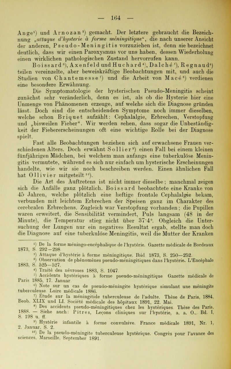 — 1134 — Ange') und Arnozan3) gemacht. Der letztere gebraucht die Bezeich- nung „altaque d'hysterie ä forme meningitique'', die nach unserer Ansicht der anderen, Pseudo-Meningitis vorzuziehen ist, denn sie bezeichnet deutlich, dass wir einen Paroxysmus vor uns haben, dessen Wiederholung einen wirklichen pathologischen Zustand hervorrufen kann. Boissard3), Axenfeld und Huch ard4), Dalche f), Regnaud) teilen vereinzelte, aber beweiskräftige Beobachtungen mit, und auch die Studien von Chantemesse7) und die Arbeit von Mace8) verdienen eine besondere Erwähnung. Die Symptomatologie der hysterischen Pseudo-Meningitis scheint zunächst sehr veränderlich, denn es ist, als ob die Hysterie hier eine Unmenge von Phänomenen erzeuge, auf welche sich die Diagnose gründen lässt. Doch sind die entscheidenden Symptome noch immer dieselben, welche schon Briquet aufzählt: Cephalalgie, Erbrechen, Verstopfung und „bisweilen Fieber. Wir werden sehen, dass sogar die Unbeständig- keit der Fiebererscheinungen oft eine wichtige Rolle bei der Diagnose spielt. Fast alle Beobachtungen beziehen sich auf erwachsene Frauen ver- schiedenen Alters. Doch erwähnt S o 11 i e r 9) einen Fall bei einem kleinen fünfjährigen Mädchen, bei welchem man anfangs eine tuberkulöse Menin- gitis vermutete, während es sich nur einfach um hysterische Erscheinungen handelte, wie wir sie noch beschreiben werden. Einen ähnlichen Fall hat Olli vier mitgeteilt10). Die Art des Auftretens ist nicht immer dieselbe; manchmal zeigen sich die Anfälle ganz plötzlich. Boissard beobachtete eine Kranke von 45 Jahren, welche plötzlich eine heftige frontale Cephalalgie bekam, verbunden mit leichtem Erbrechen der Speisen ganz im Charakter des cerebralen Erbrechens. Zugleich war Verstopfung vorhanden; die Pupillen waren erweitert, die Sensibilität vermindert, Puls langsam (48 in der Minute), die Temperatur stieg nicht über 37'4°. Obgleich die Unter- suchung der Lungen nur ein negatives Resultat ergab, stellte man doch die Diagnose auf eine tuberkulöse Meningitis, weil die Mutter der Kranken ') De la forme meningo-encepbalique de l'hysterie. Gazette medicale de Bordeaux 1873. S. 292-298 -) Attaque d'hysterie ä forme meningitique. Ibid 1873, S. 250—252. 3) Observation de phenomenes pseudo-meningitiques dans l'hysterie. L'Encephale 1883, S. 525-527. *) Traite des nevroses 1883, S. 1047. 5) Accidents hysteriques ä forme pseudo-meningitique Gazette medicale de Paris 1885, 17. Januar. 6) Note sur un cas de pseudo-meningite hysterique simulant une meningite tuberculeuse Loire medicale 1886. ') Etüde sur la meningitide tuberculeuse de l'adulte. These de Paris. 1884, Beob. XLIX und LI. Societe medicale des hopitaux 1891, 22. Mai. ) Des accidents pseudo-meningitiques chez les hysteriques. These des Paris, 1888. — Siehe auch: Pitres, Lecons cliniques sur l'hysterie, a. a. 0.. Bd. I. S. 198 u. ff. 9) Hysterie infantile ä forme convulsive. France medicale 1891, Nr. 1, 2. Januar. S. 2. 10) De la pseudo-meningite tuberculeuse hysterique. Congres pour l'avance des sciences. Marseille. September 1891.