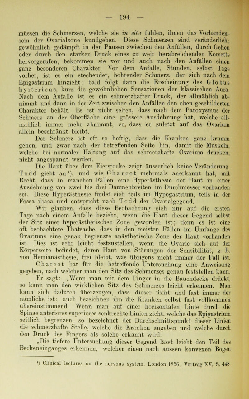 müssen die Schmerzen, welche sie in situ fühlen, ihnen das Vorhanden- sein der Ovarialzone kundgeben. Diese Schmerzen sind veränderlich; gewöhnlich gedämpft in den Pausen zwischen den Anfällen, durch Gehen oder durch den starken Druck eines zu weit herabreichenden Korsetts hervorgerufen, bekommen sie vor und auch nach den Anfällen einen ganz besonderen Charakter. Vor dem Anfalle, Stunden, selbst Tage vorher, ist es ein stechender, bohrender Schmerz, der sich nach dem Epigastrium hinzieht: bald folgt dann die Erscheinung des Globus hystericus, kurz die gewöhnlichen Sensationen der klassischen Aura. Nach dem Anfalle ist es ein schmerzhafter Druck, der allmählich ab- nimmt und dann in der Zeit zwischen den Anfällen den oben geschilderten Charakter behält. Es ist nicht selten, dass nach dem Paroxysmus der Schmerz an der Oberfläche eine grössere Ausdehnung hat, welche all- mählich immer mehr abnimmt, so, dass er zuletzt auf das Ovarium allein beschränkt bleibt. Der Schmerz ist oft so heftig, dass die Kranken ganz krumm gehen, und zwar nach der betreffenden Seite hin, damit die Muskeln, welche bei normaler Haltung auf das schmerzhafte Ovarium drücken, nicht angespannt werden. Die Haut über dem Eierstocke zeigt äusserlich keine Veränderung. Todd giebt an1), und wie Charcot mehrmals anerkannt hat, mit Recht, dass in manchen Fällen eine Hyperästhesie der Haut in einer Ausdehnung von zwei bis drei Daumenbreiten im Durchmesser vorhanden sei. Diese Hyperästhesie findet sich teils im Hypogastrium, teils in der Fossa iliaca und entspricht nach Todd der Ovarialgegend. Wir glauben, dass diese Beobachtung sich nur auf die ersten Tage nach einem Anfalle bezieht, wenn die Haut dieser Gegend selbst der Sitz einer hyperästhetischen Zone geworden ist; denn es ist eine oft beobachtete Thatsache, dass in den meisten Fällen im Umfange des Ovariums eine genau begrenzte anästhetische Zone der Haut vorhanden ist. Dies ist sehr leicht festzustellen, wenn die Ovarie sich auf der Körperseite befindet, deren Haut von Störungen der Sensibilität, z. B. von Hemianästhesie, frei bleibt, was übrigens nicht immer der Fall ist. Charcot hat für die betreffende Untersuchnng eine Anweisung gegeben, nach welcher man den Sitz des Schmerzes genau feststellen kann. Er sagt: „Wenn man mit dem Finger in die Bauchdecke drückt, so kann man den wirklichen Sitz des Schmerzes leicht erkennen. Man kann sich dadurch überzeugen, dass dieser fixirt und fast immer der nämliche ist; auch bezeichnen ihn die Kranken selbst fast vollkommen übereinstimmend. Wenn man auf einer horizontalen Linie durch die Spinae anteriores superiores senkrechte Linien zieht, welche das Epigastrium seitlich begrenzen, so bezeichnet der Durchschnittspunkt dieser Linien die schmerzhafte Stelle, welche die Kranken angeben und welche durch den Druck des Fingers als solche erkannt wird. „Die tiefere Untersuchung dieser Gegend lässt leicht den Teil des Beckeneinganges erkennen, welcher einen nach aussen konvexen Bogen ') Clinical lectures on the nervous System. London 1856, Vortrag XV. S. 448.