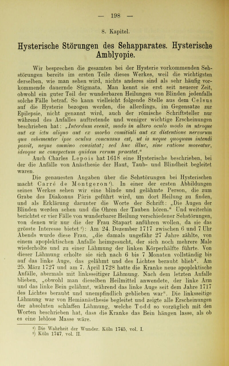 8. Kapitel. Hysterische Störungen des Sehapparates. Hysterische Amblyopie. Wir besprechen die gesamten bei der Hysterie vorkommenden Seh- störungen bereits im ersten Teile dieses Werkes, weil die wichtigsten derselben, wie man sehen wird, nichts anderes sind als sehr häufig vor- kommende dauernde Stigmata. Man kennt sie erst seit neuerer Zeit, obwohl ein guter Teil der wunderbaren Heilungen von Blinden jedenfalls solche Fälle betraf. So kann vielleicht folgende Stelle aus dem C e 1 s u s auf die Hysterie bezogen werden, die allerdings, im Gegensatze zur Epilepsie, nicht genannt wird, auch der römische Schriftsteller nur während des Anfalles auftretende und weniger wichtige Erscheinungen beschrieben hat: „Interdum evenit, modo in altero oculo modo in utroque aut ex ictu aliquo aut ex morbo comitiali aut ex distentione nervorum qua vehementer ipse oculus concussus est, ut is neque quoquam intendi possit, neque omnino consistat; sed huc ilhic, sine ratione moveatur, ideoque ne conspectum quidem rerum praestet. Auch Charles Lepois hat 1618 eine Hysterische beschrieben, bei der die Anfälle von Anästhesie der Haut, Taub- und Blindheit begleitet waren. Die genauesten Angaben über die Sehstörungen bei Hysterischen macht Carre de Montgeron1). In einer der ersten Abbildungen seines Werkes sehen wir eine blinde und gelähmte Person, die zum Grabe des Diakonus Paris geführt wird, um dort Heilung zu finden, und als Erklärung darunter die Worte der Schrift: „Die Augen der Blinden werden sehen und die Ohren der Tauben hören. Und weiterhin berichtet er vier Fälle von wunderbarer Heilung verschiedener Sehstörungen, von denen wir nur die der Frau Stapart anführen wollen, da sie das grösste Interesse bietet2): Am 24. Dezember 1717 zwischen ß und 7 Uhr Abends wurde diese Frau, „die damals ungefähr 27 Jahre zählte, von einem apoplektischen Anfalle heimgesucht, der sich noch mehrere Male wiederholte und zu einer Lähmung der linken Körperhälfte führte. Von dieser Lähmung erholte sie sich nach 6 bis 7 Monaten vollständig bis auf das linke Auge, das gelähmt und des Lichtes beraubt blieb. Am 25. März 1727 und am 7. April 1728 hatte die Kranke neue apoplektische Anfälle, abermals mit linksseitiger Lähmung. Nach dem letzten Anfalle blieben, „obwohl man dieselben Heilmittel anwendete, der linke Arm und das linke Bein gelähmt, während das linke Auge seit dem Jahre 1717 des Lichtes beraubt und unempfindlich geblieben war. Die linksseitige Lähmung war von Hemianästhesie begleitet und zeigte alle Erscheinungen der absoluten schlaffen Lähmung, welche Todd so vorzüglich mit den Worten beschrieben hat, dass die Kranke das Bein hängen lasse, als ob es eine leblose Masse wäre. ') Die Wahrheit der Wunder. Köln 1745, vol. I. =) Köln 1747. vol. II.