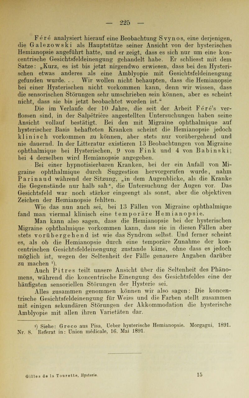 Fere analysiert hierauf eine Beobachtung Svynos, eine derjenigen, die Galezowski als Hauptstütze seiner Ansicht von der hysterischen Hemianopsie angeführt hatte, und er zeigt, dass es sich nur um eine kon- centrische Gesichtsfeldeinengung gehandelt habe. Er schliesst mit dem Satze: „Kurz, es ist bis jetzt nirgendwo erwiesen, dass bei den Hysteri- schen etwas anderes als eine Amblyopie mit Gesichtsfeldeinengung gefunden wurde. . . Wir wollen nicht behaupten, dass die Hemianopsie bei einer Hysterischen nicht vorkommen kann, denn wir wissen, dass die sensorischen Störungen sehr umschrieben sein können, aber es scheint nicht, dass sie bis jetzt beobachtet worden ist. Die im Verlaufe der 10 Jahre, die seit der Arbeit Fere's ver- flossen sind, in der Salpetriere angestellten Untersuchungen haben seine Ansicht vollauf bestätigt. Bei den mit Migraine ophthalmique auf hysterischer Basis behafteten Kranken scheint die Hemianopsie jedoch klinisch vorkommen zu können, aber stets nur vorübergehend und nie dauernd. In der Litteratur existieren 13 Beobachtungen von Migraine ophthalmique bei Hysterischen, 9 von Fink und 4 von Babinski; bei 4 derselben wird Hemianopsie angegeben. Bei einer hypnotisierbaren Kranken, bei der ein Anfall von Mi- graine ophthalmique durch Suggestion hervorgerufen wurde, nahm Parinaud während der Sitzung, „in dem Augenblicke, als die Kranke die Gegenstände nur halb sah, die Untersuchung der Augen vor. Das Gesichtsfeld war noch stärker eingeengt als sonst, aber die objektiven Zeichen der Hemianopsie fehlten. Wie das nun auch sei, bei 13 Fällen von Migraine ophthalmique fand man viermal klinisch eine temporäre Hemianopsie. Man kann also sagen, dass die Hemianopsie bei der hysterischen Migraine ophthalmique vorkommen kann, dass sie in diesen Fällen aber stets vorübergehend ist wie das Syndrom selbst. Und ferner scheint es, als ob die Hemianopsie durch eine temporäre Zunahme der kon- centrischen Gesichtsfeldeinengung zustande käme, ohne dass es jedoch möglich ist, wegen der Seltenheit der Fälle genauere Angaben darüber zu machen '). Auch Pitres teilt unsere Ansicht über die Seltenheit des Phäno- mens, während die koncentrische Einengung des Gesichtsfeldes eine der häufigsten sensoriellen Störungen der Hysterie sei. Alles zusammen genommen können wir also sagen: Die koncen- trische Gesichtsfeldeinengung für Weiss und die Farben stellt zusammen mit einigen sekundären Störungen der Akkommodation die hysterische Amblyopie mit allen ihren Varietäten dar. i) Siehe: Greco aus Pisa, Ueber hysterische Hemianopsie. Morgagni, 1891. Nr. 8. Referat, in: Union medieale, 16. Mai 1891. Gilles de la Tonrette, Hysterie. 15