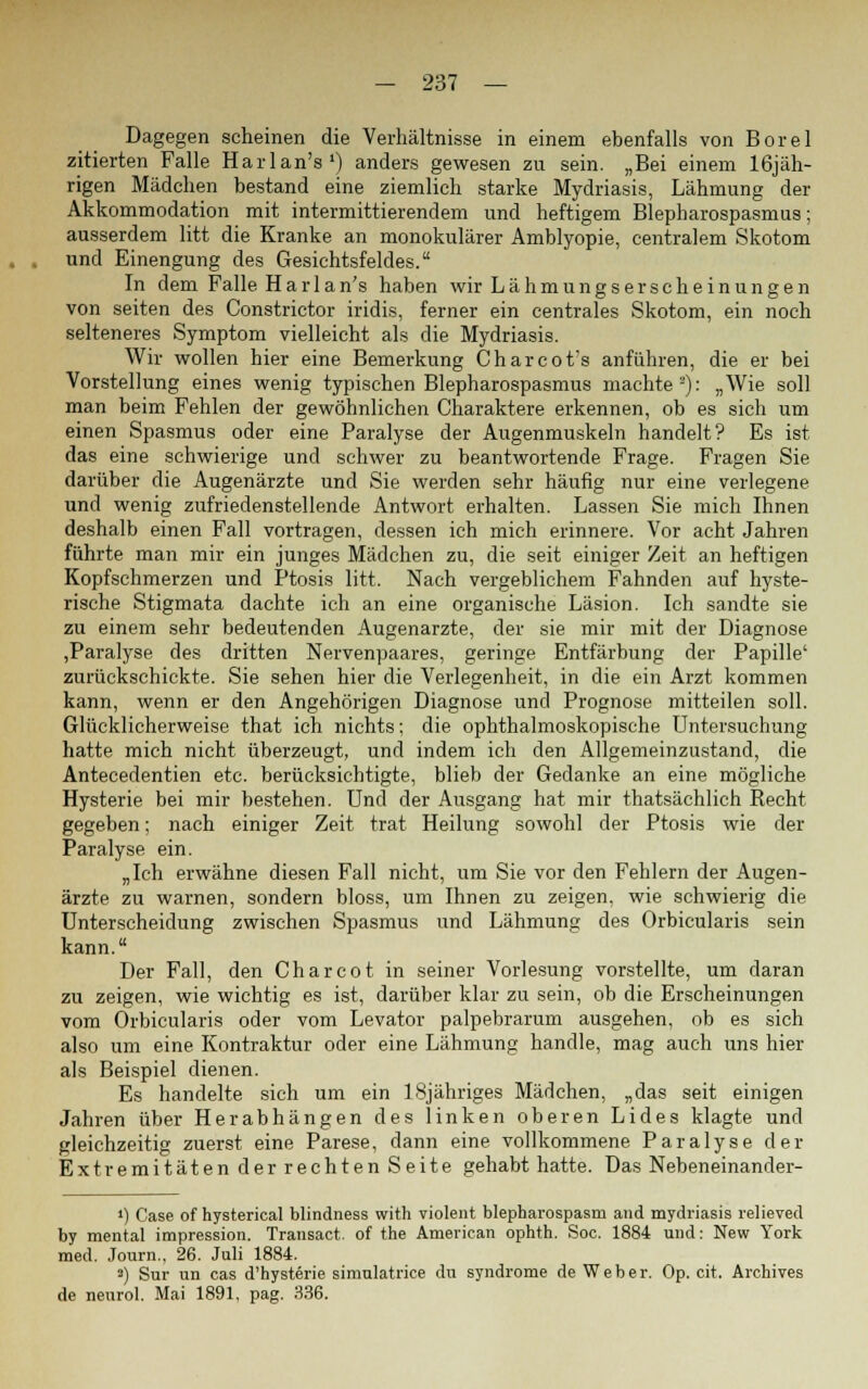 Dagegen scheinen die Verhältnisse in einem ebenfalls von Borel zitierten Falle Harlan's1) anders gewesen zu sein. „Bei einem 16jäh- rigen Mädchen bestand eine ziemlich starke Mydriasis, Lähmung der Akkommodation mit intermittierendem und heftigem Blepharospasmus; ausserdem litt die Kranke an monokularer Amblyopie, centralem Skotom und Einengung des Gesichtsfeldes. In dem Falle Har 1 an's haben wir Lähmungserscheinungen von seiten des Constrictor iridis, ferner ein centrales Skotom, ein noch selteneres Symptom vielleicht als die Mydriasis. Wir wollen hier eine Bemerkung Charcot's anführen, die er bei Vorstellung eines wenig typischen Blepharospasmus machte2): „Wie soll man beim Fehlen der gewöhnlichen Charaktere erkennen, ob es sich um einen Spasmus oder eine Paralyse der Augenmuskeln handelt? Es ist das eine schwierige und schwer zu beantwortende Frage. Fragen Sie darüber die Augenärzte und Sie werden sehr häufig nur eine verlegene und wenig zufriedenstellende Antwort erhalten. Lassen Sie mich Ihnen deshalb einen Fall vortragen, dessen ich mich erinnere. Vor acht Jahren führte man mir ein junges Mädchen zu, die seit einiger Zeit an heftigen Kopfschmerzen und Ptosis litt. Nach vergeblichem Fahnden auf hyste- rische Stigmata dachte ich an eine organische Läsion. Ich sandte sie zu einem sehr bedeutenden Augenarzte, der sie mir mit der Diagnose ,Paralyse des dritten Nervenpaares, geringe Entfärbung der Papille' zurückschickte. Sie sehen hier die Verlegenheit, in die ein Arzt kommen kann, wenn er den Angehörigen Diagnose und Prognose mitteilen soll. Glücklicherweise that ich nichts; die ophthalmoskopische Untersuchung hatte mich nicht überzeugt, und indem ich den Allgemeinzustand, die Antecedentien etc. berücksichtigte, blieb der Gedanke an eine mögliche Hysterie bei mir bestehen. Und der Ausgang hat mir thatsächlich Recht gegeben; nach einiger Zeit trat Heilung sowohl der Ptosis wie der Paralyse ein. „Ich erwähne diesen Fall nicht, um Sie vor den Fehlern der Augen- ärzte zu warnen, sondern bloss, um Ihnen zu zeigen, wie schwierig die Unterscheidung zwischen Spasmus und Lähmung des Orbicularis sein kann. Der Fall, den Charcot in seiner Vorlesung vorstellte, um daran zu zeigen, wie wichtig es ist, darüber klar zu sein, ob die Erscheinungen vom Orbicularis oder vom Levator palpebrarum ausgehen, ob es sich also um eine Kontraktur oder eine Lähmung handle, mag auch uns hier als Beispiel dienen. Es handelte sich um ein lSjähriges Mädchen, „das seit einigen Jahren über Herabhängen des linken oberen Lides klagte und gleichzeitig zuerst eine Parese, dann eine vollkommene Paralyse der Extremitäten derrechten Seite gehabt hatte. Das Nebeneinander- ») Case of hysterical blindness with violent blepharospasm and mydriasis relieved by mental impression. Transact. of the American ophth. Soc. 1884 und: New York med. Journ., 26. Juli 1884. a) Sur un cas d'hysterie simulatrice du Syndrome de Weber. Op. cit. Archives de nenrol. Mai 1891, pag. 336.