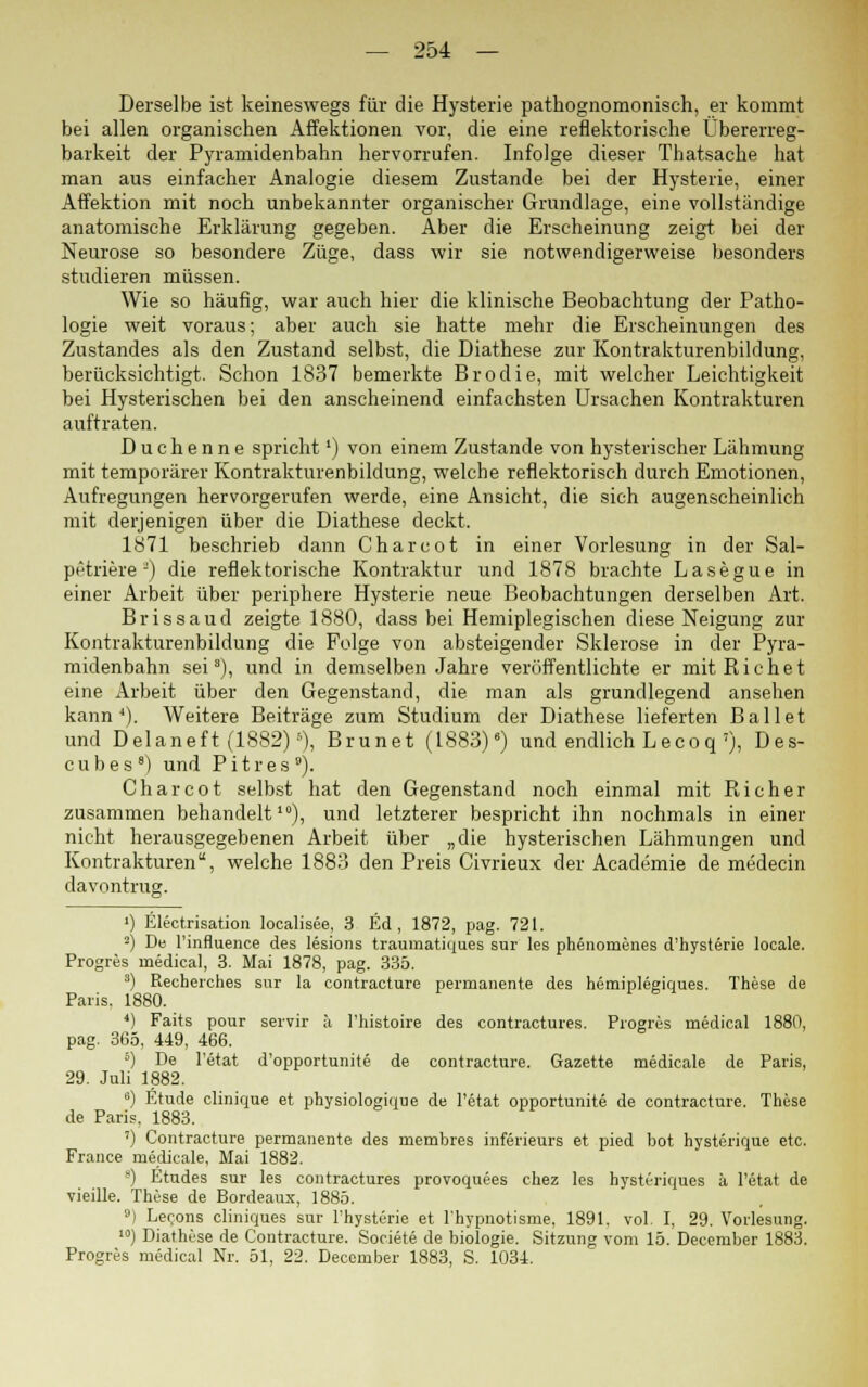 Derselbe ist keineswegs für die Hysterie pathognomonisch, er kommt bei allen organischen Affektionen vor, die eine reflektorische Übererreg- barkeit der Pyramidenbahn hervorrufen. Infolge dieser Thatsache hat man aus einfacher Analogie diesem Zustande bei der Hysterie, einer Affektion mit noch unbekannter organischer Grundlage, eine vollständige anatomische Erklärung gegeben. Aber die Erscheinung zeigt bei der Neurose so besondere Züge, dass wir sie notwendigerweise besonders studieren müssen. Wie so häufig, war auch hier die klinische Beobachtung der Patho- logie weit voraus; aber auch sie hatte mehr die Erscheinungen des Zustandes als den Zustand selbst, die Diathese zur Kontrakturenbildung, berücksichtigt. Schon 1837 bemerkte Brodie, mit welcher Leichtigkeit bei Hysterischen bei den anscheinend einfachsten Ursachen Kontrakturen auftraten. Duchenne sprichtl) von einem Zustande von hysterischer Lähmung mit temporärer Kontrakturenbildung, welche reflektorisch durch Emotionen, Aufregungen hervorgerufen werde, eine Ansicht, die sich augenscheinlich mit derjenigen über die Diathese deckt. 1871 beschrieb dann Charcot in einer Vorlesung in der Sal- petriere J) die reflektorische Kontraktur und 1878 brachte Lasegue in einer Arbeit über periphere Hysterie neue Beobachtungen derselben Art. Brissaud zeigte 1880, dass bei Hemiplegischen diese Neigung zur Kontrakturenbildung die Folge von absteigender Sklerose in der Pyra- midenbahn sei8), und in demselben Jahre veröffentlichte er mitRichet eine Arbeit über den Gegenstand, die man als grundlegend ansehen kann*). Weitere Beiträge zum Studium der Diathese lieferten Ballet und Delaneft (1882)5), Brunet (1883)6) und endlich Lecoq'), Des- cubes8) und Pitres). Charcot selbst hat den Gegenstand noch einmal mit Rieh er zusammen behandelt10), und letzterer bespricht ihn nochmals in einer nicht herausgegebenen Arbeit über „die hysterischen Lähmungen und Kontrakturen, welche 1883 den Preis Civrieux der Academie de medecin davontrug. ') Electrisation localisee, 3 Ed , 1872, pag. 721. 2) De l'influence des lesions traumatiques sur les phenomenes d'hysterie locale. Progres uiedical, 3. Mai 1878, pag. 335. 3) Recherches sur la contracture permanente des hemiplegiques. These de Paris. 1880. *) Faits pour servir ä l'histoire des contractures. Progres medical 1880, pag. 365, 449, 466. 5) De l'etat d'opportunite de contracture. Gazette medicale de Paris, 29. Juli 1882. 6) Etüde clinique et physiologique de l'etat opportunite de contracture. These de Paris. 1883. ') Contracture permanente des membres inferieurs et pied bot hysterique etc. France medicale, Mai 1882. 8) Etudes sur les contractures provoquees chez les hysteriques ä l'etat de vieille. These de Bordeaux, 1885. 9) Lecons cliniques sur l'hysterie et l'hypnotisme, 1891. vol. I, 29. Vorlesung. 10) Diathese de Contracture. Societe de biologie. Sitzung vom 15. December 1883. Progres medical Nr. 51, 22. December 1883, S. 1034.