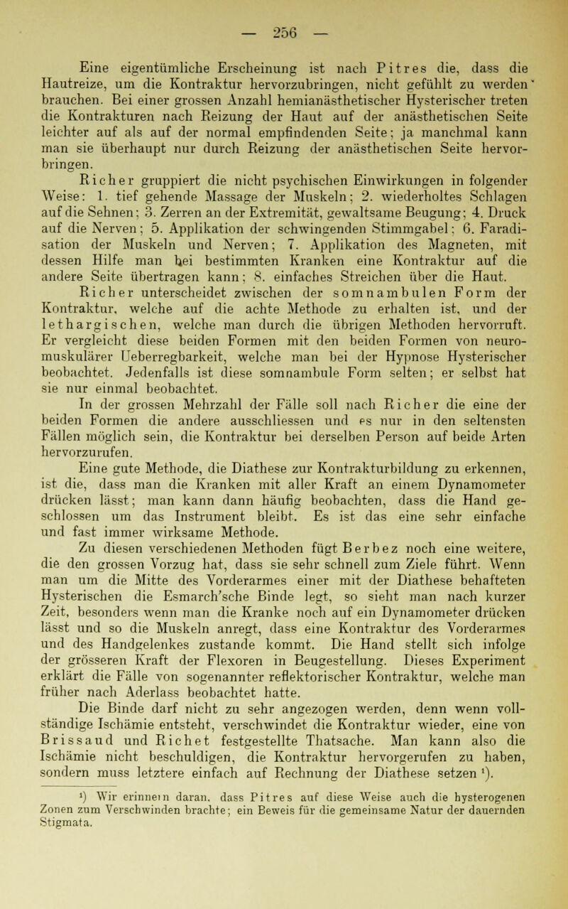 Eine eigentümliche Erscheinung ist nach Pitres die, dass die Hautreize, um die Kontraktur hervorzubringen, nicht gefühlt zu werden' brauchen. Bei einer grossen Anzahl hemianästhetischer Hysterischer treten die Kontrakturen nach Reizung der Haut auf der anästhetischen Seite leichter auf als auf der normal empfindenden Seite; ja manchmal kann man sie überhaupt nur durch Reizung der anästhetischen Seite hervor- bringen. Rieh er gruppiert die nicht psychischen Einwirkungen in folgender Weise: 1. tief gehende Massage der Muskeln; 2. wiederholtes Schlagen auf die Sehnen; 3. Zerren an der Extremität, gewaltsame Beugung; 4. Druck auf die Nerven; 5. Applikation der schwingenden Stimmgabel: 6. Faradi- sation der Muskeln und Nerven; 7. Applikation des Magneten, mit dessen Hilfe man Ijei bestimmten Kranken eine Kontraktur auf die andere Seite übertragen kann; 8. einfaches Streichen über die Haut. Rieh er unterscheidet zwischen der somnambulen Form der Kontraktur, welche auf die achte Methode zu erhalten ist, und der lethargischen, welche man durch die übrigen Methoden hervorruft. Er vergleicht diese beiden Formen mit den beiden Formen von neuro- muskulärer Ueberregbarkeit, welche man bei der Hypnose Hysterischer beobachtet. Jedenfalls ist diese somnambule Form selten; er selbst hat sie nur einmal beobachtet. In der grossen Mehrzahl der Fälle soll nach Rieh er die eine der beiden Formen die andere ausschliessen und es nur in den seltensten Fällen möglich sein, die Kontraktur bei derselben Person auf beide Arten hervorzurufen. Eine gute Methode, die Diathese zur Kontrakturbildung zu erkennen, ist die, dass man die Kranken mit aller Kraft an einem Dynamometer drücken lässt; man kann dann häufig beobachten, dass die Hand ge- schlossen um das Instrument bleibt. Es ist das eine sehr einfache und fast immer wirksame Methode. Zu diesen verschiedenen Methoden fügtBerbez noch eine weitere, die den grossen Vorzug hat, dass sie sehr schnell zum Ziele führt. Wenn man um die Mitte des Vorderarmes einer mit der Diathese behafteten Hysterischen die Esmarch'sche Binde legt, so sieht man nach kurzer Zeit, besonders wenn man die Kranke noch auf ein Dynamometer drücken lässt und so die Muskeln anregt, dass eine Kontraktur des Vorderarmes und des Handgelenkes zustande kommt. Die Hand stellt sich infolge der grösseren Kraft der Flexoren in Beugestellung. Dieses Experiment erklärt die Fälle von sogenannter reflektorischer Kontraktur, welche man früher nach Aderlass beobachtet hatte. Die Binde darf nicht zu sehr angezogen werden, denn wenn voll- ständige Ischämie entsteht, verschwindet die Kontraktur wieder, eine von Bris saud und Rieh et festgestellte Thatsache. Man kann also die Ischämie nicht beschuldigen, die Kontraktur hervorgerufen zu haben, sondern muss letztere einfach auf Rechnung der Diathese setzen '). ') Wir erinnern daran, dass Pitres auf diese Weise auch die hysterogenen Zonen zum Verschwinden brachte; ein Beweis für die gemeinsame Natur der dauernden Stigmata.