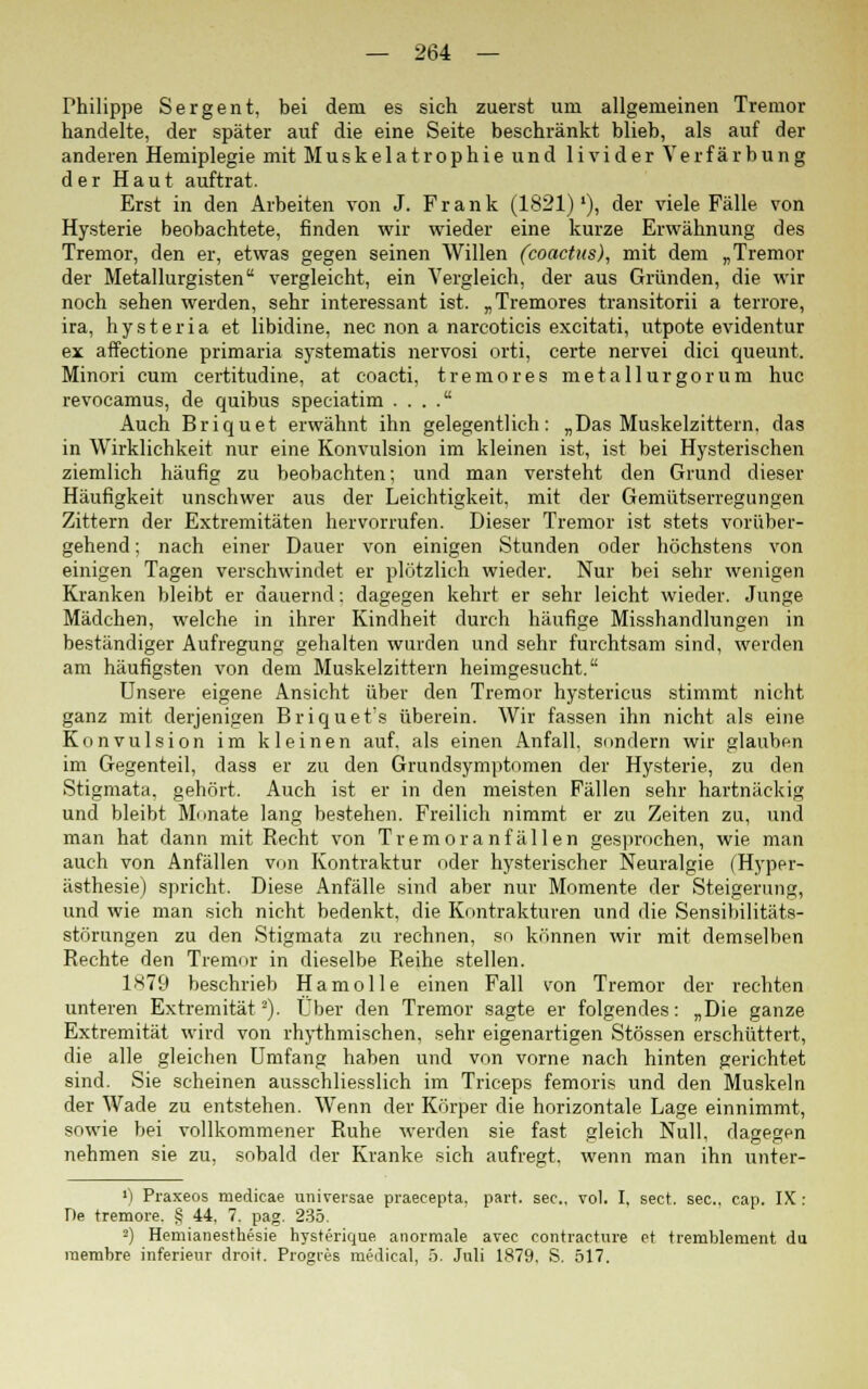 Philippe Sergent, bei dem es sich zuerst um allgemeinen Tremor handelte, der später auf die eine Seite beschränkt blieb, als auf der anderen Hemiplegie mit Muskelatrophie und livider Verfärbung der Haut auftrat. Erst in den Arbeiten von J. Frank (1821)'), der viele Fälle von Hysterie beobachtete, finden wir wieder eine kurze Erwähnung des Tremor, den er, etwas gegen seinen Willen (coactus), mit dem „Tremor der Metallurgisten vergleicht, ein Vergleich, der aus Gründen, die wir noch sehen werden, sehr interessant ist. „Tremores transitorii a terrore, ira, hysteria et libidine, nee non a narcoticis excitati, utpote evidentur ex affectione primaria systematis nervosi orti, certe nervei dici queunt. Minori cum certitudine, at coacti, tremores metallurgorum huc revocamus, de quibus speciatim . . . . Auch Briquet erwähnt ihn gelegentlich: „Das Muskelzittern, das in Wirklichkeit nur eine Konvulsion im kleinen ist, ist bei Hysterischen ziemlich häufig zu beobachten; und man versteht den Grund dieser Häufigkeit unschwer aus der Leichtigkeit, mit der Gemütserregungen Zittern der Extremitäten hervorrufen. Dieser Tremor ist stets vorüber- gehend ; nach einer Dauer von einigen Stunden oder höchstens von einigen Tagen verschwindet er plötzlich wieder. Nur bei sehr wenigen Kranken bleibt er dauernd: dagegen kehrt er sehr leicht wieder. Junge Mädchen, welche in ihrer Kindheit durch häufige Misshandlungen in beständiger Aufregung gehalten wurden und sehr furchtsam sind, werden am häufigsten von dem Muskelzittern heimgesucht. Unsere eigene Ansicht über den Tremor hystericus stimmt nicht ganz mit derjenigen Briquet's überein. Wir fassen ihn nicht als eine Konvulsion im kleinen auf, als einen Anfall, sondern wir glauben im Gegenteil, dass er zu den Grundsymptomen der Hysterie, zu den Stigmata, gehört. Auch ist er in den meisten Fällen sehr hartnäckig und bleibt Monate lang bestehen. Freilich nimmt er zu Zeiten zu, und man hat dann mit Recht von Tremor anfallen gesprochen, wie man auch von Anfällen von Kontraktur oder hysterischer Neuralgie (Hyper- ästhesie) spricht. Diese Anfälle sind aber nur Momente der Steigerung, und wie man sich nicht bedenkt, die Kontrakturen und die Sensibilitäts- störungen zu den Stigmata zu rechnen, so können wir mit demselben Rechte den Tremor in dieselbe Reihe stellen. 1879 beschrieb Hamolle einen Fall von Tremor der rechten unteren Extremität2). Über den Tremor sagte er folgendes: „Die ganze Extremität wird von rhythmischen, sehr eigenartigen Stössen erschüttert, die alle gleichen Umfang haben und von vorne nach hinten gerichtet sind. Sie scheinen ausschliesslich im Triceps femoris und den Muskeln der Wade zu entstehen. Wenn der Körper die horizontale Lage einnimmt, sowie bei vollkommener Ruhe werden sie fast gleich Null, dagegen nehmen sie zu, sobald der Kranke sich aufregt, wenn man ihn unter- ») Praxeos medicae universae praeeepta, part. sec., vol. I, sect. sec, cap. IX: De tremore. § 44, 7. pag. 235. 2) Hemianesthesie hysterique anormale avec contracture et tremblement du raembre inferieur droit. Progres raedical, 5. Juli 1879, S. 517.