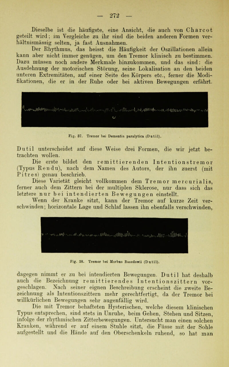 Dieselbe ist die häufigste, eine Ansicht, die auch von Charcot geteilt wird; im Vergleiche zu ihr sind die beiden anderen Formen ver- hältnismässig selten, ja fast Ausnahmen. Der Rhythmus, das heisst die Häufigkeit der Oszillationen allein kann aber nicht immer genügen, um den Tremor klinisch zu bestimmen. Dazu müssen noch andere Merkmale hinzukommen, und das sind: die Ausdehnung der motorischen Störung, seine Lokalisation an den beiden unteren Extremitäten, auf einer Seite des Körpers etc., ferner die Modi- fikationen, die er in der Ruhe oder bei aktiven Bewegungen erfährt. Fig. 37. Tremor bei Dementia paralytica (Datil). Dutil unterscheidet auf diese Weise drei Formen, die wir jetzt be- trachten wollen. Die erste bildet den remittierenden Intentionstremor (Typus Ren du), nach dem Namen des Autors, der ihn zuerst (mit Pitres) genau beschrieb. Diese Varietät gleicht vollkommen dem Tremor mercurialis, ferner auch dem Zittern bei der multiplen Sklerose, nur dass sich das letztere nur bei intendierten Bewegungen einstellt. Wenn der Kranke sitzt, kann der Tremor auf kurze Zeit ver- schwinden; horizontale Lage und Schlaf lassen ihn ebenfalls verschwinden, Fig. 38. Tremor bei Morbus Ba6edomi (Dntil). dagegen nimmt er zu bei intendierten Bewegungen. Dutil hat deshalb auch die Bezeichnung remittierendes Intentionszittern vor- geschlagen. Nach seiner eignen Beschreibung erscheint die zweite Be- zeichnung als Intentionszittern mehr gerechtfertigt, da der Tremor bei willkürlichen Bewegungen sehr augenfällig wird. Die mit Tremor behafteten Hysterischen, welche diesem klinischen Typus entsprechen, sind stets in Unruhe, beim Gehen, Stehen und Sitzen, infolge der rhythmischen Zitterbewegungen. Untersucht man einen solchen Kranken, während er auf einem Stuhle sitzt, die Füsse mit der Sohle aufgestellt und die Hände auf den Oberschenkeln ruhend, so hat man