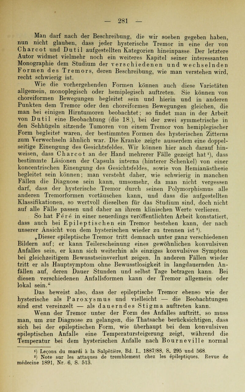 Man darf nach der Beschreibung, die wir soeben gegeben haben, nun nicht glauben, dass jeder hysterische Tremor in eine der von Charcot und Dutil aufgestellten Kategorien hineinpasse Der letztere Autor widmet vielmehr noch ein weiteres Kapitel seiner interessanten Monographie dem Studium der verschiedenen und wechselnden Formen des Tremors, deren Beschreibung, wie man verstehen wird, recht schwierig ist. Wie die vorhergehenden Formen können auch diese Varietäten allgemein, monoplegisch oder hemiplegisch auftreten. Sie können von choreiformen Bewegungen begleitet sein und hierin und in anderen Punkten dem Tremor oder den choreiformen Bewegungen gleichen, die man bei einigen Hirntumoren beobachtet; so findet man in der Arbeit von Dutil eine Beobachtung (die 18.), bei der zwei symmetrische in den Sehhügeln sitzende Tumoren von einem Tremor von hemiplegischer Form begleitet waren, der bestimmten Formen des hysterischen Zitterns zum Verwechseln ähnlich war. Die Kranke zeigte ausserdem eine doppel- seitige Einengung des Gesichtsfeldes. Wir können hier auch darauf hin- weisen, dass Charcot an der Hand mehrerer Fälle gezeigt hat1), dass bestimmte Läsionen der Capsula interna (hinterer Schenkel) von einer koncentrischen Einengung des Gesichtsfeldes, sowie von Hemianästhesie begleitet sein können; man versteht daher, wie schwierig in manchen Fällen die Diagnose sein kann, umsomehr, da man nicht vergessen darf, dass der hysterische Tremor durch seinen Polymorphismus alle anderen Tremorformen vortäuschen kann, und dass die aufgestellten Klassifikationen, so wertvoll dieselben für das Studium sind, doch nicht auf alle Fälle passen und daher an ihrem klinischen Werte verlieren. So hat Fere in einer neuerdings veröffentlichten Arbeit konstatiert, dass auch bei Epileptischen ein Tremor bestehen kann, der nach unserer Ansicht von dem hysterischen wieder zu trennen ista). „Dieser epileptische Tremor tritt demnach unter ganz verschiedenen Bildern auf; er kann Teilerscheinung eines gewöhnlichen konvulsiven Anfalles sein, er kann sich weiterhin als einziges konvulsives Symptom bei gleichzeitigem Bewusstseinsverlust zeigen. In anderen Fällen wieder tritt er als Hauptsymptom ohne Bewusstlosigkeit in langdauernden An- fällen auf, deren Dauer Stunden und selbst Tage betragen kann. Bei diesen verschiedenen Anfallsformen kann der Tremor allgemein oder lokal sein. Das beweist also, dass der epileptische Tremor ebenso wie der hysterische als Paroxysmus und vielleicht — die Beobachtungen sind erst vereinzelt — als dauerndes Stigma auftreten kann. Wenn der Tremor unter der Form des Anfalles auftritt, so muss man, um zur Diagnose zu gelangen, die Thatsache berücksichtigen, dass sich bei der epileptischen Form, wie überhaupt bei dem konvulsiven epileptischen Anfalle eine Temperatursteigerung zeigt, während die Temperatur bei dem hysterischen Anfalle nach Bourneville normal ') Le^ons du mardi ä la Salpetiere, Bd. I., 1887/88, S. 295 und 568. ») Note sur les attaques de tremblement chez les epileptiques. Revue de medecine 1891, Nr. 6, S. 513.